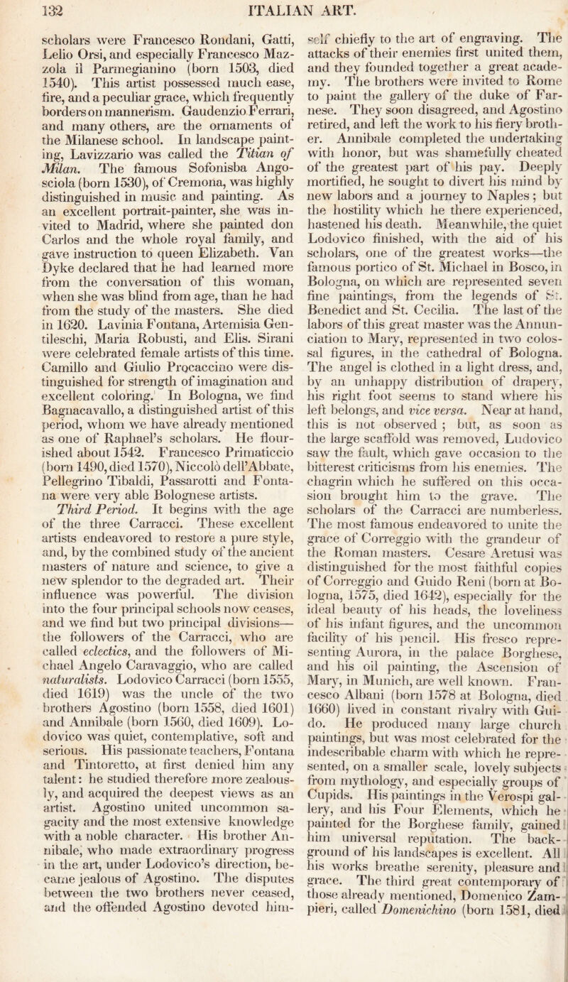 scholars were Francesco Rondani, Gatti, Lelio Orsi, and especially Francesco Maz- zola il Parmegianino (born 1503, died 1540). This artist possessed much ease, fire, and a peculiar grace, which frequently borders on mannerism. Gaudenzio Ferrari, and many others, are the ornaments of the Milanese school. In landscape paint- ing, Lavizzario was called the Titian of Milan. The famous Sofonisba Ango- sciola (born 1530), of Cremona, was highly distinguished in music and painting. As an excellent portrait-painter, she was in- vited to Madrid, where she painted don Carlos and the whole royal family, and gave instruction to queen Elizabeth. Van Dyke declared that he had learned more from the conversation of this woman, when she was blind from age, than he had from the study of the masters. She died in 1620. Lavinia Fontana, Artemisia Gen- tileschi, Maria Robusti, and Elis. Sirani were celebrated female artists of this time. Camillo and Giulio Procaccino were dis- tinguished for strength of imagination and excellent coloring. In Bologna, we find Bagnacavallo, a distinguished artist of this period, whom we have already mentioned as one of Raphael’s scholars. He flour- ished about 1542. Francesco Primaticcio (bom 1490, died 1570), Niccolo dell’Abbate, Pellegrino Tibaldi, Passarotti and Fonta- na were very able Bolognese artists. Third Period. It begins with the age of the three Carracci. These excellent artists endeavored to restore a pure style, and, by the combined study of the ancient masters of nature and science, to give a new splendor to the degraded art. Their influence was powerful. The division into the four principal schools now ceases, and we find but two principal divisions— the followers of the Carracci, who are called eclectics, and the followers of Mi- chael Angelo Caravaggio, who are called naturalists. Lodovico Carracci (born 1555, died 1619) was the uncle of the two brothers Agostino (born 1558, died 1601) and Annibale (born 1560, died 1609). Lo- dovico was quiet, contemplative, soft and serious. His passionate teachers, Fontana and Tintoretto, at first denied him any talent: he studied therefore more zealous- ly, and acquired the deepest views as an artist. Agostino united uncommon sa- gacity and the most extensive knowledge with a noble character. His brother An- nibale, who made extraordinary progress in the art, under Lodovico’s direction, be- came jealous of Agostino. The disputes between the two brothers never ceased, and the offended Agostino devoted him- self chiefly to the art of engraving. The attacks of their enemies first united them, and they founded together a great acade- my. The brothers were invited to Rome to paint the gallery of the duke of Far- nese. They soon disagreed, and Agostino retired, and left the work to his fiery broth- er. Annibale completed the undertaking with honor, but was shamefully cheated of the greatest part of his pay. Deeply mortified, he sought to divert his mind by new labors and a journey to Naples; but the hostility which he there experienced, hastened his death. Meanwhile, the quiet Lodovico finished, with the aid of his scholars, one of the greatest works—the famous portico of St. Michael in Bosco, in Bologna, on which are represented seven fine paintings, from the legends of St. Benedict and St. Cecilia. The last of the labors of this great master was the Annun- ciation to Mary, represented in two colos- sal figures, in the cathedral of Bologna. The angel is clothed in a light dress, and, by an unhappy distribution of drapery, his right foot seems to stand where his left belongs, and vice versa. Near at hand, this is not observed ; but, as soon as the large scaffold was removed, Ludovico saw the fault, which gave occasion to the bitterest criticisms from his enemies. The chagrin which he suffered on this occa- sion brought him to the grave. The scholars of the Carracci are numberless. The most famous endeavored to unite the grace of Correggio with the grandeur of the Roman masters. Cesare Aretusi was distinguished for the most faithful copies of Correggio and Guido Reni (born at Bo- logna, 1575, died 1642), especially for the ideal beauty of his heads, the loveliness of his infant figures, and the uncommon facility of his pencil. His fresco repre- senting Aurora, in the palace Borghese, and his oil painting, the Ascension of Mary, in Munich, are well known. Fran- cesco Albani (born 1578 at Bologna, died 1660) lived in constant rivalry with Gui- do. He produced many large church paintings, but was most celebrated for the indescribable charm with which he repre- sented, on a smaller scale, lovely subjects from mythology, and especially groups of Cupids. His paintings in the Verospi gal- lery, and his Four Elements, which he painted for the Borghese family, gained him universal reputation. The back- ground of his landscapes is excellent. All his works breathe serenity, pleasure and grace. The third great contemporary of those already mentioned, Domenico Zam- pieri, called Domenichino (born 1581, died