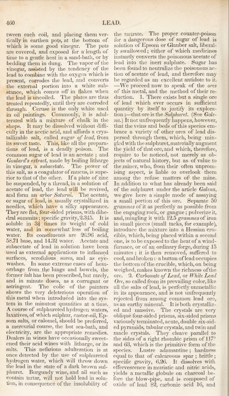 tween each coil, and placing them ver- tically in earthen pots, at the bottom of which is some good vinegar. The pots are covered, and exposed for a length of time to a gentle heat in a sand-bath, or by bedding them in dung. The vapor of the vinegar, assisted by the tendency of the lead to combine with the oxygen which is present, corrodes the lead, and converts the external portion into a white sub- stance, which comes off” in flakes when the lead is uncoiled. The plates are thus treated repeatedly, until they are corroded through. Ceruse is the only white used in oil paintings. Commonly, it is adul- terated with a mixture of chalk in the shops. It may be dissolved without diffi- culty in the acetic acid, and affords a crys- tallizable salt, called sugar of lead, from its sweet taste. This, like all the prepara- tions of lead, is a deadly poison. The common sugar of lead is an acetate ; and Goulard's extract, made by boiling litharge in vinegar, a subacetate. The power of this salt, as a coagulator of mucus, is supe- rior to that of the other. If a plate of zinc be suspended, by a thread, in a solution of acetate of lead, the lead will be revived, and form an arbor Saturni. The acetate, or sugar of lead, is usually crystallized in needles, which have a silky appearance. They are flat, four-sided prisms, with dihe- dral summits; specific gravity, 2.345. It is soluble in 3| times its weight of cold water, and in somewhat less of boiling water. Its constituents are 26.96 acid, 58.71 base, and 14.32 water. Acetate and subacetate of lead in solution have been used as external applications to inflamed surfaces, scrofulous sores, and as eye- washes. In some extreme cases of hem- orrhage from the lungs and bowels, the former salt has been prescribed, but rarely, and in minute doses, as a corrugant or astringent. The colic of the painters shows the very deleterious operation of this metal when introduced into the sys- tem in the minutest quantities at a time. A course of sulphureted hydrogen waters, laxatives, of which sulphur, castor-oil, Ep- som salts, or calomel, should be preferred, a mercurial course, the hot sea-bath, and electricity, are the appropriate remedies. Dealers in wines have occasionally sweet- ened their acid whies witli litharge, or its salts. This nefarious adulteration is at once detected by the use of sulphureted hydrogen water, which will throw down the lead in the state of a dark brown sul- phuret. Burgundy wine, and all such as contain tartar, will not hold lead in solu- tion, in consequence of the insolubility of the tai crate. The proper counter-poison for a dangerous dose of sugar of lead is solution of Epsom or Glauber salt, liberal- ly swallowed ; either of which medicines instantly converts the poisonous acetate of lead into the inert sulphate. Sugar has been found to neutralize the poisonous ac- tion of acetate of lead, and therefore may be regarded as an excellent antidote to it. —We proceed now to speak of the ores of this metal, and the method of their re- duction. 1. There exists but a single ore of lead which ever occurs in sufficient quantity by itself to justify its explora- tion ;—that ore is the Sulphuret. (See Gale- na.) It not unfrequently happens, however, that the veins and beds of this species em- brace a variety of other ores of lead dis- persed through them, which, being min- gled with the sulphuret, materially augment the yield of that ore, and which, therefore, require to be noticed, not merely as ob- jects of natural history, but as of value to the miner, who, from their often unprom- ising aspect, is liable to overlook them among the refuse matters of the mine. In addition to what has already been said of the sulphuret under the article Galena, we give here a simple mode of assaying a small portion of this ore. Separate 50 grammes of it as perfectly as possible from the engaging rock, or gangue ; pulverize it, and, mingling it with 12.5 grammes of iron in small pieces (small tacks, for example), introduce the mixture into a Hessian cru- cible, which, being placed within a second one, is to be exposed to the heat of a wind- furnace, or of an ordinary forge, during 15 minutes ; it is then removed, suffered to cool, and broken: a button of lead occupies the bottom of the crucible, which, on being- weighed, makes known the richness of the ore. 2. Carbonate of Lead, or White Lead Ore, so called from its prevailing color, like all the salts of lead, is perfectly unmetallic in its appearance, and is not unfrequently rejected from among common lead ore, as an earthy mineral. It is both crystalliz- ed and massive. The crystals are very oblique four-sided prisms, six-sided prisms variously terminated, acute, double six-sid- ed pyramids, tabular crystals, and twin and made crystals. They cleave parallel to the sides of a right rhombic prism of 117° and 63, which is the primitive form of the species. Lustre adamantine; hardness equal to that of calcareous spar ; brittle; specific gravity, 6.26. It dissolves with effervescence in muriatic and nitric acids, yields a metallic globule on charcoal be- fore the blow-pipe, and is composed of oxide of lead 82, carbonic acid 16, and