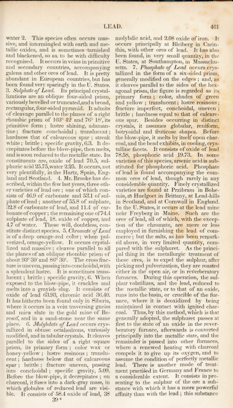 water 2. This species often occurs mas- sive, and intermingled with earth and me- tallic oxides, and is sometimes tarnished and blackened, so as to be with difficulty recognised. It occurs in veins in primitive and secondary countries, accompanying galena and other ores of lead. It is pretty abundant in European countries, but has been found very sparingly in the U. States. 3. Sulphate of Lead. Its principal crystal- lizations are an oblique four-sided prism, variously bevelled or truncated,and a broad, rectangular, four-sided pyramid. It admits of cleavage parallel to the planes of a right rhombic prism of 103° 42; and 76° 18', its primitive form ; lustre shining, adaman- tine ; fracture conchoidal ; translucent; hardness that of calcareous spar ; streak white; brittle ; specific gravity, 6.3. It de- crepitates before the blow-pipe, then melts, and is soon reduced to the metallic state. Its constituents are, oxide of lead 70.5, sul- phuric acid 25.75,water 2.25. It occurs, not very plentifully, in the Hartz, Spain, Eng- land and Scotland. 4. Mr. Brooke has de- scribed, within the few last years, three oth- er varieties of lead ore ; one of which con- sists of 46.9 of carbonate and 53.1 of sul- phate of lead; another of 55.8 of sulphate, 32.8 of carbonate of lead, and 11.4 of car- bonate of copper; the remaining one of 74.4 sulphate of lead, 18. oxide of copper, and 4.7 of water. These will, doubtless, con- stitute distinct species. 5. Chromate of Lead is of a deep orange-red color; when pul- verized, orange-yellow. It occurs crystal- lized and massive; cleaves parallel to all the planes of an oblique rhombic prism of about 93°3(y and 86° 307. The cross frac- ture is uneven, passing into conchoidal, with a splendent lustre. It is sometimes trans- lucent ; brittle ; specific gravity, 6. When exposed to the blow-pipe, it crackles and melts into a grayish slug. It-consists of oxide of lead 63.93, chromic acid 36.40. It has hitherto been found only in Siberia, where it occurs in a vein traversing gneiss and mica slate in the gold mine of Be- resof, and in a sand-stone near the same place. 6. Molybdate of Lead occurs crys- tallized in obtuse octahedrons, variously modified, and in tabular crystals. It cleaves parallel to the sides of a right square prism, its primary form ; color wax or honey-yellow ; lustre resinous ; translu- cent ; hardness below that of calcareous spar ; brittle ; fracture uneven, passing into conchoidal ; specific gravity, 5.09. Before the blow-pipe, it decrepitates ; on charcoal, it fuses into a dark-gray mass, in which globules of reduced lead are visi- ble. It consists of 58.4 oxide of lead, 38 39* molybdic acid, and 2.08 oxide of iron. It occurs principally at Bleiberg in Carin- thia, with other ores of lead. It has also been found, in very small quantity, in the U. States, at Southampton, in Massachu- setts. 7. Phosphate of Lead occurs crys- tallized in the form of a six-sided prism, generally modified on the edges ; and, as it cleaves parallel to the sides of the hex- agonal prism, the figure is regarded as its primary form ; color, shades of green and yellow ; translucent; lustre resinous; fracture imperfect, conchoidal, uneven ; brittle ; hardness equal to that of calcare- ous spar. Besides occurring in distinct crystals, it assumes globular, reniform, botryoidal and fruticose shapes. Before the blow-pipe, it melts by itself upon char- coal, and the bead exhibits, in cooling, crys- talline facets. It consists of oxide of lead 78.58, phosphoric acid 19.73. In some varieties of this species, arsenic acid is sub- stituted for phosphoric acid. Phosphate of lead is found accompanying the com- mon ores of lead, though rarely in any considerable quantity. Finely crystallized varieties are found at Przibram in Bohe- mia, at Huelgoet in Brittany, at Lead-hills in Scotland, and at Cornwall in England. In the U. States, it occurs at the lead mine near Freyberg in Maine. Such are the ores of lead, all of which, with the excep- tion of the chromate, are more or less employed in furnishing the lead of com- merce ; but the salts, as has been remark- ed above, in very limited quantity, com- pared with the sulphuret. As the princi- pal thing in the metallurgic treatment of these ores, is to expel the sulphur, after picking and pulverization, they are roasted either in the open air, or in reverberatory furnaces. During this operation, the sul- phur volatilizes, and the lead, reduced to the metallic state, or to that of an oxide, runs into the basin, or crucible of the fur- nace, where it is deoxidized by being maintained in contact with ignited char- coal. Thus, by this method, which is that generally adopted, the sulphuret passes at first to the state of an oxide in the rever- beratory furnace, afterwards is converted principally into the metallic state, and the remainder is passed into other furnaces, where a renewed heating with charcoal compels it to give up its oxygen, and to assume the condition of perfectly metallic lead. There is another mode of treat- ment practised in Germany and France to a considerable extent. It consists in pre- senting to the sulphur ol the ore a sub- stance with which it has a more powerful affinity than with the lead ; this substance
