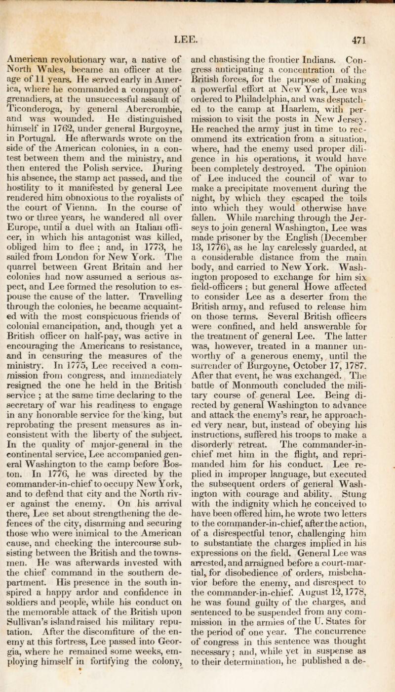 American revolutionary war, a native of North Wales, became an officer at the age of 11 years. He served early in Amer- ica, where he commanded a company of grenadiers, at the unsuccessful assault of Ticonderoga, by general Abercrombie, and was wounded. He distinguished himself in 1762, under general Burgoyne, in Portugal. He afterwards wrote on the side of the American colonies, in a con- test between them and the ministry, and then entered the Polish service. During his absence, the stamp act passed, and the hostility to it manifested by general Lee rendered him obnoxious to the royalists of the court of Vienna. In the course of two or three years, he wandered all over Europe, until a duel with an Italian offi- cer, in which his antagonist was killed, obliged him to flee ; and, in 1773, he sailed from London for New York. The quarrel between Great Britain and her colonies had now assumed a serious as- pect, and Lee formed the resolution to es- pouse the cause of the latter. Travelling through the colonies, he became acquaint- ed with the most conspicuous friends of colonial emancipation, and, though yet a British officer on half-pay, was active in encouraging the Americans to resistance, and in censuring the measures of the ministry. In 1775, Lee received a com- mission from congress, and immediately resigned the one he held in the British service ; at the same time declaring to the secretary of war his readiness to engage in any honorable service for the king, but reprobating the present measures as in- consistent with the liberty of the subject. In the quality of major-general in the continental service, Lee accompanied gen- eral Washington to the camp before Bos- ton. In 1776, he was directed by the commander-in-chief to occupy New York, and to defend that city and the North riv- er against the enemy. On his arrival there, Lee set about strengthening the de- fences of the city, disarming and securing those who were inimical to the American cause, and checking the intercourse sub- sisting between the British and the towns- men. He was afterwards invested with the chief command in the southern de- partment. His presence in the south in- spired a happy ardor and confidence in soldiers and people, while his conduct on the memorable attack of the British upon Sullivan’s island raised his military repu- tation. After the discomfiture of the en- emy at this fortress, Lee passed into Geor- gia, where he remained some weeks, em- ploying himself in fortifying the colony, • — and chastising the frontier Indians. Con- gress anticipating a concentration of the British forces, for the purpose of making a powerful effort at New York, Lee was ordered to Philadelphia, and was despatch- ed to the camp at Haarlem, with per- mission to visit the posts in New Jersey. He reached the army just in time to rec- ommend its extrication from a situation, where, had the enemy used proper dili- gence in his operations, it would have been completely destroyed. The opinion of Lee induced the council of war to make a precipitate movement during the night, by which they escaped the toils into which they would otherwise have fallen. While marching through the Jer- seys to join general Washington, Lee was made prisoner by the English (December 13, 1776), as he lay carelessly guarded, at a considerable distance from the main body, and carried to New York. Wash- ington proposed to exchange for him six field-officers ; but general Howe affected to consider Lee as a deserter from the British army, and refused to release him on those terms. Several British officers were confined, and held answerable for the treatment of general Lee. The latter was, however, treated in a manner un- worthy of a generous enemy, until the surrender of Burgoyne, October 17, 1787. After that event, he was exchanged. The battle of Monmouth concluded the mili- tary course of general Lee. Being di- rected by general Washington to advance and attack the enemy’s rear, he approach- ed very near, but, instead of obeying his instructions, suffered his troops to make a disorderly retreat. The commander-in- chief met him in the flight, and repri- manded him for his conduct. Lee re- plied in improper language, but executed the subsequent orders of general Wash- ington with courage and ability. Stung with the indignity which he conceived to have been offered him, he wrote two letters to the commander-in-chief, after the action, of a disrespectful tenor, challenging him to substantiate the charges implied in his expressions on the field. General Lee was arrested, and arraigned before a court-mar- tial> for disobedience of orders, misbeha- vior before the enemy, and disrespect to the commander-in-chief. August 12,1778, he was found guilty of the charges, and sentenced to be suspended from any com- mission in the armies of the U. States for the period of one year. The concurrence of congress in this sentence was thought necessary; and, while yet in suspense as to their determination, he published a de-