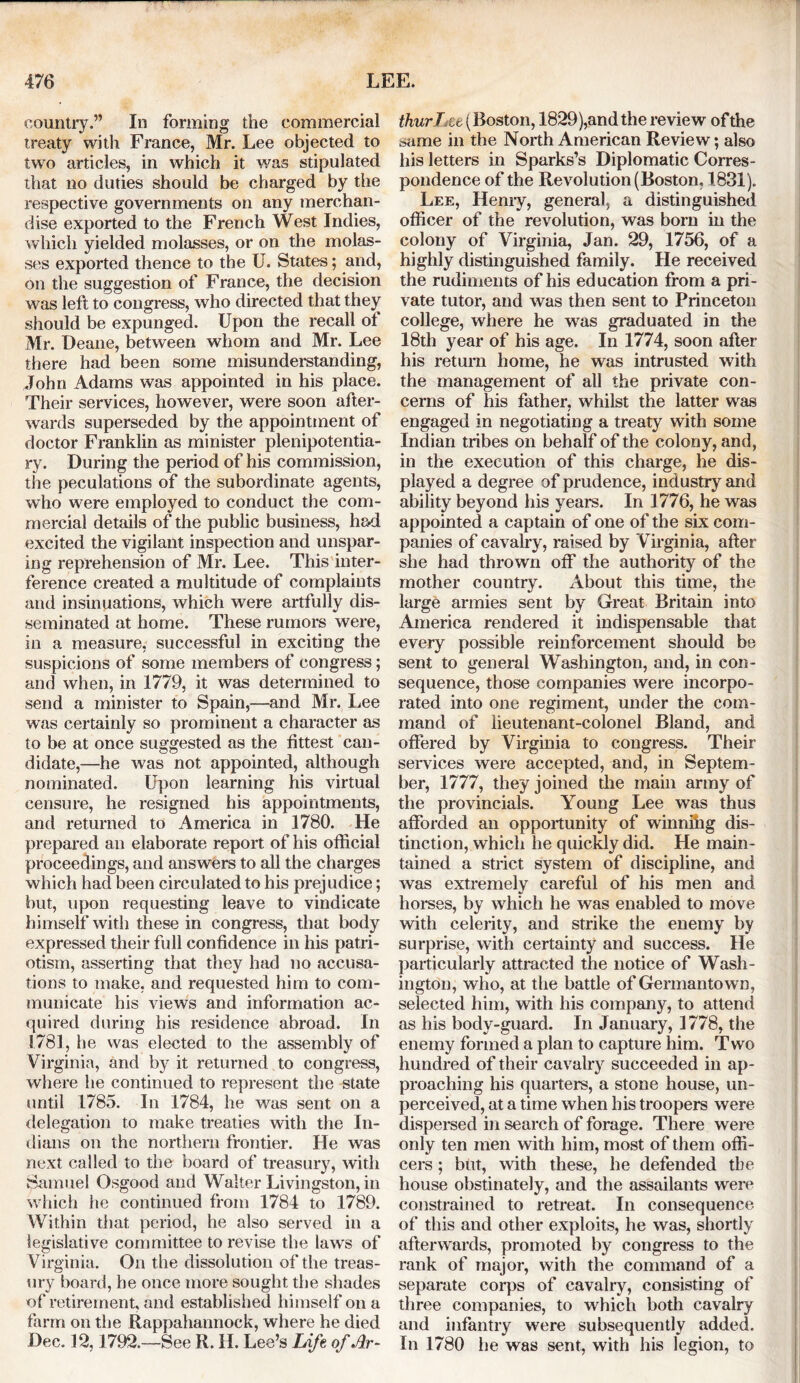 country.” In forming the commercial treaty with France, Mr. Lee objected to two articles, in which it was stipulated that no duties should be charged by the respective governments on any merchan- dise exported to the French West Indies, which yielded molasses, or on the molas- ses exported thence to the U. States; and, on the suggestion of France, the decision was left to congress, who directed that they should be expunged. Upon the recall ot Mr. Deane, between whom and Mr. Lee there had been some misunderstanding, John Adams was appointed in his place. Their services, however, were soon after- wards superseded by the appointment of doctor Franklin as minister plenipotentia- ry. During the period of his commission, the peculations of the subordinate agents, who were employed to conduct the com- mercial details of the public business, had excited the vigilant inspection and unspar- ing reprehension of Mr. Lee. This inter- ference created a multitude of complaints and insinuations, which were artfully dis- seminated at home. These rumors were, in a measure, successful in exciting the suspicions of some members of congress; and when, in 1779, it was determined to send a minister to Spain,—and Mr. Lee was certainly so prominent a character as to be at once suggested as the fittest can- didate,—he was not appointed, although nominated. Upon learning his virtual censure, he resigned his appointments, and returned to America in 1780. He prepared an elaborate report of his official proceedings, and answers to all the charges which had been circulated to his prejudice; but, upon requesting leave to vindicate himself with these in congress, that body expressed their full confidence in his patri- otism, asserting that they had no accusa- tions to make, and requested him to com- municate his views and information ac- quired during his residence abroad. In 1781, he was elected to the assembly of Virginia, and by it returned to congress, where he continued to represent the state until 1785. In 1784, he was sent on a delegation to make treaties with the In- dians on the northern frontier. He was next called to the board of treasury, with Samuel Osgood and Walter Livingston, in w hich he continued from 1784 to 1789. Within that period, he also served in a legislative committee to revise the laws of Virginia. On the dissolution of the treas- ury board, he once more sought the shades of retirement, and established himself on a farm on the Rappahannock, where he died Dec. 12,1792.—See R. II. Lee’s Life of Ar- thur J\zt (Boston, 1829),and the review ofthe same in the North American Review; also his letters in Sparks’s Diplomatic Corres- pondence of the Revolution (Boston, 1831). Lee, Henry, general, a distinguished officer of the revolution, was bom in the colony of Virginia, Jan. 29, 1756, of a highly distinguished family. He received the rudiments of his education from a pri- vate tutor, and was then sent to Princeton college, where he was graduated in the 18th year of his age. In 1774, soon after his return home, he was intrusted with the management of all the private con- cerns of his father, whilst the latter was engaged in negotiating a treaty with some Indian tribes on behalf of the colony, and, in the execution of this charge, he dis- played a degree of prudence, industry and ability beyond his years. In 1776, he was appointed a captain of one of the six com- panies of cavalry, raised by Virginia, after she had thrown off the authority of the mother country. About this time, the large armies sent by Great Britain into America rendered it indispensable that every possible reinforcement should be sent to general Washington, and, in con- sequence, those companies were incorpo- rated into one regiment, under the com- mand of lieutenant-colonel Bland, and offered by Virginia to congress. Their services were accepted, and, in Septem- ber, 1777, they joined the main army of the provincials. Young Lee was thus afforded an opportunity of winnihg dis- tinction, which he quickly did. He main- tained a strict system of discipline, and was extremely careful of his men and horses, by which he was enabled to move with celerity, and strike the enemy by surprise, with certainty and success. He particularly attracted the notice of Wash- ington, who, at the battle of Germantown, selected him, with his company, to attend as his body-guard. In January, 1778, the enemy formed a plan to capture him. Two hundred of their cavalry succeeded in ap- proaching his quarters, a stone house, un- perceived, at a time when his troopers were dispersed in search of forage. There were only ten men with him, most of them offi- cers ; but, with these, he defended the house obstinately, and the assailants were constrained to retreat. In consequence of this and other exploits, he was, shortly afterwards, promoted by congress to the rank of major, with the command of a separate corps of cavalry, consisting of three companies, to which both cavalry and infantry were subsequently added. In 1780 he was sent, with his legion, to