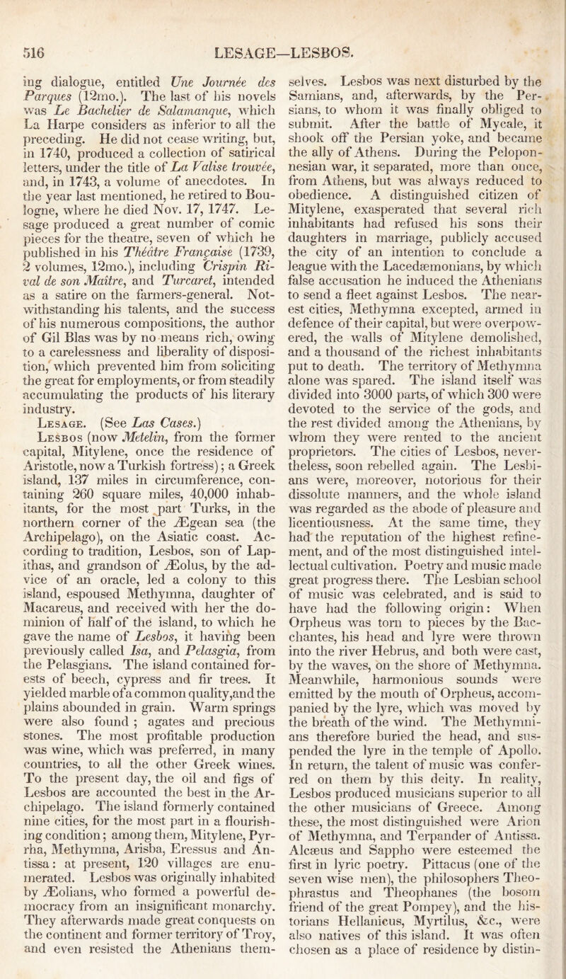 mg dialogue, entitled Une Journee des Parques (12mo.). The last of his novels was Le Bachelier de Salamanque, which La Harpe considers as inferior to all the preceding. He did not cease writing, but, in 1740, produced a collection of satirical letters, under the title of La Valise trouvee, and, in 1743, a volume of anecdotes. In the year last mentioned, he retired to Bou- logne, where he died Nov. 17, 1747. Le- sage produced a great number of comic pieces for the theatre, seven of which he published in his TMatre Frangaise (1739, 2 volumes, 12mo.), including Crispin Ri- val de son Maitre, and Turcaret, intended as a satire on the farmers-general. Not- withstanding his talents, and the success of his numerous compositions, the author of Gil Bias was by no means rich, owing to a carelessness and liberality of disposi- tion, which prevented him from soliciting the great for employments, or from steadily accumulating the products of his literary industry. Lesage. (See Las Cases.) Lesbos (now Metelin, from the former capita], Mitylene, once the residence of Aristotle, now a Turkish fortress); a Greek island, 137 miles in circumference, con- taining 260 square miles, 40,000 inhab- itants, for the most part Turks, in the northern corner of the fEgean sea (the Archipelago), on the Asiatic coast. Ac- cording to tradition, Lesbos, son of Lap- ithas, and grandson of fEolus, by the ad- vice of an oracle, led a colony to this island, espoused Methymna, daughter of Macareus, and received with her the do- minion of half of the island, to which he gave the name of Lesbos, it having been previously called Isa, and Pelasgia, from the Pelasgians. The island contained for- ests of beech, cypress and fir trees. It yielded marble of a common quality,and the plains abounded in grain. Warm springs were also found ; agates and precious stones. The most profitable production was wine, which was preferred, in many countries, to all the other Greek wines. To the present day, the oil and figs of Lesbos are accounted the best in the Ar- chipelago. The island formerly contained nine cities, for the most part in a flourish- ing condition; among them, Mitylene, Pyr- rha, Methymna, Arisba, Eressus and An- tissa: at present, 120 villages are enu- merated. Lesbos was originally inhabited by zEolians, who formed a powerful de- mocracy from an insignificant monarchy. They afterwards made great conquests on the continent and former territory of Troy, and even resisted the Athenians them- selves. Lesbos was next disturbed by the Samians, and, afterwards, by the Per- sians, to whom it was finally obliged to submit. After the battle of Mvcale, it shook off the Persian yoke, and became the ally of Athens. During the Pelopon- nesian war, it separated, more than once, from Athens, but was always reduced to obedience. A distinguished citizen of Mitylene, exasperated that several rich inhabitants had refused his sons their daughters in marriage, publicly accused the city of an intention to conclude a league with the Lacedaemonians, by which false accusation he induced the Athenians to send a fleet against Lesbos. The near- est cities, Methymna excepted, armed in defence of their capital, but were overpow- ered, the walls of Mitylene demolished, and a thousand of the richest inhabitants put to death. The territory of Methymna alone was spared. The island itself was divided into 3000 parts, of which 300 were devoted to the service of the gods, and the rest divided among the Athenians, by whom they were rented to the ancient proprietors. The cities of Lesbos, never- theless, soon rebelled again. The Lesbi- ans were, moreover, notorious for their dissolute manners, and the whole island was regarded as the abode of pleasure and licentiousness. At the same time, they had the reputation of the highest refine- ment, and of the most distinguished intel- lectual cultivation. Poetry and music made great progress there. The Lesbian school of music was celebrated, and is said to have had the following origin: When Orpheus was torn to pieces by the Bac- chantes, his head and lyre were thrown into the river Hebrus, and both were cast, by the waves, on the shore of Methymna. Meanwhile, harmonious sounds were emitted by the mouth of Orpheus, accom- panied by the lyre, which was moved by the breath of the wind. The Methymni- ans therefore buried the head, and sus- pended the lyre in the temple of Apollo. In return, the talent of music was confer- red on them by this deity. In reality, Lesbos produced musicians superior to all the other musicians of Greece. Among these, the most distinguished were Arion of Methymna, and Terpander of Antissa. Alcseus and Sappho were esteemed the first in lyric poetry. Pittacus (one of the seven wise men), the philosophers Theo- phrastus and Theophanes (the bosom friend of the great Pornpey), and the his- torians Hellanieus, Myrtilus, &c., were also natives of this island. It was often chosen as a place of residence by distin-