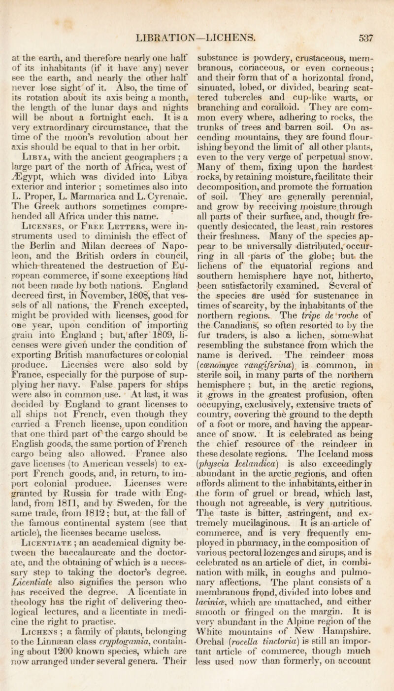 at the earth, and therefore nearly one half of its inhabitants (if it have any) never see the earth, and nearly the other half never lose sight of it. Also, the time of its rotation about its axis being a month, the length of the lunar days and nights will be about a fortnight each. It is a very extraordinary circumstance, that the time of the moon’s revolution about her axis should be equal to that in her orbit. Libya, with the ancient geographers ; a large part of the north of Africa, west of .-Egypt, which was divided into Libya exterior and interior ; sometimes also into L. Proper, L. Marmarica and L. Cyrenaic. The Greek authors sometimes compre- hended all Africa under this name. Licenses, or Free Letters, were in- struments used to diminish the effect of the Berlin and Milan decrees of Napo- leon, and the British orders in council, which threatened the destruction of Eu- ropean commerce, if some exceptions had not been made by both nations. England decreed first, in November, 1808, that ves- sels of all nations, the French excepted, might be provided with licenses, good for one year, upon condition of importing grain into England ; but, after 1809, li- censes were given under the condition of exporting British manufactures or colonial produce. Licenses were also sold by France, especially for the purpose of sup- plying her navy. False papers for ships were also in common use. At last, it was decided by England to grant licenses to all ships not French, even though they carried a French license, upon condition that one third part of the cargo should be English goods, the same portion of French cargo being also allowed. France also gave licenses (to American vessels) to ex- port French goods, and, in return, to im- port colonial produce. Licenses were granted by Russia for trade with Eng- land, from 1811, and by Sweden, for the same trade, from 1812; but, at the fall of the famous continental system (see that article), the licenses became useless. Licentiate ; an academical dignity be- tween the baccalaureate and the doctor- ate, and the obtaining of which is a neces- sary step to taking the doctor’s degree. Licentiate also signifies the person who has received the degree. A licentiate in theology has the right of delivering theo- logical lectures, and a licentiate in medi- cine the right to practise. Lichens ; a family of plants, belonging to the Linnaean class cryptogamia, contain- ing about 1200 known species, which are now arranged under several genera. Their substance is powdeiy, crustaceous, mem- branous, coriaceous, or even corneous; and their form that of a horizontal frond, sinuated, lobed, or divided, bearing scat- tered tubercles and cup-like warts, or branching and coralloid. They are com- mon every where, adhering to rocks, the trunks of trees and barren soil. On as- cending mountains, they are found flour- ishing beyond the limit of all other plants, even to the very verge of perpetual snow. Many of them, fixing upon the hardest rocks, by retaining moisture, facilitate their decomposition, and promote the formation of soil. They are generally perennial, and grow by receiving moisture through all parts of their surface, and, though fre- quently desiccated, the least rain restores their freshness. Many of the species ap- pear to be universally distributed, occur- ring in all parts of the globe; but the lichens of the equatorial regions and southern hemisphere have not, hitherto, been satisfactorily examined. Several of the species are used for sustenance in times of scarcity, by the inhabitants of the northern regions. The tripe de roche of the Canadians, so often resorted to by the fur traders, is also a lichen, somewhat resembling the substance from which the name is derived. The reindeer moss (ccenomyce rangiferina) is common, in sterile soil, in many parts of the northern hemisphere ; but, in the arctic regions, it grows in the greatest profusion, often occupying, exclusively, extensive tracts of country, covering the ground to the depth of a foot or more, and having the appear- ance of snow. It is celebrated as being the chief resource of the reindeer in these desolate regions. The Iceland moss (physcia Icelandica) is also exceedingly abundant in the arctic regions, and often affords aliment to the inhabitants, either in the form of gruel or bread, which last, though not agreeable, is very nutritious. The taste is bitter, astringent, and ex- tremely mucilaginous. It is an article of commerce, and is very frequently em- ployed in pharmacy, in the composition of various pectoral lozenges and sirups, and is celebrated as an article of diet, in combi- nation with milk, in coughs and pulmo- nary affections. The plant consists of a membranous frond, divided into lobes and lacinice, which are unattached, and either smooth or fringed on the margin. It is very abundant in the Alpine region of the White mountains of New Hampshire. Orchal (rocella tinctoria) is still an impor- tant article of commerce, though much less used now than formerly, on account