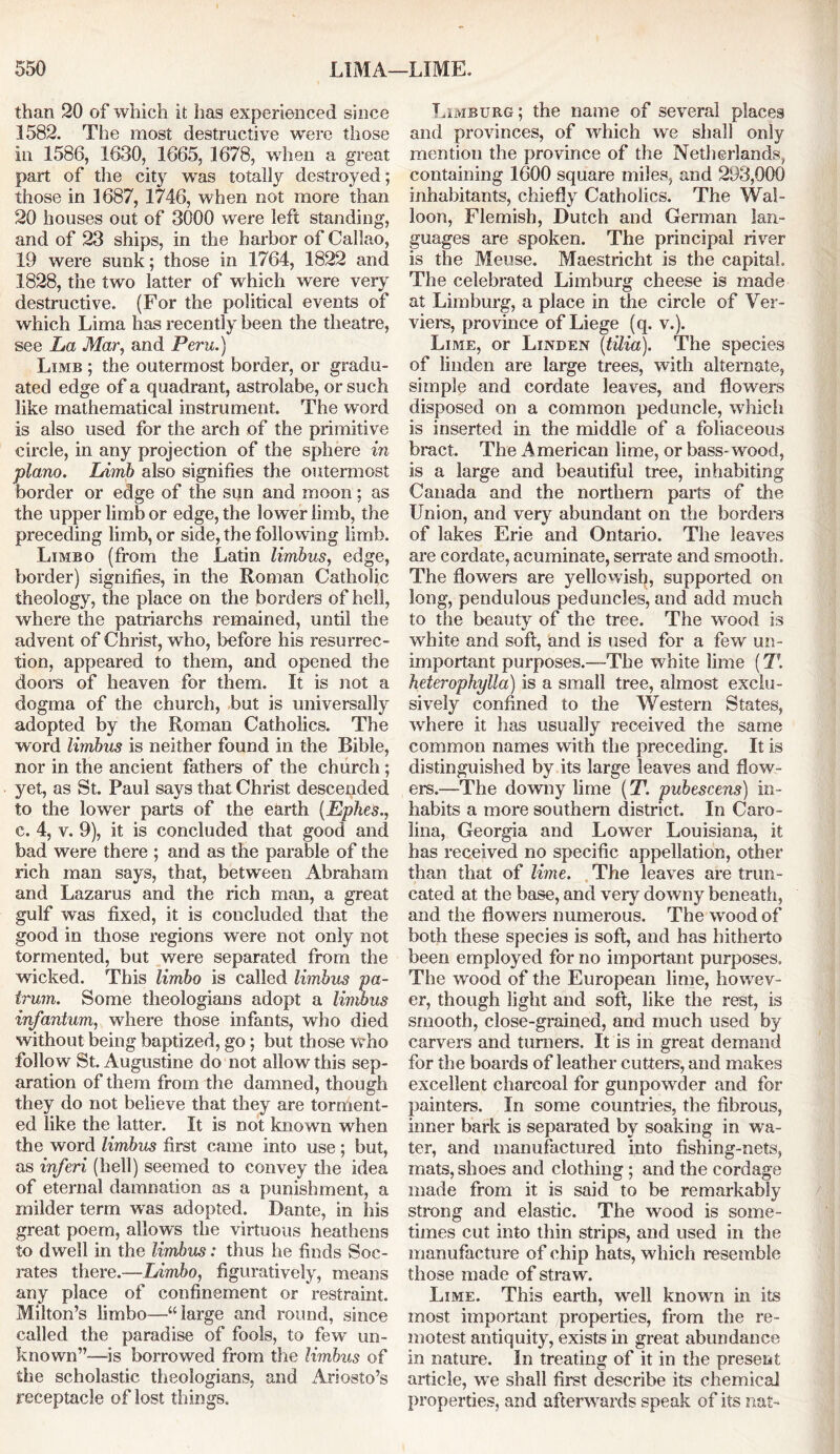 than 20 of which it has experienced since 1582. The most destructive were those in 1586, 1630, 1665, 1678, when a great part of die city was totally destroyed; those in 1687, 1746, when not more than 20 houses out of 3000 were left standing, and of 23 ships, in the harbor of Callao, 19 were sunk; those in 1764, 1822 and 1828, the two latter of which were very destructive. (For the political events of which Lima has recently been the theatre, see La Mar, and Peru.) Limb ; the outermost border, or gradu- ated edge of a quadrant, astrolabe, or such like mathematical instrument. The word is also used for the arch of the primitive circle, in any projection of the sphere in piano. Limb also signifies the outermost border or edge of the sun and moon; as the upper limb or edge, the lower limb, the preceding limb, or side, the following limb. Limbo (from the Latin limbus, edge, border) signifies, in the Roman Catholic theology, the place on the borders of hell, where the patriarchs remained, until the advent of Christ, who, before his resurrec- tion, appeared to them, and opened the doors of heaven for them. It is not a dogma of the church, but is universally adopted by the Roman Catholics. The word limbus is neither found in the Bible, nor in the ancient fathers of the church; yet, as St. Paul says that Christ descended to the lower parts of the earth {Ephes., c. 4, v. 9), it is concluded that good and bad were there ; and as the parable of the rich man says, that, between Abraham and Lazarus and the rich man, a great gulf was fixed, it is concluded that the good in those regions were not only not tormented, but were separated from the wicked. This limbo is called limbus pa- irum. Some theologians adopt a limbus infantum, where those infants, who died without being baptized, go; but those who follow St. Augustine do not allow this sep- aration of them from the damned, though they do not believe that they are torment- ed like the latter. It is not known when the word limbus first came into use; but, as inferi (hell) seemed to convey the idea of eternal damnation as a punishment, a milder term was adopted. Dante, in his great poem, allows the virtuous heathens to dwell in the limbus: thus he finds Soc- rates there.—Limbo, figuratively, means any place of confinement or restraint. Milton’s limbo—“large and round, since called the paradise of fools, to few un- known”—is borrowed from the limbus of the scholastic theologians, and Ariosto’s receptacle of lost things. Limburg; the name of several places and provinces, of which we shall only mention the province of the Netherlands, containing 1600 square miles, and 293,000 inhabitants, chiefly Catholics. The Wal- loon, Flemish, Dutch and German lan- guages are spoken. The principal river is the Meuse. Maestricht is the capital. The celebrated Limburg cheese is made at Limburg, a place in the circle of Ver- viers, province of Liege (q. v.). Lime, or Linden (tilia). The species of linden are large trees, with alternate, simple and cordate leaves, and flowers disposed on a common peduncle, which is inserted in the middle of a foliaceous bract. The x^merican lime, or bass- wood, is a large and beautiful tree, inhabiting Canada and the northern parts of the Union, and very abundant on the borders of lakes Erie and Ontario. The leaves are cordate, acuminate, serrate and smooth. The flowers are yellowish, supported on long, pendulous peduncles, and add much to the beauty of the tree. The wood is white and soft, and is used for a few un- important purposes.—The white lime (T. heterophylla) is a small tree, almost exclu- sively confined to the Western States, where it has usually received the same common names with the preceding. It is distinguished by its large leaves and flow- ers.—The downy lime (T. pubescens) in- habits a more southern district. In Caro- lina, Georgia and Lower Louisiana, it has received no specific appellation, other than that of lime. The leaves are trun- cated at the base, and very downy beneath, and the flowers numerous. The wood of both these species is soft, and has hitherto been employed for no important purposes. The wood of the European lime, howev- er, though light and soft, like the rest, is smooth, close-grained, and much used by carvers and turners. It is in great demand for the boards of leather cutters, and makes excellent charcoal for gunpowder and for painters. In some countries, the fibrous, inner bark is separated by soaking in wa- ter, and manufactured into fishing-nets, mats, shoes and clothing; and the cordage made from it is said to be remarkably strong and elastic. The wood is some- times cut into thin strips, and used in the manufacture of chip hats, which resemble those made of straw. Lime. This earth, well known in its most important properties, from the re- motest antiquity, exists in great abundance in nature. In treating of it in the present article, we shall first describe its chemical properties, and afterwards speak of its nat-