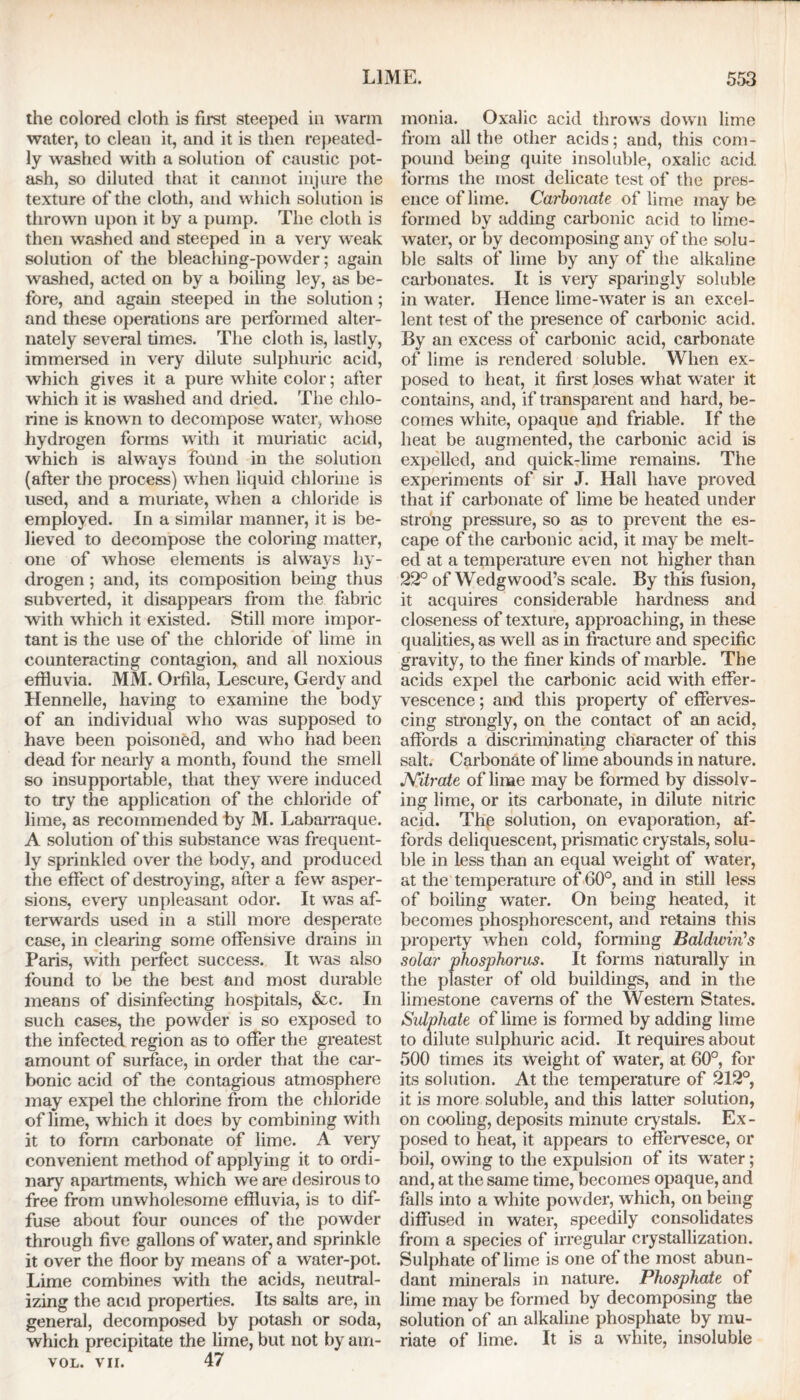 the colored cloth is first steeped in warm water, to clean it, and it is then repeated- ly washed with a solution of caustic pot- ash, so diluted that it cannot injure the texture of the cloth, and which solution is thrown upon it by a pump. The cloth is then washed and steeped in a very weak solution of the bleaching-powder; again washed, acted on by a boiling ley, as be- fore, and again steeped in the solution; and these operations are performed alter- nately several times. The cloth is, lastly, immersed in very dilute sulphuric acid, which gives it a pure white color; after which it is washed and dried. The chlo- rine is known to decompose water, whose hydrogen forms with it muriatic acid, which is always found in the solution (after the process) when liquid chlorine is used, and a muriate, when a chloride is employed. In a similar manner, it is be- lieved to decompose the coloring matter, one of whose elements is always hy- drogen ; and, its composition being thus subverted, it disappears from the fabric with which it existed. Still more impor- tant is the use of the chloride of lime in counteracting contagion, and all noxious effluvia. MM. Orfila, Lescure, Gerdy and Hennelle, having to examine the body of an individual who was supposed to have been poisoned, and who had been dead for nearly a month, found the smell so insupportable, that they were induced to try the application of the chloride of lime, as recommended by M. Labarraque. A solution of this substance was frequent- ly sprinkled over the body, and produced the effect of destroying, after a few asper- sions, every unpleasant odor. It was af- terwards used in a still more desperate case, in clearing some offensive drains in Paris, with perfect success. It was also found to be the best and most durable means of disinfecting hospitals, &c. In such cases, the powder is so exposed to the infected region as to offer the greatest amount of surface, in order that the car- bonic acid of the contagious atmosphere may expel the chlorine from the chloride of lime, which it does by combining with it to form carbonate of lime. A very convenient method of applying it to ordi- nary apartments, which we are desirous to free from unwholesome effluvia, is to dif- fuse about four ounces of the powder through five gallons of water, and sprinkle it over the floor by means of a water-pot. Lime combines with the acids, neutral- izing the acid properties. Its salts are, in general, decomposed by potash or soda, which precipitate the lime, but not by ain- vol. vii. 47 monia. Oxalic acid throws down lime from all the other acids; and, this com- pound being quite insoluble, oxalic acid forms the most delicate test of the pres- ence of lime. Carbonate of lime may be formed by adding carbonic acid to lime- water, or by decomposing any of the solu- ble salts of lime by any of the alkaline carbonates. It is very sparingly soluble in water. Hence lime-water is an excel- lent test of the presence of carbonic acid. By an excess of carbonic acid, carbonate of lime is rendered soluble. When ex- posed to heat, it first loses what water it contains, and, if transparent and hard, be- comes white, opaque and friable. If the heat be augmented, the carbonic acid is expelled, and quick-lime remains. The experiments of sir J. Hall have proved that if carbonate of lime be heated under strong pressure, so as to prevent the es- cape of the carbonic acid, it may be melt- ed at a temperature even not higher than 22° of Wedgwood’s scale. By this fusion, it acquires considerable hardness and closeness of texture, approaching, in these qualities, as well as in fracture and specific gravity, to the finer kinds of marble. The acids expel the carbonic acid with effer- vescence ; and this property of efferves- cing strongly, on the contact of an acid, affords a discriminating character of this salt. Carbonate of lime abounds in nature. JYitrate of lime may be formed by dissolv- ing lime, or its carbonate, in dilute nitric acid. Thp solution, on evaporation, af- fords deliquescent, prismatic crystals, solu- ble in less than an equal weight of water, at the temperature of 60°, and in still less of boiling water. On being heated, it becomes phosphorescent, and retains this property when cold, forming Baldwin's solar phosphorus. It forms naturally in the plaster of old buildings, and in the limestone caverns of the Western States. Sulphate of lime is formed by adding lime to dilute sulphuric acid. It requires about 500 times its weight of water, at 60°, for its solution. At the temperature of 212°, it is more soluble, and this latter solution, on cooling, deposits minute crystals. Ex- posed to heat, it appears to effervesce, or boil, owing to the expulsion of its water; and, at the same time, becomes opaque, and falls into a white powder, which, on being diffused in water, speedily consolidates from a species of irregular crystallization. Sulphate of lime is one of the most abun- dant minerals in nature. Phosphate of lime may be formed by decomposing the solution of an alkaline phosphate by mu- riate of lime. It is a white, insoluble