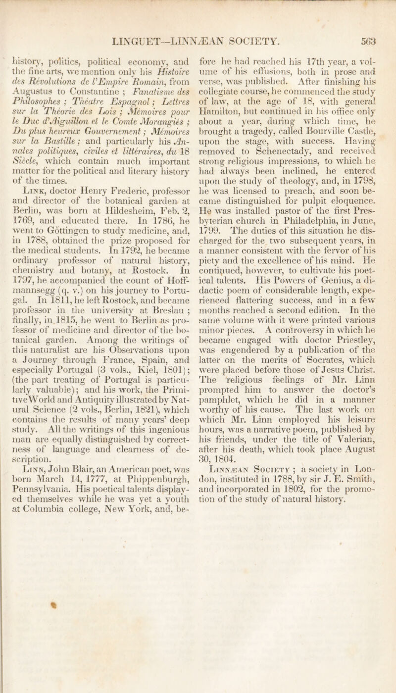 LINGUET—LINNzEAN SOCIETY. history, politics, political economy, and the fine arts, we mention only his Histoire des Revolutions de lEmpire Romain, from Augustus to Constantine ; Fanatisme des Philosophes ; Theatre Espagnol; Lettrcs sur la Theorie des Lois ; Memoires pour le Due d’Aiguillon et le Comte Morangies ; Du plus heureux Gouvernement; Memoires sur la Bastille; and particularly his An- nates politiques, civiles et litteraires, du 18 Siecle, which contain much important matter for the political and literary history of the times. Link, doctor Henry Frederic, professor and director of the botanical garden at Berlin, was born at Hildesheim, Feb. 2, 1769, and educated there. In 1786, he went to Gottingen to study medicine, and, in 1788, obtained the prize proposed for the medical students. In 1792, he became ordinary professor of natural history, chemistry and botany, at Rostock. In 1797, he accompanied the count of Hoft- mannsegg (q. v.) on his journey to Portu- gal. In 1811, he left Rostock, and became professor in the university at Breslau ; finally, in 1815, he went to Berlin as pro- fessor of medicine and director of the bo- tanical garden. Among the writings of this naturalist are his Observations upon a Journey through France, Spain, and especially Portugal (3 vols., Kiel, 1801); (the part treating of Portugal is particu- larly valuable); and his work, the Primi- tive World and Antiquity illustrated by Nat- ural Science (2 vols., Berlin, 1821), which contains the results of many years’ deep study. All the writings of this ingenious man are equally distinguished by correct- ness of language and clearness of de- scription. Linn, John Blair, an American poet, was born March 14, 1777, at Phippenburgh, Pennsylvania. His poetical talents display- ed themselves while he was yet a youth at Columbia college, New York, and, be- 563 fore he had reached his 17th year, a vol- ume of his effusions, both in prose and verse, was published. After finishing his collegiate course, he commenced the study of law, at the age of 18, with general Hamilton, but continued in his office only about a year, during which time, he brought a tragedy, called Bourville Castle, upon the stage, with success. Having removed to Schenectady, and received strong religious impressions, to which he had always been inclined, he entered upon the study of theology, and, in 1798, he was licensed to preach, and soon be- came distinguished for pulpit eloquence. He was installed pastor of the first Pres- byterian church in Philadelphia, in June, 1799. The duties of this situation he dis- charged for the two subsequent years, in a manner consistent with the fervor of his piety and the excellence of his mind. He continued, however, to cultivate his poet- ical talents. His Powers of Genius, a di- dactic poem of considerable length, expe- rienced flattering success, and in a few months reached a second edition. In the same volume with it were printed various minor pieces. A controversy in which he became engaged with doctor Priestley, was engendered by a publication of the latter on the merits of Socrates, which were placed before those of Jesus Christ. The religious feelings of Mr. Linn prompted him to answer the doctor’s pamphlet, which he did in a manner worthy of his cause. The last work on which Mr. Linn employed his leisure hours, was a narrative poem, published by his friends, under the title of Valerian, after his death, which took place August 30, 1804. Linnjsan Society ; a society in Lon- don, instituted in 1788, by sir J. E. Smith, and incorporated in 1802, for the promo- tion of the study of natural history.