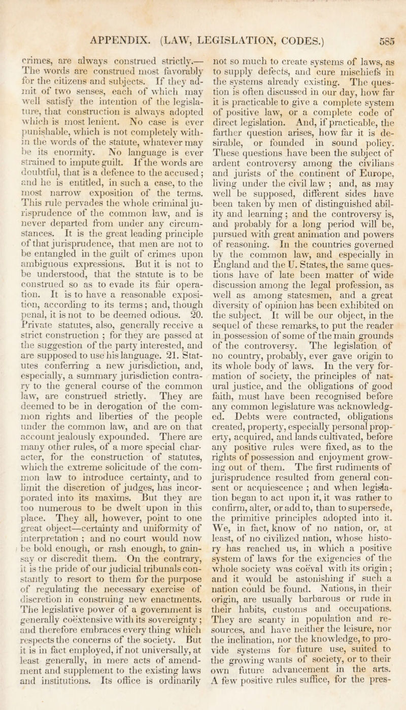 crimes, are always construed strictly.— The words are construed most favorably for the citizens and subjects. If they ad- mit of two senses, each of which may well satisfy the intention of the legisla- ture, that construction is always adopted which is most lenient. No case is ever punishable, which is not completely with- in the words of the statute, whatever may be its enormity. No language is ever strained to impute guilt. If the words are doubtful, that is a defence to the accused; and he is entitled, in such a case, to the most narrow exposition of the terms. This rule pervades the whole criminal ju- risprudence of the common law', and is never departed from under any circum- stances. It is the great leading principle of that jurisprudence, that men are not to be entangled in the guilt of crimes upon ambiguous expressions. But it is not to be understood, that the statute is to be construed so as to evade its fair opera- tion. It is to have a reasonable exposi- tion, according to its terms; and, though penal, it is not to be deemed odious. 20. Private statutes, also, generally receive a strict construction ; for they are passed at the suggestion of the party interested, and are supposed to use his language. 21. Stat- utes conferring a new' jurisdiction, and, especially, a summary jurisdiction contra- ry to the general course of the common lawr, are construed strictly. They are deemed to be in derogation of the com- mon rights and liberties of the people under the common law, and are on that account jealously expounded. There are many other rules, of a more special char- acter, for the construction of statutes, which the extreme solicitude of the com- mon law to introduce certainty, and to limit the discretion of judges, has incor- porated into its maxims. But they are too numerous to be dwelt upon in this place. They all, however, point to one great object—certainty and uniformity of interpretation ; and no court would now be bold enough, or rash enough, to gain- say or discredit them. On the contrary, it is the pride of our judicial tribunals con- stantly to resort to them for the purpose of regulating the necessary exercise of discretion in construing new enactments. The legislative power of a government is generally coextensive with its sovereignty; and therefore embraces every thing which respects the concerns of the society. But it is in fact employed, if not universally, at least generally, in mere acts of amend- ment and supplement to the existing laws and institutions. Its office is ordinarilv V not so much to create systems of law's, as to supply defects, and cure mischiefs in the systems already existing. The ques- tion is often discussed in our day, how far it is practicable to give a complete system of positive law', or a complete code of direct legislation. And, if practicable, the farther question arises, how far it is de- sirable, or founded in sound policy. These questions have been the subject of ardent controversy among the civilians and jurists of the continent of Europe, living under the civil law ; and, as may well be supposed, different sides have been taken by men of distinguished abil- ity and learning; and the controversy is, and probably for a long period will be, pursued with great animation and powers of reasoning. In the countries governed by the common law, and especially in England and the U. States, the same ques- tions have of late been matter of wide discussion among the legal profession, as well as among statesmen, and a great diversity of opinion has been exhibited on the subject. It will be our object, in the sequel of these remarks, to put the reader in possession of some of the main grounds of the controversy. The legislation of no country, probably, ever gave origin to its whole body of law's. In the very for- mation of society, the principles of nat- ural justice, and the obligations of good faith, must have been recognised before any common legislature w as acknowledg- ed. Debts were contracted, obligations created, property, especially personal prop- erty, acquired, and lands cultivated, before any positive rules were fixed, as to the rights of possession and enjoyment grow- ing out of them. The first rudiments of jurisprudence resulted from general con- sent or acquiescence ; and when legisla- tion began to act upon it, it wras rather to confirm, alter, or add to, than to supersede, the primitive principles adopted into it. We, in fact, know of no nation, or, at least, of no civilized nation, whose histo- ry has reached us, in which a positive system of laws for the exigencies of the whole society was coeval with its origin; and it would be astonishing if such a nation could be found. Nations, in their origin, are usually barbarous or rude in their habits, customs and occupations. They are scanty in population and re- sources, and have neither the leisure, nor the inclination, nor the knowledge, to pro- vide systems for future use, suited to the growing wants of society, or to their own future advancement in the arts. A few positive rules suffice, for the pres-