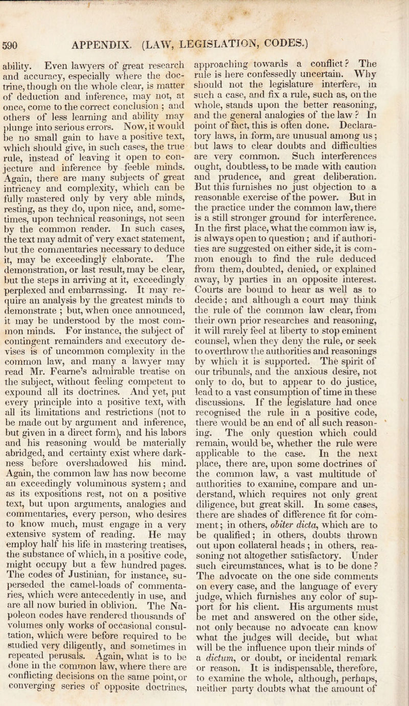 ability. Even lawyers of great research and accuracy, especially where the doc- trine, though on the whole clear, is matter of deduction and inference, may not, at once, come to the correct conclusion ; and others of less learning and ability may plunge into serious errors. Now, it would be no small gain to have a positive text, which should give, in such cases, the true rule, instead of leaving it open to con- jecture and inference by feeble minds. Again, there are many subjects of great intricacy and complexity, which can be fully mastered only by very able minds, resting, as they do, upon nice, and, some- times, upon technical reasonings, not seen by the common reader. In such cases, the text may admit of very exact statement, but the commentaries necessary to deduce it, may be exceedingly elaborate. The demonstration, or last result, may be clear, but the steps in arriving at it, exceedingly perplexed and embarrassing. It may re- quire an analysis by the greatest minds to demonstrate ; but, when once announced, it may be understood by the most com- mon minds. For instance, the subject of contingent remainders and executory de- vises is of uncommon complexity in the common law, and many a lawyer may read Mr. Fearne’s admirable treatise on the subject, without feeling competent to expound all its doctrines. And yet, put every principle into a positive text, with all its limitations and restrictions (not to be made out by argument and inference, but given in a direct form), and his labors and his reasoning would be materially abridged, and certainty exist where dark- ness before overshadowed his mind. Again, the common law has now become an exceedingly voluminous system; and as its expositions rest, not on a positive text, but upon arguments, analogies and commentaries, every person, who desires to know much, must engage in a very extensive system of reading. He may employ half his life in mastering treatises, the substance of which, in a positive code, might occupy but a few hundred pages. The codes of Justinian, for instance, su- perseded the camel-loads of commenta- ries, which were antecedently in use, and are all now buried in oblivion. The Na- poleon codes have rendered thousands of volumes only works of occasional consul- tation, which were before required to be studied very diligently, and sometimes in repeated perusals. Again, what is to be done in the common law, where there are conflicting decisions on the same point, or converging series of opposite doctrines, approaching towards a conflict ? The rule is here confessedly uncertain. Why should not the legislature interfere, in such a case, and fix a rule, such as, on the whole, stands upon the better reasoning, and the general analogies of the law ? In point of fact, this is often done. Declara- tory laws, in form, are unusual among us; but laws to clear doubts and difficulties are very common. Such interferences ought, doubtless, to be made with caution and prudence, and great deliberation. But this furnishes no just objection to a reasonable exercise of the power. But in the practice under the common law, there is a still stronger ground for interference. In the first place, what the common law is, is always open to question; and if authori- ties are suggested on either side, it is com- mon enough to find the rule deduced from them, doubted, denied, or explained away, by parties in an opposite interest. Courts are bound to hear as well as to decide; and although a court may think the rule of the common law clear, from their own prior researches and reasoning, it will rarely feel at liberty to stop eminent counsel, when they deny the rule, or seek to overthrow the authorities and reasonings by which it is supported. The spirit of our tribunals, and the anxious desire, not only to do, but to appear to do justice, lead to a vast consumption of time in these discussions. If the legislature had once recognised the rule in a positive code, there would be an end of all such reason- ing. The only question which could remain, would be, whether the rule were applicable to the case. In the next place, there are, upon some doctrines of the common law, a vast multitude of authorities to examine, compare and un- derstand, which requires not only great diligence, but great skill. In some cases, there are shades of difference fit for com- ment ; in others, obiter dicta, which are to be qualified; in others, doubts thrown out upon collateral heads ; in others, rea- soning not altogether satisfactory. Under such circumstances, what is to be done ? The advocate on the one side comments on every case, and the language of every judge, which furnishes any color of sup- port for his client. His arguments must be met and answered on the other side, not only because no advocate can know what the judges will decide, but what will be the influence upon their minds of a dictum, or doubt, or incidental remark or reason. It is indispensable, therefore, to examine the whole, although, perhaps, neither party doubts what the amount of