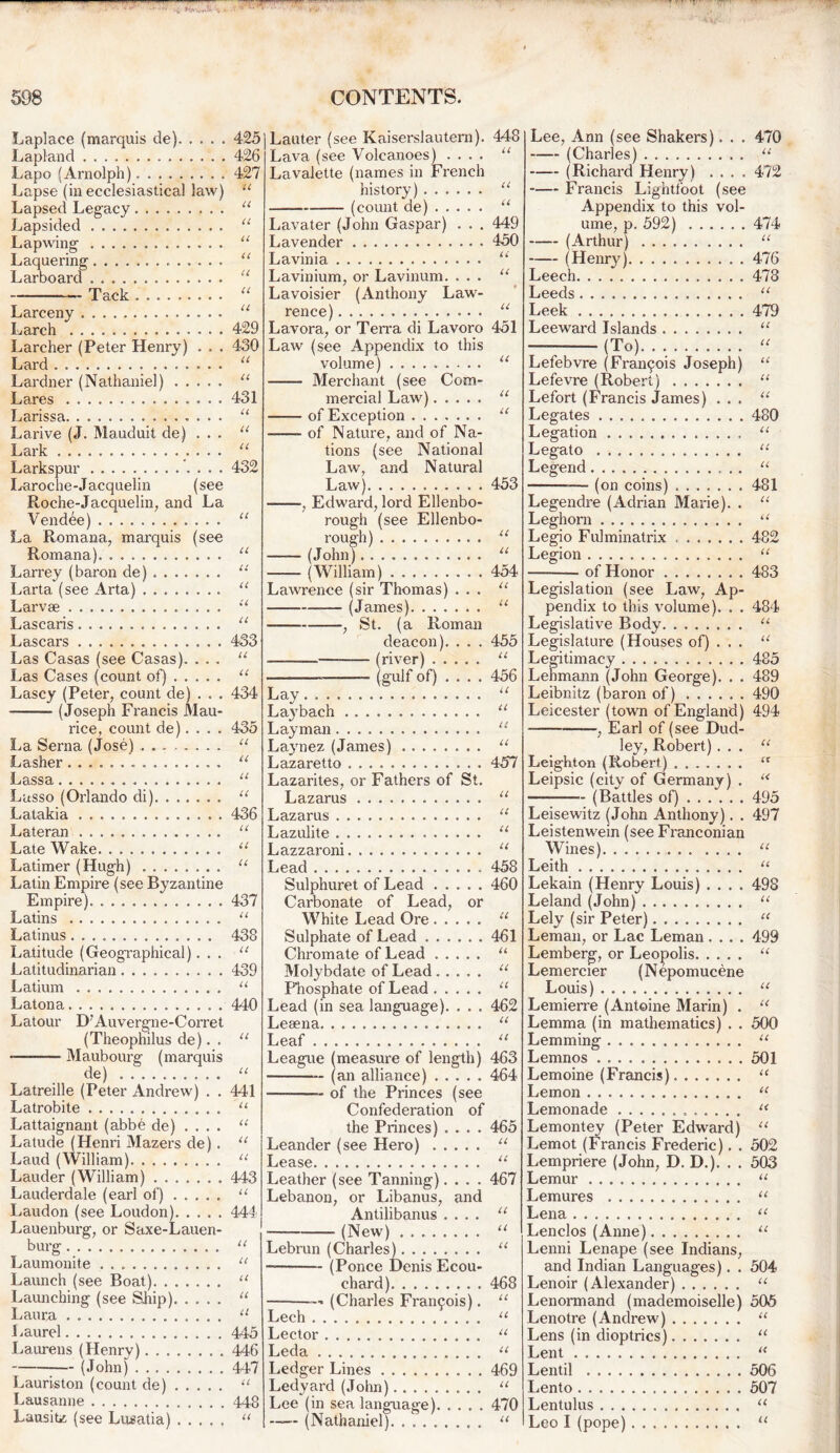 Laplace (marquis de) Lapland Lapo (Arnolph) Lapse (in ecclesiastical law) Lapsed Legacy Lapsided Lapwing Laquering Larboard — Tack Larceny Larch Larcher (Peter Henry) . . . Lard Lardner (Nathaniel) Lares Larissa Larive (J. Mauduit de) . . . Lark Larkspur Laroche-Jacquelin (see Roche-Jacquelin, and La Vendee) La Romana, marquis (see Romana). Larrey (baron de) Larta (see Arta) Larvse Lascaris Lascars Las Casas (see Casas). . .. Las Cases (count of) Lascy (Peter, count de) . . . — (Joseph Francis Mau- rice, count de).... La Serna (Jose) ........ Lasher Lassa Lasso (Orlando di) Latakia Lateran Late Wake Latimer (Hugh) Latin Empire (see Byzantine Empire) Latins Latinus Latitude (Geographical). . . Latitudinarian Latium Latona Latour D7Auvergne-Corret (Theophilus de). . • Maubourg (marquis de) Latreille (Peter Andrew) . . Latrobite Lattaignant (abbe de) .... Latude (Henri Mazers de) . Laud (William) Lauder (William) Lauderdale (earl of) Laudon (see Loudon) Lauenburg, or Saxe-Lauen- burg. Laumonite Launch (see Boat) Launching (see Skip) Laura Laurel Laurens (Henry) (John) Lauriston (count de) Lausanne Lausite (see Lusatia) 425jLauter (see Kaiserslautern). 448 Lava (see Volcanoes) .... “ Lavalette (names in French history) “ (count de) “ Lava ter (John Gaspar) . . . 449 Lavender 450 Lavinia u Lavinium, or Lavinum. ... “ Lavoisier (Anthony Law- rence) “ Lavora, or Terra di Lavoro 451 Law (see Appendix to this volume) Merchant (see Com- mercial Law) of Exception of Nature, and of Na- tions (see National Law, and Natural Law) ——, Edward, lord Ellenbo- rough (see Ellenbo- rough) —— (John) (William) 454 Lawrence (sir Thomas) ... (James) —, St. (a Roman deacon). . . . •— (river) (gulf of) 426 427 U cc cc cc cc cc cc cc 429 430 cc u 431 CC CC cc 432 CC CC Cl Cl Cl 433 Cl Cl 434 435 Cl Cl Cl Cl 436 Cl Cl Cl 437 Cl 438 Cl 439 Cl 440 Cl Cl 441 Cl Cl Cl Cl 443 Cl 444 Cl Cl Cl Cl a 445 446 447 Cl 448 Cl Cl Cl Cl 453 Cl Cl Cl Cl 455 Cl 456 il Cl Lay. . . Laybach “ Layman “ Laynez (James) ........ u Lazaretto 457 Lazarites, or Fathers of St. Lazarus Lazarus “ Lazulite “ Lazzaroni u Lead 458 Sulphuret of Lead 460 Carbonate of Lead, or White Lead Ore u Sulphate of Lead 461 Chromate of Lead “ Molybdate of Lead . . Phosphate of Lead . . Lead (in sea language). Lesena Leaf League (measure of length) 463 (an alliance) 464 — of the Princes (see Confederation of the Princes) .... Leander (see Hero) Lease Leather (see Tanning).... Lebanon, or Libanus, and Antilibanus .... (New) a it 462 it tt Lebrun (Charles). (Ponce D chard) (Ponce Denis Ecou- (Charles Framjois). 465 Cl Cl 467 tt a tt 468 it tt it it Lech Lector Leda Ledger Lines . Ledyard(John) Lee (in sea language) 470 -— (Nathaniel). . u 469 a Lee, Ann (see Shakers). . . 470 (Charles) “ —- (Richard Henry) .... 472 Francis Lightfoot (see Appendix to this vol- ume, p. 592) 474 (Arthur) “ (Henry) 476 Leech 478 Leeds “ Leek 479 Leeward Islands “ — (To)... “ Lefebvre (Francis Joseph) “ Lefevre (Robert) “ Lefort (Francis James) ... “ Legates 480 Legation u Legato u Legend “ — (on coins) 481 Legendre (Adrian Marie). . “ Leghorn “ Legio Fulminatrix 482 Legion “ of Honor 483 Legislation (see Law, Ap- pendix to this volume). . . 484 Legislative Body “ Legislature (Houses of) . . . u Legitimacy 485 Lehmann (John George). . . 489 Leibnitz (baron of) 490 Leicester (town of England) 494 , Earl of (see Dud- ley, Robert)... “ Leighton (Robert) ‘x Leipsic (city of Germany) . “ (Battles of) 495 Leisewitz (John Anthony). . 497 Leistenwein (see Franconian Wines) “ Leith “ Lekain (Henry Louis) .... 498 Leland (John) “ Lely (sir Peter) “ Leman, or Lac Leman .... 499 Lemberg, or Leopolis “ Lemercier (Nepomucene Louis) u Lemierre (Antoine Marin) . u Lemma (in mathematics) . . 500 Lemming “ Lemnos 501 Lemoine (Francis) “ Lemon u Lemonade u Lemontey (Peter Edward) u Lemot (Francis Frederic). . 502 Lempriere (John, D. D.). . . 503 Lemur “ Lemures “ Lena “ Lenclos (Anne) u Lenni Lenape (see Indians, and Indian Languages). . 504 Lenoir (Alexander) u Lenormand (mademoiselle) 505 Lenotre (Andrew) u Lens (in dioptrics) “ Lent u Lentil 506 Lento 507 Lentulus “ Leo I (pope) u
