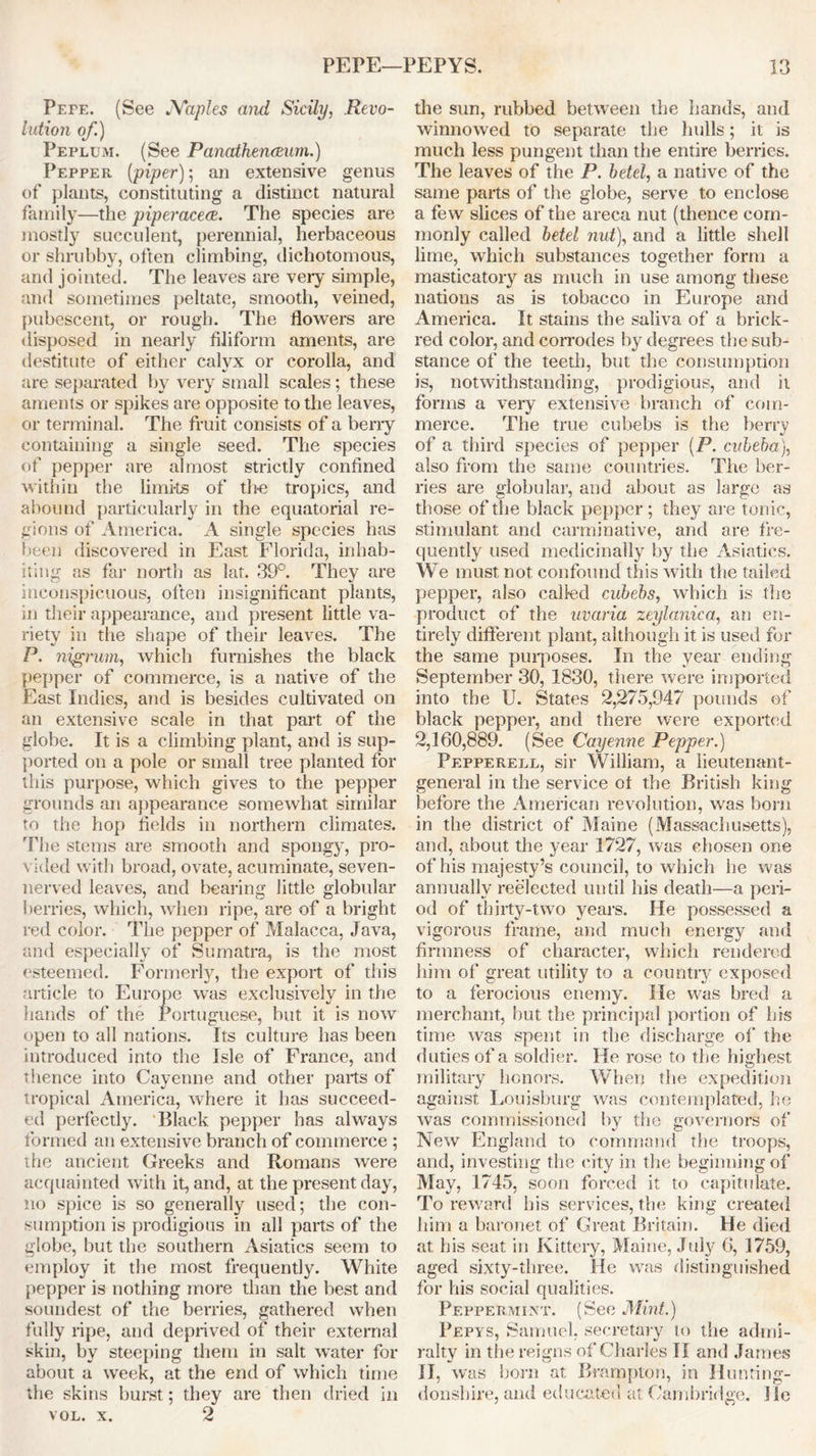 Pefe. (See Naples and Sicily, Revo- lution of.) Peplum. (See Panathenaeum.) Pepper (piper); an extensive genus of plants, constituting a distinct natural family—the piperacece. The species are mostly succulent, perennial, herbaceous or shrubby, often climbing, dichotomous, and jointed. The leaves are very simple, and sometimes peltate, smooth, veined, pubescent, or rough. The flowers are disposed in nearly filiform aments, are destitute of either calyx or corolla, and are separated by very small scales; these aments or spikes are opposite to the leaves, or terminal. The fruit consists of a berry containing a single seed. The species of pepper are almost strictly confined within the limi-ts of the tropics, and abound particularly in the equatorial re- gions of America. A single species has been discovered in East Florida, inhab- iting as far north as lat. 39°. They are inconspicuous, often insignificant plants, in their appearance, and present little va- riety in the shape of their leaves. The P. nigrum, which furnishes the black pepper of commerce, is a native of the East Indies, and is besides cultivated on an extensive scale in that part of the globe. It is a climbing plant, and is sup- ported on a pole or small tree planted for this purpose, which gives to the pepper grounds an appearance somewhat similar to the hop fields in northern climates. The stems are smooth and spongy, pro- vided with broad, ovate, acuminate, seven- nerved leaves, and bearing little globular berries, which, when ripe, are of a bright red color. The pepper of Malacca, Java, and especially of Sumatra, is the most esteemed. Formerly, the export of this article to Europe was exclusively in the hands of the Portuguese, but it is now open to all nations. Its culture has been introduced into the Isle of France, and thence into Cayenne and other parts of tropical America, where it has succeed- ed perfectly. Black pepper has always formed an extensive branch of commerce ; the ancient Greeks and Romans were acquainted with it, and, at the present day, no spice is so generally used; the con- sumption is prodigious in all parts of the globe, but the southern Asiatics seem to employ it the most frequently. White pepper is nothing more than the best and soundest of the berries, gathered when fully ripe, and deprived of their external skin, by steeping them in salt water for about a week, at the end of which time the skins burst; they are then dried in VOL. X. 2 the sun, rubbed between the hands, and winnowed to separate the hulls; it is much less pungent than the entire berries. The leaves of the P. betel, a native of the same parts of the globe, serve to enclose a few slices of the areca nut (thence com- monly called betel nut), and a little shell lime, which substances together form a masticatory as much in use among these nations as is tobacco in Europe and America. It stains the saliva of a brick- red color, and corrodes by degrees the sub- stance of the teeth, but the consumption is, notwithstanding, prodigious, and it forms a very extensive branch of com- merce. The true cubebs is the berry of a third species of pepper (P. cvbeba), also front the same countries. The ber- ries are globular, and about as large as those of the black pepper ; they are tonic, stimulant and carminative, and are fre- quently used medicinally by the Asiatics. We must not confound this with the tailed pepper, also called cubebs, which is the product of the uvaria zeylanica, an en- tirely different plant, although it is used for the same purposes. In the year ending September 30, 1830, there were imported into the U. States 2,275,947 pounds of black pepper, and there were exported 2,160,889. (See Cayenne Pepper.) Pepperell, sir William, a lieutenant- general in the service ot the British king before the American revolution, was born in the district of Maine (Massachusetts), and, about the year 1727, was chosen one of his majesty’s council, to which he was annually reelected until his death—a peri- od of thirty-two years. He possessed a vigorous frame, and much energy and firmness of character, which rendered him of great utility to a country exposed to a ferocious enemy, lie was bred a merchant, but the principal portion of his time was spent in the discharge of the duties of a soldier. He rose to the highest military honors. When the expedition against Louisburg was contemplated, he was commissioned by the governors of New England to command the troops, and, investing the city in the beginning of May, 1745, soon forced it to capitulate. To reward his services, the king created him a baronet of Great Britain. He died at his seat in Kittery, Maine, July 6, 1759, aged sixty-three. He was distinguished for his social qualities. Peppermint. (See Mint.) Pepys, Samuel, secretary to the admi- ralty in the reigns of Charles II and James II, was born at Brampton, in Hunting- donshire, and educated at Cambridge. I'le