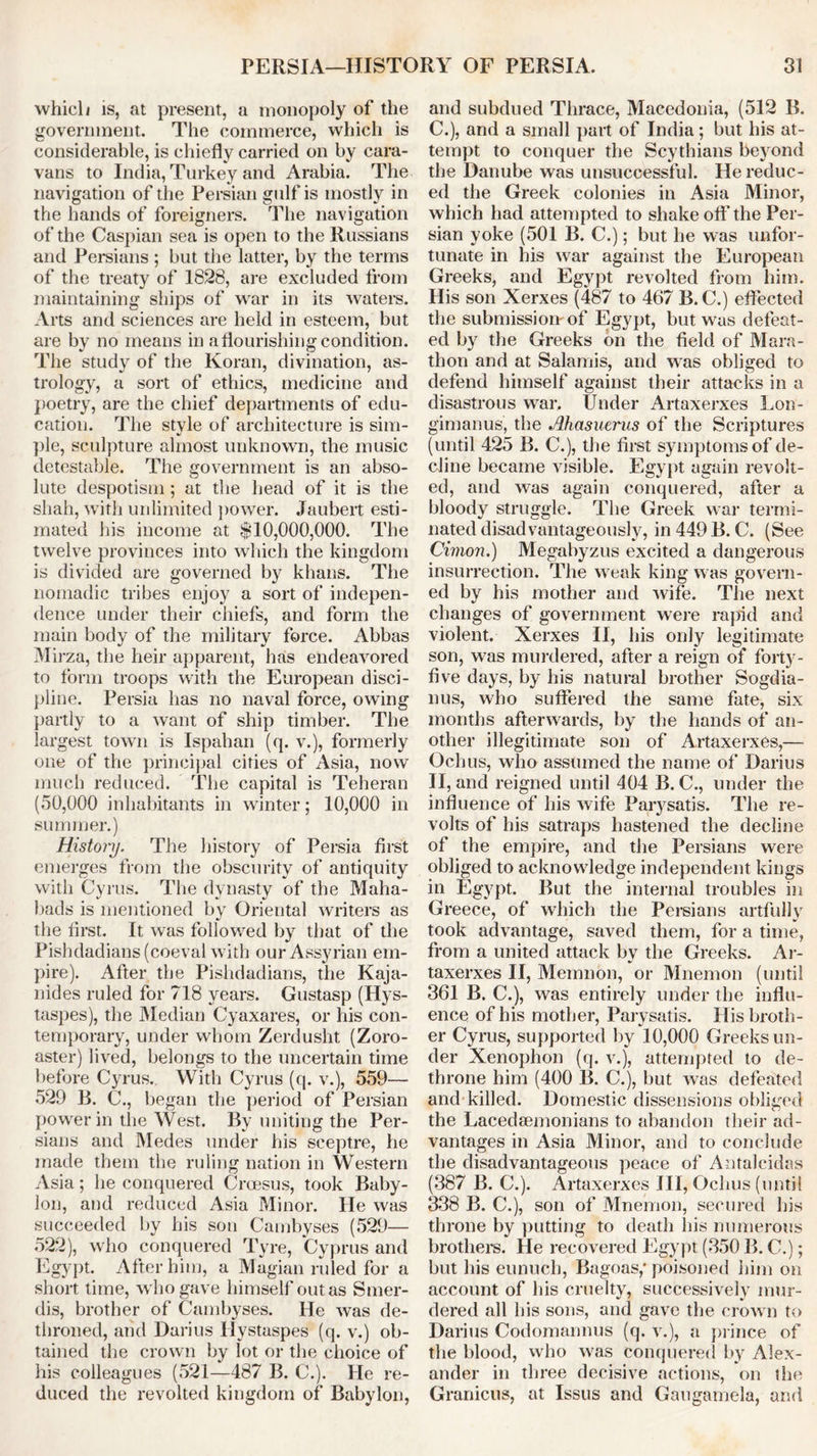 which is, at present, a monopoly of the government. The commerce, which is considerable, is chiefly carried on by cara- vans to India, Turkey and Arabia. The navigation of the Persian gulf is mostly in the hands of foreigners. The navigation of the Caspian sea is open to the Russians and Persians ; but the latter, by the terms of the treaty of 1828, are excluded from maintaining ships of war in its waters. Arts and sciences are held in esteem, but are by no means in a flourishing condition. The study of the Koran, divination, as- trology, a sort of ethics, medicine and poetry, are the chief departments of edu- cation. The style of architecture is sim- ple, sculpture almost unknown, the music detestable. The government is an abso- lute despotism ; at the head of it is the shah, with unlimited power. Jaubert esti- mated his income at $10,000,000. The twelve provinces into which the kingdom is divided are governed by khans. The nomadic tribes enjoy a sort of indepen- dence under their chiefs, and form the main body of the military force. Abbas Mirza, the heir apparent, has endeavored to form troops with the European disci- pline. Persia has no naval force, owing partly to a want of ship timber. The largest town is Ispahan (q. v.), formerly one of the principal cities of Asia, now much reduced. The capital is Teheran (50,000 inhabitants in winter; 10,000 in summer.) History. The history of Persia first emerges from the obscurity of antiquity with Cyrus. The dynasty of the Maha- bads is mentioned by Oriental writers as the first. It was followed by that of the Pishdadians (coeval with our Assyrian em- pire). After the Pishdadians, the Kaja- nides ruled for 718 years. Gustasp (Hys- taspes), the Median Cyaxares, or his con- temporary, under whom Zerdusht (Zoro- aster) lived, belongs to the uncertain time before Cyrus.. With Cyrus (q. v.), 559— 529 B. C., began the period of Persian power in the West. By uniting the Per- sians and Medes under his sceptre, he made them the ruling nation in Western Asia; he conquered Croesus, took Baby- lon, and reduced Asia Minor. He was succeeded by his son Cambyses (529— 522), who conquered Tyre, Cyprus and Egypt. After him, a Magian ruled for a short time, who gave himself out as Smer- dis, brother of Cambyses. He was de- throned, and Darius Ilystaspes (q. v.) ob- tained the crown by lot or the choice of his colleagues (521—487 B. C.). He re- duced the revolted kingdom of Babylon, and subdued Thrace, Macedonia, (512 B. C.), and a small part of India ; but his at- tempt to conquer the Scythians beyond the Danube was unsuccessful. He reduc- ed the Greek colonies in Asia Minor, which had attempted to shake off the Per- sian yoke (501 B. C.); but he was unfor- tunate in his war against the European Greeks, and Egypt revolted from him. His son Xerxes (487 to 467 B. C.) effected the submission'of Egypt, but was defeat- ed by the Greeks on the field of Mara- thon and at Salamis, and was obliged to defend himself against their attacks in a disastrous war. Under Artaxerxes Lon- gimanus, the Ahasuerus of the Scriptures (until 425 B. C.), the first symptoms of de- cline became visible. Egypt again revolt- ed, and was again conquered, after a bloody struggle. The Greek war termi- nated disadvantageouslv, in 449 B. C. (See Cimon.) Megabyzus excited a dangerous insurrection. The weak king was govern- ed by his mother and wife. The next changes of government were rapid and violent. Xerxes II, his only legitimate son, was murdered, after a reign of forty- five days, by his natural brother Sogdia- nus, who suffered the same fate, six months afterwards, by the hands of an- other illegitimate son of Artaxerxes,— Ochus, who assumed the name of Darius II, and reigned until 404 B. C., under the influence of his wife Parysatis. The re- volts of his satraps hastened the decline of the empire, and the Persians were obliged to acknowledge independent kings in Egypt. But the internal troubles in Greece, of which the Persians artfully took advantage, saved them, for a time, from a united attack by the Greeks. Ar- taxerxes II, Memnon, or Mnemon (until 361 B. C.), was entirely under the influ- ence of his mother, Parysatis. His broth- er Cyrus, supported by 10,000 Greeks un- der Xenophon (q. v.), attempted to de- throne him (400 B. C.), but was defeated and killed. Domestic dissensions obliged the Lacedaemonians to abandon their ad- vantages in Asia Minor, and to conclude the disadvantageous peace of Antalcidas (387 B. C.). Artaxerxes HI, Ochus (until 338 B. C.), son of Mnemon, secured his throne by putting to death his numerous brothers. He recovered Egypt (350 B. C.); but his eunuch, Bagoas,* poisoned him on account of his cruelty, successively mur- dered all his sons, and gave the crown to Darius Codomannus (q. v.), a prince of the blood, who was conquered by Alex- ander in three decisive actions, on the Granicus, at Issus and Gaugamela, and