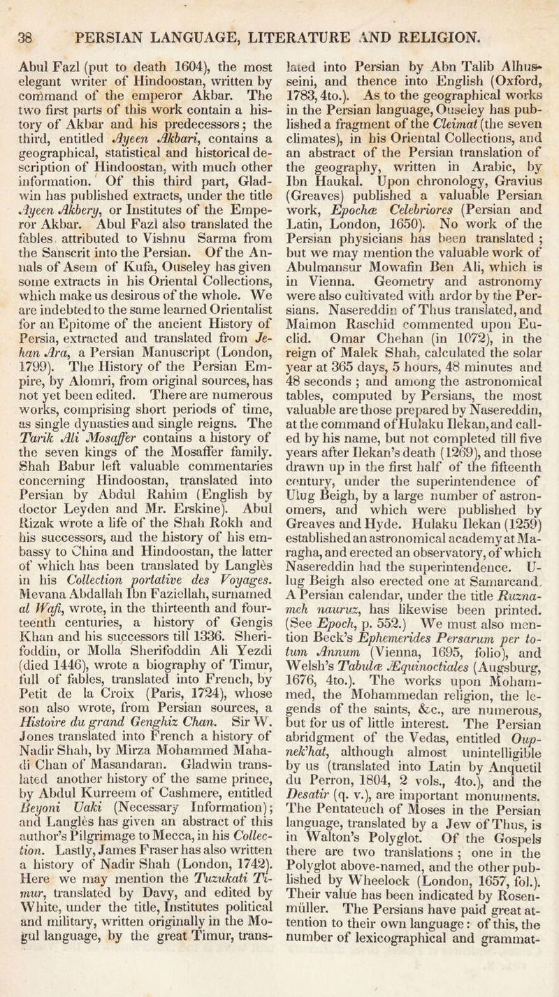 Abul Fazl (put to death 1604), the most elegant writer of Hindoostan, written by command of the emperor Akbar. The two first parts of this work contain a his- tory of Akbar and his predecessors; the third, entitled Ayeen Akbari, contains a geographical, statistical and historical de- scription of Hindoostan, with much other information. Of this third part, Glad- win has published extracts, under the title Ayeen Akbery, or Institutes of the Empe- ror Akbar. Abul Fazl also translated the fables attributed to Vishnu Sarma from the Sanscrit into the Persian. Of the An- nals of Asem of Kufa, Ouseley has given some extracts in his Oriental Collections, which make us desirous of the whole. We are indebted to the same learned Orientalist for an Epitome of the ancient History of Persia, extracted and translated from Je- han Ara, a Persian Manuscript (London, 1799). The History of the Persian Em- pire, by Alomri, from original sources, has not yet been edited. There are numerous works, comprising short periods of time, as single dynasties and single reigns. The Tarik Ali Mosaffer contains a history of the seven kings of the Mosaffer family. Shah Babur left valuable commentaries concerning Hindoostan, translated into Persian by Abdul Rahim (English by doctor Leyden and Mr. Erskine). Abul Rizak wrote a fife of the Shah Rokh and his successors, and the history of his em- bassy to China and Hindoostan, the latter of which has been translated by Langles in his Collection portative des Voyages. Mevana Abdallah Ibn Fazicllah, surnamed al Waff wrote, in the thirteenth and four- teenth centuries, a history of Gengis Khan and his successors till 1336. Sheri- foddin, or Molla Sherifoddin Ali Yezdi (died 1446), wrote a biography of Timur, full of fables, translated into French, by Petit de la Croix (Paris, 1724), whose son also wrote, from Persian sources, a Histoire du grand Genghiz Chan. Sir W. Jones translated into French a history of Nadir Shah, by Mirza Mohammed Maha- di Chan of Masandaran. Gladwin trans- lated another history of the same prince, by Abdul Kurreem of Cashmere, entitled Beyoni Uaki (Necessary Information); and Langles has given an abstract of this author’s Pilgrimage to Mecca, in his Collec- tion. Lastly, James Fraser has also written a history of Nadir Shah (London, 1742). Here we may mention the Tuzukati Ti- mur, translated by Davy, and edited by White, under the title, Institutes political and military, written originally in the Mo- gul language, by the great Timur, trans- lated into Persian by Abn Talib Alhus* seini, and thence into English (Oxford, 1783,4to.). As to the geographical works in the Persian language, Ouseley has pub- lished a fragment of the Cleimat(the seven climates), in his Oriental Collections, and an abstract of the Persian translation of the geography, written in Arabic, by Ibn Haukal. Upon chronology, Gravius (Greaves) published a valuable Persian work, Epochce Celebnores (Persian and Latin, London, 1650). No work of the Persian physicians has been translated ; but we may mention the valuable work of Abulmansur Mowafin Ben Ali, which is in Vienna. Geometry and astronomy were also cultivated with ardor by the Per- sians. Nasereddin of Thus translated, and Maimon Raschid commented upon Eu- clid. Omar Chehan (in 1072), in the reign of Malek Shah, calculated the solar year at 365 days, 5 hours, 48 minutes and 48 seconds ; and among the astronomical tables, computed by Persians, the most valuable are those prepared by Nasereddin, at the command ofHulaku Uekan,and call- ed by his name, but not completed till five years after Uekan’s death (1269), and those drawn up in the first half of the fifteenth century, under the superintendence of Ulug Beigh, by a large number of astron- omers, and which were published by Greaves and Hyde. Hulaku Uekan (1259) established an astronomical academy at Ma- ragha, and erected an observatory, of which Nasereddin had the superintendence. U- lug Beigh also erected one at Samarcand, A Persian calendar, under the title Ruzna- meh nauruz, has likewise been printed. (See Epoch, p. 552.) We must also men- tion Beck’s Ephemei'ides Persarum per to- turn Annum (Vienna, 1695, folio), and Welsh’s Tabulae JEquinoctiales (Augsburg, 1676, 4to.). The works upon Moham- med, the Mohammedan religion, the le- gends of the saints, &c., are numerous, but for us of little interest. The Persian abridgment of the Vedas, entitled Oup- nePhat, although almost unintelligible by us (translated into Latin by Anquetil du Perron, 1804, 2 vols., 4to.), and the Desatir (q. v.), are important monuments. The Pentateuch of Moses in the Persian language, translated by a Jew of Thus, is in Walton’s Polyglot. Of the Gospels there are two translations ; one in the Polyglot above-named, and the other pub- lished by Wheelock (London, 1657, fob). Their value has been indicated by Rosen- muller. The Persians have paid great at- tention to their own language: of this, the number of lexicographical and grammat-