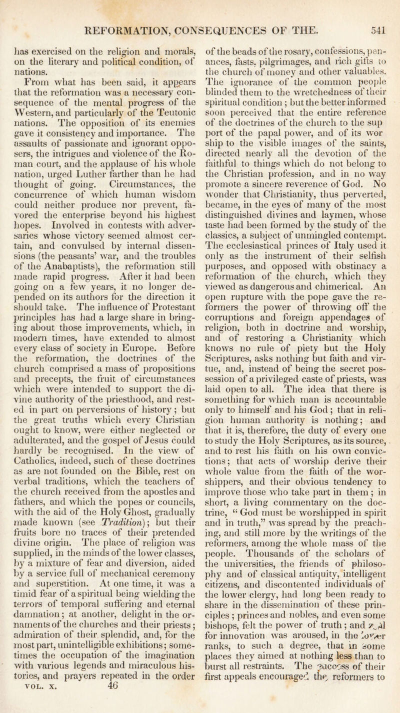 has exercised on the religion and morals, on the literary and political condition, of nations. From what has been said, it appears that the reformation was a necessary con- sequence of the mental progress of the Western, and particularly of the Teutonic nations. The opposition of its enemies gave it consistency and importance. The assaults of passionate and ignorant oppo- sers, the intrigues and violence of the Ro- man court, and the applause of his whole nation, urged Luther farther than he had thought of going. Circumstances, the concurrence of which human wisdom could neither produce nor prevent, fa- vored the enterprise beyond his highest hopes. Involved in contests with adver- saries whose victory seemed almost cer- tain, and convulsed by internal dissen- sions (the peasants’ war, and the troubles of the Anabaptists), the reformation still made rapid progress. After it had been going on a few years, it no longer de- pended on its authors for the direction it should take. The influence of Protestant principles has had a large share in bring- ing about those improvements, which, in modem times, have extended to almost every class of society in Europe. Before the reformation, the doctrines of the church comprised a mass of propositions and precepts, the fruit of circumstances which were intended to support the di- vine authority of the priesthood, and rest- ed in part on perversions of history ; but the great truths which every Christian ought to know, were either neglected or adulterated, and the gospel of Jesus could hardly be recognised. In the view of Catholics, indeed, such of these doctrines as are not founded on the Bible, rest on verbal traditions, which the teachers of the church received from the apostles and fathers, and which the popes or councils, with the aid of the Holy Ghost, gradually made known (see Tradition); but their fruits bore no traces of their pretended divine origin. The place of religion was supplied, in the minds of the lower classes, by a mixture of fear and diversion, aided by a service full of mechanical ceremony and superstition. At one time, it was a timid fear of a spiritual being wielding the terrors of temporal suffering and eternal damnation; at another, delight in the or- naments of the churches and their priests; admiration of their splendid, and, for the most part, unintelligible exhibitions; some- times the occupation of the imagination with various legends and miraculous his- tories, and prayers repeated in the order vol. x. 46 of the beads of the rosary, confessions, pen- ances, fasts, pilgrimages, and rich gifts to the church of money and other valuables. The ignorance of the common people blinded them to the wretchedness of their spiritual condition ; but the better informed soon perceived that the entire reference of the doctrines of the church to the sup port of the papal power, and of its wor ship to the visible images of the saints, directed nearly all the devotion of the faithful to things which do not belong to the Christian profession, and in no way promote a sincere reverence of God. No wonder that Christianity, thus perverted, became, in the eyes of many of the most distinguished divines and laymen, whose taste had been formed by the study of the classics, a subject of unmingled contempt. The ecclesiastical princes of Italy used it only as the instrument of their selfish purposes, and opposed with obstinacy a reformation of the church, which they viewed as dangerous and chimerical. An open rupture with the pope gave the re- formers the power of throwing off the corruptions and foreign appendages of religion, both in doctrine and worship, and of restoring a Christianity which knows no rule of piety but the Holy Scriptures, asks nothing but faith and vir- tue, and, instead of being the secret pos- session of a privileged caste of priests, was laid open to all. The idea that there is something for which man is accountable only to himself and his God; that in reli- gion human authority is nothing; and that it is, therefore, the duty of every one to study the Holy Scriptures, as its source, and to rest his faith on his own convic- tions; that acts of worship derive their whole value from the faith of the wor- shippers, and their obvious tendency to improve those who take part in them ; in short, a living commentary on the doc- trine, “ God must be worshipped in spirit and in truth,” was spread by the preach- ing, and still more by the writings of the reformers, among the whole mass of the people. Thousands of the scholars of the universities, the friends of philoso- phy and of classical antiquity, intelligent citizens, and discontented individuals of the lower clergy, had long been ready to share in the dissemination of these prin- ciples ; princes and nobles, and even some bishops, felt the power of truth ; and 7^1 for innovation was aroused, in the 'ov*?r ranks, to such a degree, that in Some places they aimed at nothing less than to burst all restraints. The ?uccoss of their first appeals encouraged the, reformers to