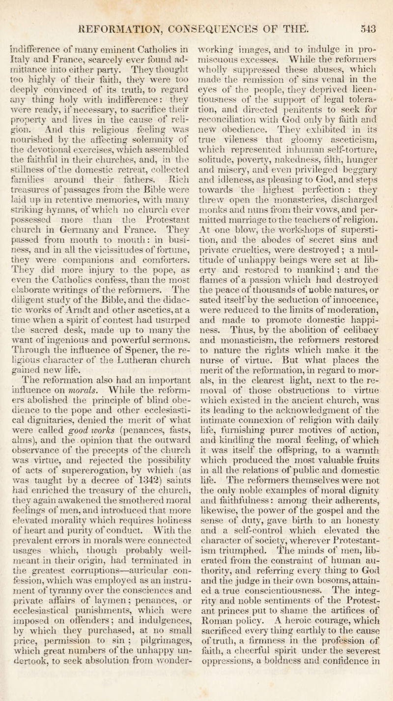 indifference of many eminent Catholics in Italy and France, scarcely ever found ad- mittance into either party. They thought too highly of their faith, they were too deeply convinced of its truth, to regard any thing holy with indifference: they were ready, if necessary, to sacrifice their property and lives in the cause of reli- gion. And this religious feeling was nourished by the affecting solemnity of the devotional exercises, which assembled the faithful in their churches, and, in the stillness of the domestic retreat, collected families around their fathers. Rich treasures of passages from the Bible were laid up in retentive memories, with many striking hymns, of which no church ever possessed more than the Protestant church in Germany and France. They passed from mouth to mouth: in busi- ness, and in all the vicissitudes of fortune, they were companions and comforters. They did more injury to the pope, as even the Catholics confess, than the most elaborate writings of the reformers. The o diligent study of the Bible, and the didac- tic works of Arndt and other ascetics, at a time when a spirit of contest had usurped the sacred desk, made up to many the want of ingenious and powerful sermons. Through the influence of Spener, the re- ligious character of the Lutheran church gained new life. The reformation also had an important influence on morals. While the reform- ers abolished the principle of blind obe- dience to the pope and other ecclesiasti- cal dignitaries, denied the merit of what were called good works (penances, fasts, alms), and the opinion that the outward observance of the precepts of the church was virtue, and rejected the possibility of acts of supererogation, by which (as was taught by a decree of 1342) saints had enriched the treasury of the church, they again awakened the smothered moral feelings of men, and introduced that more elevated morality which requires holiness of heart and purity of conduct. With the prevalent errors in morals were connected usages which, though probably well- meant in their origin, had terminated in the greatest corruptions—auricular con- fession, which was employed as an instru- ment of tyranny over the consciences and private affairs of laymen; penances, or ecclesiastical punishments, which were imposed on offenders; and indulgences, by which they purchased, at no small price, permission to sin ; pilgrimages, which great numbers of the unhappy un- dertook, to seek absolution from wonder- working images, and to indulge in pro- miscuous excesses. While the reformers wholly suppressed these abuses, which made the remission of sins venal in the eyes of the people, they deprived licen- tiousness of the support of legal tolera- tion, and directed penitents to seek for reconciliation with God only by faith and new obedience. They exhibited in its true vileness that gloomy asceticism, which represented inhuman self-torture, solitude, poverty, nakedness, filth, hunger and misery, and even privileged beggary and idleness, as pleasing to God, and steps towards the highest perfection : they threw open the monasteries, discharged monks and nuns from their vows, and per- mitted marriage to the teachers of religion. At one blow, the workshops of supersti- tion, and the abodes of secret sins and private cruelties, were destroyed ; a mul- titude of unhappy beings were set at lib- erty and restored to mankind ; and the flames of a passion which had destroyed the peace of thousands of noble natures, or sated itself by the seduction of innocence, were reduced to the limits of moderation, and made to promote domestic happi- ness. Thus, by the abolition of celibacy and monasticism, the reformers restored to nature the rights which make it the nurse of virtue. But what places the merit of the reformation, in regard to mor- als, in the clearest light, next to the re- moval of those obstructions to virtue which existed in the ancient church, was its leading to the acknowledgment of the intimate connexion of religion with daily life, furnishing purer motives of action, and kindling the moral feeling, of which it was itself the offspring, to a warmth which produced the most valuable fruits in all the relations of public and domestic life. The reformers themselves were not the only noble examples of moral dignity and faithfulness: among their adherents, likewise, the power of the gospel and the sense of duty, gave birth to an honesty and a self-control which elevated the character of society, wherever Protestant- ism triumphed. The minds of men, lib- erated from the constraint of human au- thority, and referring every thing to God and the j udge in their own bosoms, attain- ed a true conscientiousness. The integ- rity and noble sentiments of the Protest- ant princes put to shame the artifices of Roman policy. A heroic courage, which sacrificed every thing earthly to the cause of truth, a firmness in the profession of faith, a cheerful spirit under the severest, oppressions, a boldness and confidence in