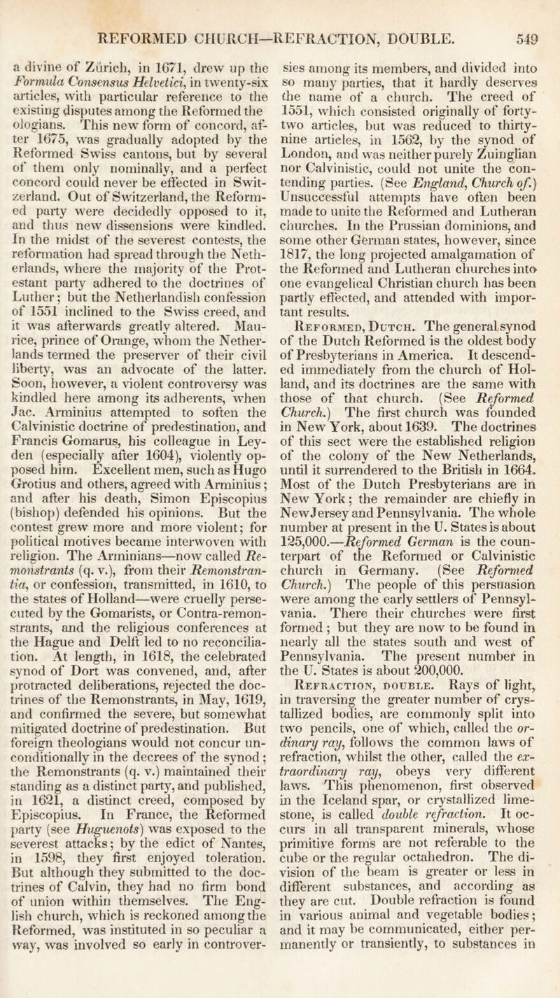 a divine of Zurich, in 1671, drew up the Formula Consensus Helvetici, in twenty-six articles, with particular reference to the existing disputes among the Reformed the ologians. This new form of concord, af- ter 1675, was gradually adopted by the Reformed Swiss cantons, but by several of them only nominally, and a perfect concord could never be effected in Swit- zerland. Out of Switzerland, the Reform- ed party were decidedly opposed to it, and thus new dissensions were kindled. In the midst of the severest contests, the reformation had spread through the Neth- erlands, where the majority of the Prot- estant party adhered to the doctrines of Luther; but the Netherlandish confession of 1551 inclined to the Swiss creed, and it was afterwards greatly altered. Mau- rice, prince of Orange, whom the Nether- lands termed the preserver of their civil liberty, was an advocate of the latter. Soon, however, a violent controversy was kindled here among its adherents, when Jac. Arminius attempted to soften the Calvinistic doctrine of predestination, and Francis Gomarus, his colleague in Ley- den (especially after 1604), violently op- posed him. Excellent men, such as Hugo Grotius and others, agreed with Arminius; and after his death, Simon Episcopius (bishop) defended his opinions. But the contest grew more and more violent; for political motives became interwoven with religion. The Arrninians—now called Re- monstrants (q. v.), from their Remonstran- tia, or confession, transmitted, in 1610, to the states of Holland—were cruelly perse- cuted by the Gomarists, or Contra-remon- strants, and the religious conferences at the Hague and Delft led to no reconcilia- tion. At length, in 1618, the celebrated synod of Dort was convened, and, after protracted deliberations, rejected the doc- trines of the Remonstrants, in May, 1619, and confirmed the severe, but somewhat mitigated doctrine of predestination. But foreign theologians would not concur un- conditionally in the decrees of the synod; the Remonstrants (q. v.) maintained their standing as a distinct party, and published, in 1621, a distinct creed, composed by Episcopius. In France, the Reformed party (see Huguenots) was exposed to the severest attacks; by the edict of Nantes, in 1598, they first enjoyed toleration. But although they submitted to the doc- trines of Calvin, they had no firm bond of union within themselves. The Eng- lish church, which is reckoned among the Reformed, was instituted in so peculiar a way, was involved so early in controver- sies among its members, and divided into so many parties, that it hardly deserves the name of a church. The creed of 1551, which consisted originally of forty- two articles, but was reduced to thirty- nine articles, in 1562, by the synod of London, and was neither purely Zuinglian nor Calvinistic, could not unite the con- tending parties. (See England, Church of.) Unsuccessful attempts have often been made to unite the Reformed and Lutheran churches. In the Prussian dominions, and some other German states, however, since 1817, the long projected amalgamation of the Reformed and Lutheran churches into one evangelical Christian church has been partly effected, and attended with impor- tant results. Reformed, Dutch. The general synod of the Dutch Reformed is the oldest body of Presbyterians in America. It descend- ed immediately from the church of Hol- land, and its doctrines are the same with those of that church. (See Reformed Church.) The first church was founded in New York, about 1639. The doctrines of this sect were the established religion of the colony of the New Netherlands, until it surrendered to the British in 1664. Most of the Dutch Presbyterians are in New York; the remainder are chiefly in NewJersey and Pennsylvania. The whole number at present in the U. States is about 125,000.—Reformed German is the coun- terpart of the Reformed or Calvinistic church in Germany. (See Reformed Church.) The people of this persuasion were among the early settlers of Pennsyl- vania. There their churches were first formed ; but they are now to be found in nearly all the states south and west of Pennsylvania. The present number in the U. States is about 200,000. Refraction, double. Rays of light, in traversing the greater number of crys- tallized bodies, are commonly split into two pencils, one of which, called the or- dinary ray, follows the common laws of refraction, whilst the other, called the ex- traordinary ray, obeys very different laws. This phenomenon, first observed in the Iceland spar, or crystallized lime- stone, is called double refraction. It oc- curs in all transparent minerals, whose primitive forms are not referable to the cube or the regular octahedron. The di- vision of the beam is greater or less in different substances, and according as they are cut. Double refraction is found in various animal and vegetable bodies; and it may be communicated, either per- manently or transiently, to substances in