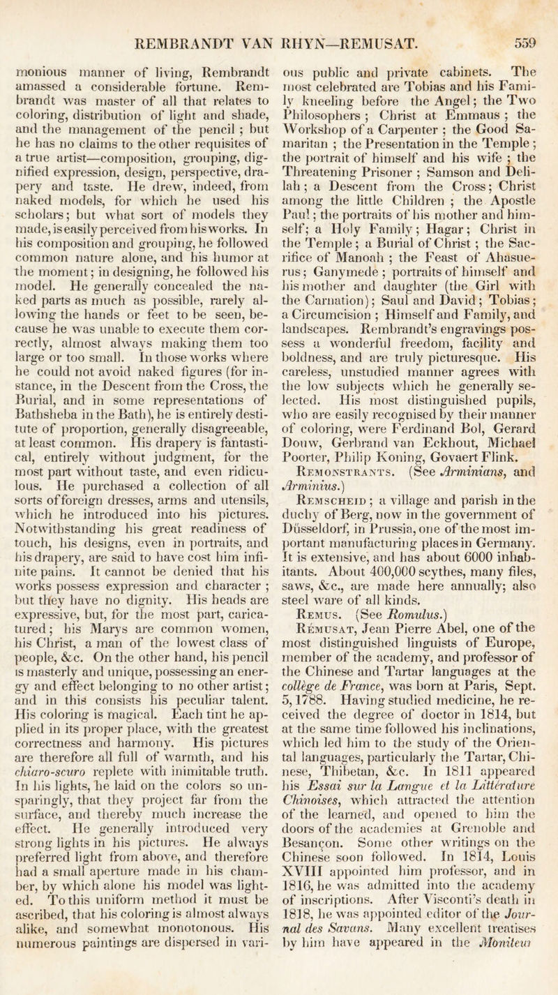 monious manner of living, Rembrandt amassed a considerable fortune. Rem- brandt was master of all that relates to coloring, distribution of light and shade, and the management of the pencil ; but he has no claims to the other requisites of a true artist—composition, grouping, dig- nified expression, design, perspective, dra- pery and taste. He drew, indeed, from naked models, for which he used his scholars; but what sort of models they made, is easily perceived from his works. In his composition and grouping, he followed common nature alone, and his humor at the moment; in designing, he followed his model. He generally concealed the na- ked parts as much as possible, rarely al- lowing the hands or feet to be seen, be- cause he was unable to execute them cor- rectly, almost always making them too large or too small. In those works where he could not avoid naked figures (for in- stance, in the Descent from the Cross, the Burial, and in some representations of Bathsheba in the Bath), he is entirely desti- tute of proportion, generally disagreeable, at least common. His drapery is fantasti- cal, entirely without judgment, for the most part without taste, and even ridicu- lous. He purchased a collection of all sorts of foreign dresses, arms and utensils, which he introduced into his pictures. Notwithstanding his great readiness of touch, his designs, even in portraits, and his drapery, are said to have cost him infi- nite pains. It cannot be denied that his works possess expression and character ; but they have no dignity. His heads are expressive, but, for the most part, carica- tured ; his Marys are common women, his Christ, a man of the lowest class of people, &c. On the other hand, his pencil is masterly and unique, possessing an ener- gy and effect belonging to no other artist; and in this consists his peculiar talent. His coloring is magical. Each tint he ap- plied in its proper place, with the greatest correctness and harmony. His pictures are therefore all full of warmth, and his chiaroscuro replete with inimitable truth. In his lights, lie laid on the colors so un- sparingly, that they project far from the surface, and thereby much increase the effect. He generally introduced very strong lights in his pictures. He always preferred light from above, and therefore had a small aperture made in his cham- ber, by which alone his model was light- ed. To this uniform method it must be ascribed, that his coloring is almost always alike, and somewhat monotonous. His numerous paintings are dispersed in vari- ous public and private cabinets. The most celebrated are Tobias and his Fami- ly kneeling before the Angel; the Two Philosophers ; Christ at Emmaus ; the Workshop of a Carpenter ; the Good Sa- maritan ; the Presentation in the Temple ; the portrait of himself and his wife ; the Threatening Prisoner ; Samson and Deli- lah ; a Descent from the Cross; Christ among the little Children ; the Apostle Paul; the portraits of his mother and him- self; a Holy Family; Hagar; Christ in the Temple; a Burial of Christ ; the Sac- rifice of Manoah ; the Feast of Ahasue- rus; Ganymede ; portraits of himself and his mother and daughter (the Girl with the Carnation); Saul and David; Tobias; a Circumcision ; Himself and Family, and landscapes. Rembrandt’s engravings pos- sess a wonderful freedom, facility and boldness, and are truly picturesque. His careless, unstudied manner agrees with the low subjects which he generally se- lected. His most distinguished pupils, who are easily recognised by their manner of coloring, were Ferdinand Bol, Gerard Douvv, Gerbrand van Eckhout, Michael Poorter, Philip Koning, Govaert Flink. Remonstrants. (See Arminians, and Arminius.) Remscheid ; a village and parish in the duchy of Berg, now in the government of Dlisseldorf, in Prussia, one of the most im- portant manufacturing places in Germany. It is extensive, and has about 6000 inhab- itants. About 400,000 scythes, many files, saws, &c., are made here annually; also steel ware of all kinds. Remus. (See Romulus.) Remusat, Jean Pierre Abel, one of the most distinguished linguists of Europe, member of the academy, and professor of the Chinese and Tartar languages at the college de JFk-ance, was born at Paris, Sept. 5,1788. Having studied medicine, he re- ceived the degree of doctor in 1814, but at the same time followed his inclinations, which led him to the study of the Orien- tal languages, particularly the Tartar, Chi- nese, Thibetan, &c. In 1811 appeared his Essai sur la Langue et la Litter aiure Chiuoises, which attracted the attention of the learned, and opened to him the doors of the academies at Grenoble and Besan^on. Some other writings on the Chinese soon followed. In 1814, Louis NVIII appointed him professor, and in 1816, he was admitted into the academy of inscriptions. After Visconti’s death in 1818, he was appointed editor of the Jour- nal des Savans. Many excellent treatises by him have appeared in the Moniteui