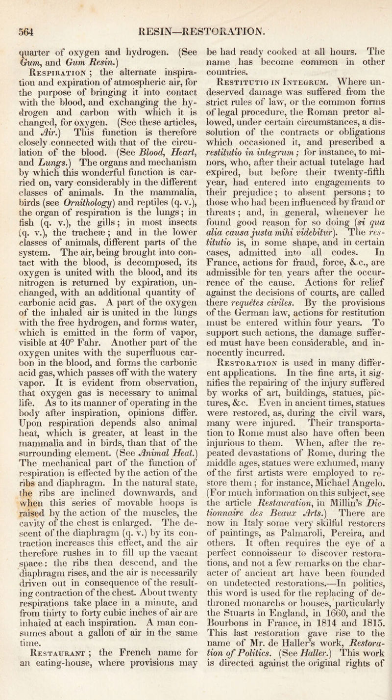 quarter of oxygen and hydrogen. (See Gum, and Gum Resin.) Respiration ; the alternate inspira- tion and expiration of atmospheric air, for the purpose of bringing it into contact with the blood, and exchanging the hy- drogen and carbon with which it is changed, for oxygen. (See these articles, and Air.) This function is therefore closely connected with that of the circu- lation of the blood. (See Blood, Heart, and Lungs.) The organs and mechanism by which this wonderful function is car- ried on, vary considerably in the different classes of animals. In the mammalia, birds (see Ornithology) and reptiles (q. v.), the organ of respiration is the lungs; in fish (q. v.), the gills; in most insects (q. v.), the tracheae ; and in the lower classes of animals, different parts of the system. The air, being brought into con- tact with the blood, is decomposed, its oxygen is united with the blood, and its nitrogen is returned by expiration, un- changed, with an additional quantity of carbonic acid gas. A part of the oxygen of the inhaled air is united in the lungs with the free hydrogen, and forms water, which is emitted in the form of vapor, visible at 40° Fahr. Another part of the oxygen unites with the superfluous car- bon in the blood, and forms the carbonic acid gas, which passes off with the watery vapor. It is evident from observation, that oxygen gas is necessaiy to animal life. As to its manner of operating in the body after inspiration, opinions differ. Upon respiration depends also animal heat, which is greater, at least in the mammalia and in birds, than that of the surrounding element. (See Animal Heat.) The mechanical part of the function of respiration is effected by the action of the ribs and diaphragm. In the natural state, the ribs are inclined downwards, and when this series of movable hoops is raised by the action of the muscles, the cavity of the chest is enlarged. The de- scent of the diaphragm (q. v.) by its con- traction increases this effect, and the air therefore rushes in to fill up the vacant space: the ribs then descend, and the diaphragm rises, and the air is necessarily driven out in consequence of the result- ing contraction of the chest. About twenty respirations take place in a minute, and from thirty to forty cubic inches of air are inhaled at each inspiration. A man con- sumes about a gallon of air in the same time. Restaurant ; the French name for an eating-house, where provisions may be had ready cooked at all hours. The name has become common in other countries. Restitutio in Integrum. Where un- deserved damage was suffered from the strict rules of law, or the common forms of legal procedure, the Roman pretor al- lowed, under certain circumstances, a dis- solution of the contracts or obligations which occasioned it, and prescribed a restitutio in integrum; for instance, to mi- nors, who, after their actual tutelage had expired, but before their twenty-fifth year, had entered into engagements to their prejudice; to absent persons; to those who had been influenced by fraud or threats; and, in general, whenever he found good reason for so doing (si qua alia causa justa mihi videhitur). The res- titutio is, in some shape, and in certain cases, admitted into all codes. In France, actions for fraud, force, Ac., are admissible for ten years after the occur- rence of the cause. Actions for relief against the decisions of courts, are called there requites civiles. By the provisions of the German law, actions for restitution must be entered within four years. To support such actions, the damage suffer- ed must have been considerable, and in- nocently incurred. Restoration is used in many differ- ent applications. In the fine arts, it sig- nifies the repairing of the injury suffered by works of art, buildings, statues, pic- tures, &c. Even in ancient times, statues were restored, as, during the civil wars, many were injured. Their transporta- tion to Rome must also have often been injurious to them. When, after the re- peated devastations of Rome, during the middle ages, statues were exhumed, many of the first artists were employed to re- store them ; for instance, Michael Angelo. (For much information on this subject, see the article Restauration, in Millin’s Dic- tionnaire des Beaux Arts.) There are now in Italy some very skilful restorers of paintings, as Palmaroli, Pereira, and others. It often requires the eye of a perfect connoisseur to discover restora- tions, and not a few remarks on the char- acter of ancient art have been founded on undetected restorations.—In politics, this word is used for the replacing of de- throned monarclis or houses, particularly the Stuarts in England, in 16(30, and the Bourbons in France, in 1814 and 1815. This last restoration gave rise to the name of Mr. de Haller’s work, Restora- tion of Politics. (See Haller.) This work is directed against the original rights of