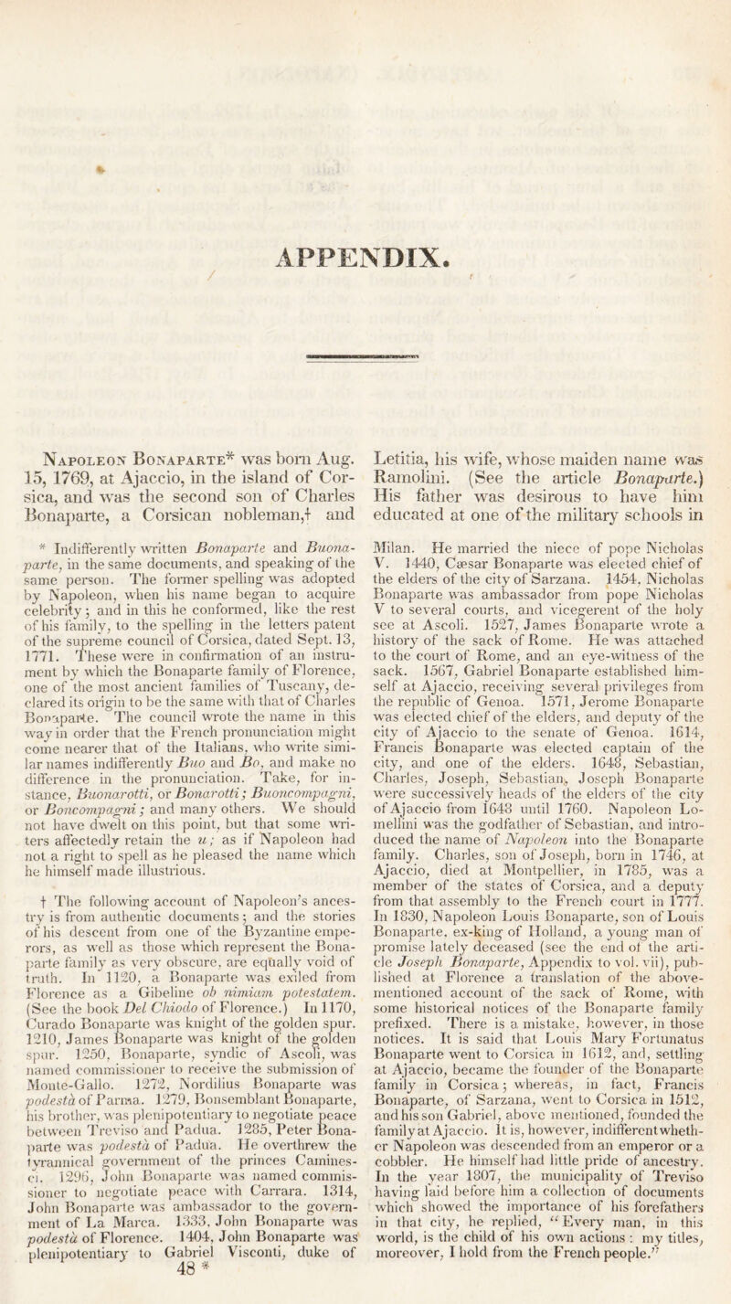 APPENDIX. Napoleon Bonaparte* was bom Aug. 15, 1769, at Ajaccio, in the island of Cor- sica, and was the second son of Charles Bonaparte, a Corsican nobleman,! and * Indifferently written Bonaparte and Buona- parte, in the same documents, and speaking of the same person. The former spelling was adopted by Napoleon, when his name began to acquire celebrity 5 and in this he conformed, like the rest of his family, to the spelling in the letters patent of the supreme council of Corsica, dated Sept. 13, 1771. These were in confirmation of an instru- ment by which the Bonaparte family of Florence, one of the most ancient families of Tuscany, de- clared its origin to be the same with that of Charles Bonaparte. The council wrote the name in this way in order that the French pronunciation might come nearer that of the Italians, who write simi- lar names indifferently Buo and Bo, and make no difference in the pronunciation. Take, for in- stance, Buonarotti, or Bonarotti ; Buoncompagni, or Boncompagni ; and many others. We should not have dwelt on this point, but that some 'wri- ters affectedly retain the u; as if Napoleon had not a right to^spell as he pleased the name which he himself made illustrious. t The following account of Napoleon’s ances- try is from authentic documents 5 and the stories of his descent from one of the Byzantine empe- rors, as well as those which represent the Bona- parte family as very obscure, are equally void of truth. In 1120, a Bonaparte was exiled from Florence as a Gibeline ob nimiam potestalem. (See the book Dei Ckiodo of Florence.) In 1170, Curado Bonaparte was knight of the golden spur. 1210, James Bonaparte was knight of the golden spur. 1250, Bonaparte, syndic of Ascoli, was named commissioner to receive the submission of Monte-Gallo. 1272, Nordilius Bonaparte was podesta of Banna. 1279, Bonsemblant Bonaparte, his brother, was plenipotentiary to negotiate peace between Treviso and Padua. 1285, Peter Bona- parte was podesta of Padua. He overthrew the tyrannical government of the princes Camines- ci. 1290, John Bonaparte was named commis- sioner to negotiate peace with Carrara. 1314, John Bonaparte was ambassador to the govern- ment of La Marca. 1333, John Bonaparte was podesta of Florence. 1404, John Bonaparte was plenipotentiary to Gabriel Visconti, duke of 48 * Letitia, Iris wife, whose maiden name was Ramolini. (See the article Bonaparte.) His father was desirous to have him educated at one of the military schools in Milan. He married the niece of pope Nicholas V. 1440, Caesar Bonaparte was elected chief of the elders of the city of Sarzana. 1454, Nicholas Bonaparte was ambassador from pope Nicholas V to several courts, and vicegerent of the holy see at Ascoli. 1527, James Bonaparte wrote a history of the sack of Rome. He was attached to the court of Rome, and an eye-witness of the sack. 15G7, Gabriel Bonaparte established him- self at Ajaccio, receiving several privileges from the republic of Genoa. 1571, Jerome Bonaparte was elected chief of the elders, and deputy of the city of Ajaccio to the senate of Genoa. 1614, Francis Bonaparte was elected captain of the city, and one of the elders. 1648, Sebastian, Charles, Joseph, Sebastian., Joseph Bonaparte were successively heads of the elders of the city of Ajaccio from 1648 until 1760. Napoleon Lo- mellini was the godfather of Sebastian, and intro- duced the name of Napoleon into the Bonaparte family. Charles, son of Joseph, born in 1746, at Ajaccio, died at Montpellier, in 1785, was a member of the states of Corsica, and a deputy from that assembly to the French court in 1777. In 1830, Napoleon Louis Bonaparte, son of Louis Bonaparte, ex-king of Holland, a young man of promise lately deceased (see the end ot the arti- cle Joseph Bonaparte, Appendix to vol. vii), pub- lished at Florence a translation of the above- mentioned account of the sack of Rome, with some historical notices of the Bonaparte family prefixed. There is a. mistake, however, in those notices. It is said that Louis Mary Fortunatus Bonaparte went to Corsica in 1612, and, settling at Ajaccio, became the founder of the Bonaparte family in Corsica; whereas, in fact, Francis Bonaparte, of Sarzana, went to Corsica in 1512, and his son Gabriel, above mentioned, founded the family at Ajaccio. It is, however, indifferent wheth- er Napoleon was descended from an emperor or a cobbler. He himself had little pride of ancestry. In the year 1807, the municipality of Treviso having laid before him a collection of documents which showed the importance of his forefathers in that city, he replied, “Every man, in this world, is the child of his own actions : my titles, moreover, I hold from the French people.”