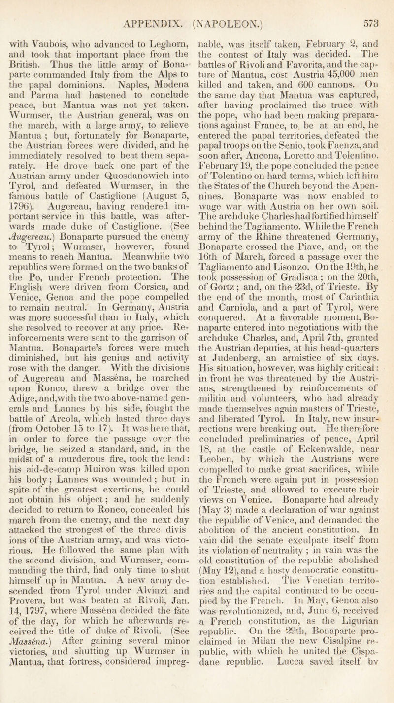 with Vaubois, who advanced to Leghorn, and took that important place from the British. Thus the little army of Bona- parte commanded Italy from the Alps to the papal dominions. Naples, Modena and Parma had hastened to conclude peace, but Mantua was not yet taken. Wurrnser, the Austrian general, was on the march, with a large army, to relieve Mantua ; but., fortunately for Bonaparte, the Austrian forces were divided, and he immediately resolved to beat them sepa- rately. He drove back one part of the Austrian army under Quosdanowich into Tyrol, and defeated Wurrnser, in the famous battle of Castiglione (August 5, 1796). Augereau, having rendered im- portant service in this battle, was after- wards made duke of Castiglione. (See Augereau.) Bonaparte pursued the enemy to Tyrol; Wurmser, however, found means to reach Mantua. Meanwhile two republics were formed on the two banks of the Po, under French protection. The English were driven from Corsica, and Venice, Genoa and the pope compelled to remain neutral. In Germany, Austria was more successful than in Italy, which she resolved to recover at any price. Re- inforcements were sent to the garrison of Mantua. Bonaparte’s forces were much diminished, but his genius and activity rose with the danger. With the divisions of Augereau and Massena, he marched upon Ronco, threw a bridge over the Adige, and,with the two above-named gen- erals and Lannes by his side, fought the battle of Areola, which lasted three days (from October 15 to 17). It was here that, in order to force the passage over the bridge, he seized a standard, and, in the midst of a murderous lire, took the lead: his aid-de-camp Muiron was killed upon his body; Lannes was wounded; but in spite of the greatest exertions, he could not obtain his object; and he suddenly decided to return to Ronco, concealed his inarch from the enemy, and the next day attacked the strongest of the three divis ions of the Austrian army, and was victo- rious. He followed the same plan with the second division, and Wurrnser, com- manding the third, bad only time to shut himself up in Mantua. A new army de- scended from Tyrol under Alvinzi and Provera, but was beaten at Rivoli, Jan. 14, 1797, where Massena decided the fate of the day, for which he afterwards re- ceived the title of duke of Rivoli. (See Massena.) After gaining several minor victories, and shutting up Wurrnser in Mantua, that fortress, considered impreg- nable, was itself taken, February 2, and the contest of Italy was decided. The battles of Rivoli and Favorita, and the cap- ture of Mantua, cost Austria 45,000 men killed and taken, and 600 cannons. On the same day that Mantua was captured, after having proclaimed the truce with the pope, who had been making prepara- tions against France, to be at an end, he entered the papal territories, defeated the papal troops on the Senio, took Faenza, and soon after, Ancona, Loretto and Tolentino. February 19, the pope concluded the peace of Tolentino on hard terms, which left him the States of the Church beyond the Apen- nines. Bonaparte was now enabled to wage war with Austria on her own soil. The archduke Charles had fortified himself behind the Tagliamento. While the French army of the Rhine threatened Germany, Bonaparte crossed the Piave, and, on the 16th of March, forced a passage over the Tagliamento and Lisonzo. On the 19th, he took possession of Gradisca ; on the 20th, of Gortz ; and, on the 23d, of Trieste. By the end of the month, most of Carinthia and Carniola, and a part of Tyrol, were conquered. At a favorable moment, Bo- naparte entered into negotiations with the archduke Charles, and, April 7th, granted the Austrian deputies, at his head-quarters at Judenberg, an armistice of six days. His situation, however, was highly critical: in front he was threatened by the Austri- ans, strengthened by reinforcements of militia and volunteers, who had already made themselves again masters of Trieste, and liberated Tyrol. In Italy, new insur- rections were breaking out. He therefore concluded preliminaries of peace, April 18, at the castle of Eckenwalde, near Leoben, by which the Austrians were compelled to make great sacrifices, while the French were again put in possession of Trieste, and allowed to execute their views on Venice. Bonaparte had already (May 3) made a declaration of war against the republic of Venice, and demanded the abolition of the ancient constitution. In vain did the senate exculpate itself from its violation of neutrality ; in vain was the old constitution of the republic abolished (May 12), and a hasty democratic constitu- tion established. The Venetian territo- ries and the capital continued to be occu- pied by the French. In May, Genoa also was revolutionized, and, June 6, received a French constitution, as the Ligurian republic. On the 29th, Bonaparte pro- claimed in Milan the new Cisalpine re- public, with which he united the Cispa- dane republic. Lucca saved itself bv