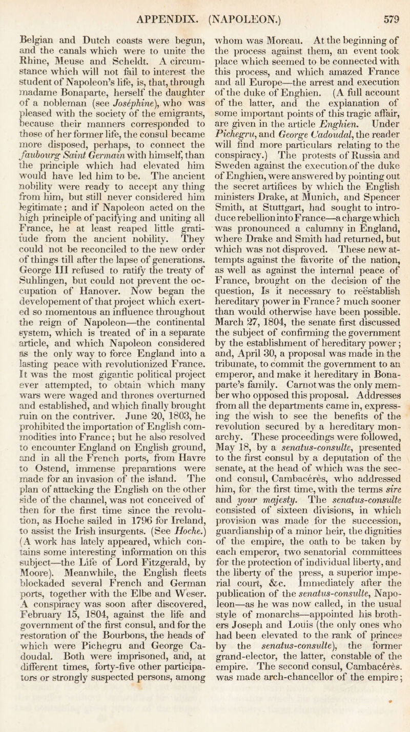 Belgian and Dutch coasts were begun, and the canals which were to unite the Rhine, Meuse and Scheldt. A circum- stance which will not fail to interest the student of Napoleon’s life, is, that, through madame Bonaparte, herself the daughter of a nobleman (see Josephine), who was pleased with the society of the emigrants, because their manners corresponded to those of her former life, the consul became more disposed, perhaps, to connect the faubourg Saint Germain with himself, than the principle which had elevated him would have led him to be. The ancient nobility were ready to accept any thing from him, but still never considered him legitimate ; and if Napoleon acted on the high principle of pacifying and uniting all France, he at least reaped little grati- tude from the ancient nobility. They could not be reconciled to the new order of things till after the lapse of generations. George III refused to ratify the treaty of Suhlingen, but could not prevent the oc- cupation of Hanover. Now began the developement of that project which exert- ed so momentous an influence throughout the reign of Napoleon—the continental system, which is treated of in a separate article, and which Napoleon considered as the only way to force England into a lasting peace with revolutionized France. It was the most gigantic political project ever attempted, to obtain which many wars were waged and thrones overturned and established, and which finally brought min on the contriver. June 20, 1803, he prohibited the importation of English com- modities into France; but he also resolved to encounter England on English ground, and in all the French ports, from Havre to Ostend, immense preparations were made for an invasion of the island. The plan of attacking the English on the other side of the channel, was not conceived of then for the first time since the revolu- tion, as Hoche sailed in 1796 for Ireland, to assist the Irish insurgents. (See Hoche.) (A work has lately appeared, which con- tains some interesting information on this subject—the Life of Lord Fitzgerald, by Moore). Meanwhile, the English fleets blockaded several French and German ports, together with the Elbe and Weser. A conspiracy was soon after discovered, February 15, 1804, against the life and government of the first consul, and for the restoration of the Bourbons, the heads of which were Pichegru and George Ca- doudal. Both were imprisoned, and, at different times, forty-five other participa- tors or strongly suspected persons, among whom was Moreau. At the beginning of the process against them, an event took place which seemed to be connected with this process, and which amazed France and all Europe—the arrest and execution of the duke of Enghien. (A full account of the latter, and the explanation of some important points of this tragic affair, are given in the article Enghien. Under Pichegru, and George Cadoudal, the reader will find more particulars relating to the conspiracy.) The protests of Russia and Sweden against the execution of the duke of Enghien, were answered by pointing out the secret artifices by which the English ministers Drake, at Munich, and Spencer Smith, at Stuttgart, had sought to intro- duce rebellion into France—a charge which was pronounced a calumny in England, where Drake and Smith had returned, but which was not disproved. These new at- tempts against the favorite of the nation, as well as against the internal peace of France, brought on the decision of the question, Is it necessaiy to reestablish hereditary power in France ? much sooner than would otherwise have been possible. March 27, 1804, the senate first discussed the subject of confirming the government by the establishment of hereditary power; and, April 30, a proposal was made in the tribunate, to commit the government to an emperor, and make it hereditary in Bona- parte’s family. Carnot was the only mem- ber who opposed this proposal. Addresses from all the departments came in, express- ing the wish to see the benefits of the revolution secured by a hereditary mon- archy. These proceedings were followed, May 18, by a senatus-consulte, presented to the first consul by a deputation of the senate, at the head of which was the sec- ond consul, Cambaceres, who addressed him, for the first time, with the terms sire and your majesty. The senatus-consulte consisted of sixteen divisions, in which provision was made for the succession, guardianship of a minor heir, the dignities of the empire, the oath to be taken by each emperor, two senatorial committees for the protection of individual liberty, and the liberty of the press, a superior impe- rial court, &c. Immediately after the publication of the senatus-consulte, Napo- leon—as he was now called, in the usual style of monarclis—appointed his broth- ers Joseph and Louis (the only ones who had been elevated to the rank of princes by the senatus-consulte), the former grand-elector, the latter, constable of the empire. The second consul, Cambac6r6s. was made arch-chancellor of the empire;