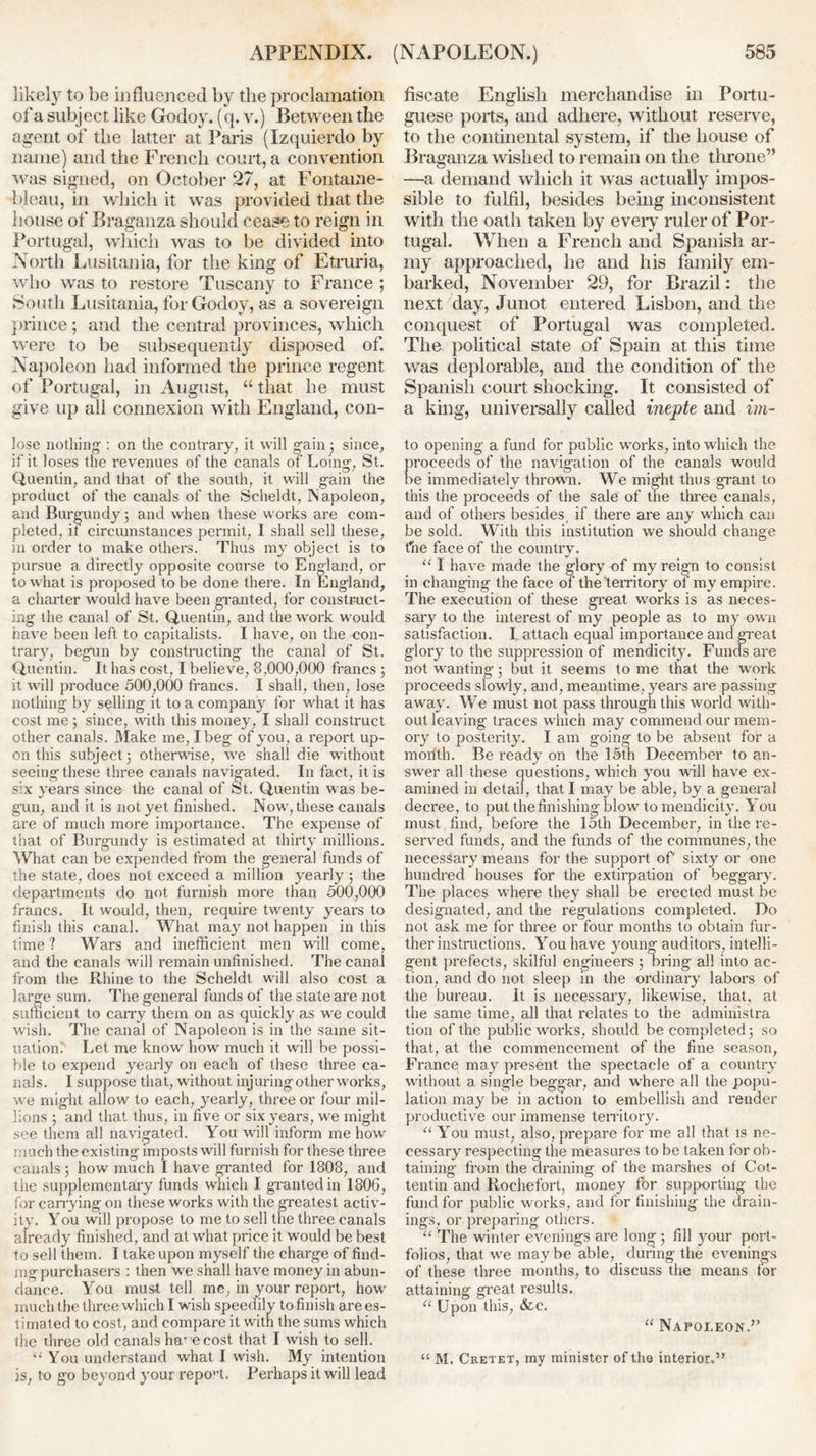 likely to be influenced by the proclamation of a subj ect like Godoy. (q. v.) Between the agent of the latter at Paris (Izquierdo by name) and the French court, a convention was signed, on October 27, at Fontaine- bleau, in which it was provided that the house of Braganza should cease to reign in Portugal, which was to be divided into North Lusitania, for the king of Etruria, who was to restore Tuscany to France ; South Lusitania, for Godoy, as a sovereign prince ; and the central provinces, which were to be subsequently disposed of. Napoleon had informed the prince regent of Portugal, in August, “ that he must give up all connexion with England, con- lose nothing : on the contrary, it will gain 3 since, if it loses the revenues of the canals of Loing, St. Quentin, and that of the south, it will gain the product of the canals of the Scheldt, Napoleon, and Burgundy; and when these works are com- pleted, it circumstances permit, I shall sell these, in order to make others. Thus my object is to pursue a directly opposite course to England, or to what is proposed to be done there. In England, a charter would have been granted, for construct- ing the canal of St. Quentin, and the work would have been left to capitalists. I have, on the con- trary, begun by constructing the canal of St. Quentin. It has cost, I believe, 8,000,000 francs 3 it will produce 500,000 francs. I shall, then, lose nothing by selling it to a company for what it has cost me; since, with this money, I shall construct other canals. Make me, I beg of you, a report up- on this subject; otherwise, we shall die without seeing these three canals navigated. In fact, it is six years since the canal of St. Quentin was be- gun, and it is not yet finished. Now, these canals are of much more importance. The expense of that of Burgundy is estimated at thirty millions. What can be expended from the general funds of the state, does not exceed a million, yearly 3 the departments do not furnish more than 500,000 francs. It would, then, require twenty years to finish this canal. What may not happen in this time 1 Wars and inefficient men will come, and the canals will remain unfinished. The canal from the Rhine to the Scheldt will also cost a large sum. The general funds of the state are not sufficient to carry them on as quickly as we could wish. The canal of Napoleon is in the same sit- uation. Let me know how much it will be possi- ble to expend yearly on each of these three ca- nals. I suppose that, without injuring other works, wre might allow to each, yearly, three or four mil- lions 3 and that thus, in five or six years, we might see them all navigated. You will inform me how much the existing imposts will furnish for these three canals 3 how much I have granted for 1808, and the supplementary funds which I granted in 1806, for carrying on these works with the greatest activ- ity. You will propose to me to sell the three canals already finished, and at what price it would be best to sell them. I take upon myself the charge of find- ing purchasers : then we shall have money in abun- dance. You must tell me, in your report, how much the three which I wish speedily to finish are es- timated to cost, and compare it with the sums which the three old canals ha’ e cost that I wish to sell. “ You understand what I wish. My intention is, to go beyond your repo”t. Perhaps it will lead fiscate English merchandise in Portu- guese ports, and adhere, without reserve, to the continental system, if the house of Braganza wished to remain on the throne” —a demand which it was actually impos- sible to fulfil, besides being inconsistent with the oath taken by every ruler of Por- tugal. When a French and Spanish ar- my approached, he and his family em- barked, November 29, for Brazil: the next day, Junot entered Lisbon, and the conquest of Portugal was completed. The political state of Spain at this time was deplorable, and the condition of the Spanish court shocking. It consisted of a king, universally called inepte and im- to opening a fund for public works, into which the roceeds of the navigation of the canals would e immediately thrown. We might thus grant to this the proceeds of the sale of the three canals, and of others besides, if there are any which can be sold. With this institution we should change the face of the country. “ I have made the glory of my reign to consist in changing the face of the'territory of my empire. The execution of these great works is as neces- sary to the interest of my people as to my own satisfaction. I attach equal importance and great glory to the suppression of mendicity. Funds are not wanting 3 but it seems to me that the work proceeds slowly, and, meantime, years are passing away. We must not pass through this world with- out leaving traces which may commend our mem- ory to posterity. I am going to be absent for a morfth. Be ready on the 15th December to an- swer all these questions, which you will have ex- amined in detail, that I may be able, by a general decree, to put the finishing blow to mendicity. You must find, before the 15th December, in the re- served funds, and the funds of the communes, the necessary means for the support of sixty or one hundred houses for the extirpation of beggary. The places where they shall be erected must be designated, and the regulations completed. Do not ask me for three or four months to obtain fur- ther instructions. You have young auditors, intelli- gent prefects, skilful engineers ; bring all into ac- tion, and do not sleep in the ordinary labors of the bureau. It is necessary, likewise, that, at the same time, all that relates to the administra tion of the public works, should be completed 3 so that, at the commencement of the fine season, France may present the spectacle of a country without a single beggar, and where all the popu- lation may be in action to embellish and render productive our immense territory. “ You must, also, prepare for me all that is ne- cessary respecting the measures to be taken for ob- taining from the draining of the marshes of Cot- tentin and Rochefort, money for supporting the fund for public works, and for finishing the drain- ings, or preparing others. u The winter evenings are long ; fill your port- folios, that we maybe able, during the evenings of these three months, to discuss the means for attaining great results. 11 Upon this, &c. “ Napoleon.” “ M. Cretet, my minister of the interior.”