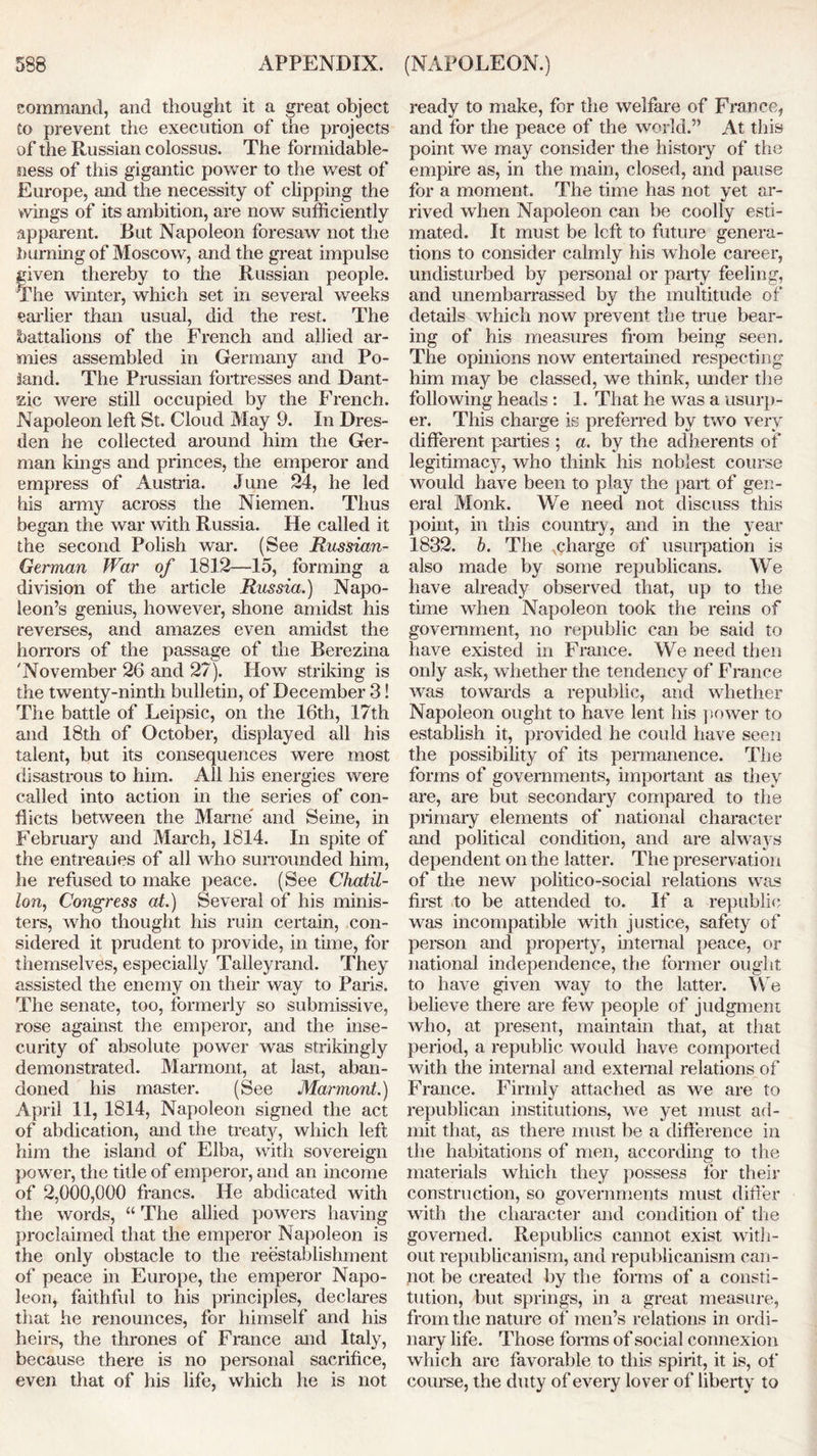 command, and thought it a great object Co prevent the execution of the projects of the Russian colossus. The formidable- ness of this gigantic power to the west of Europe, and the necessity of clipping the wings of its ambition, are now sufficiently apparent. But Napoleon foresaw not the burning of Moscow, and the great impulse given thereby to the Russian people. The winter, which set in several weeks earlier than usual, did the rest. The battalions of the French and allied ar- mies assembled in Germany and Po- land. The Prussian fortresses and Dant- tfzic were still occupied by the French. Napoleon left St. Cloud May 9. In Dres- den he collected around him the Ger- man kings and princes, the emperor and empress of Austria. June 24, he led his army across the Niemen. Thus began the war with Russia. He called it the second Polish war. (See Russian- German War of 1812—15, forming a division of the article Russia.) Napo- leon’s genius, however, shone amidst his reverses, and amazes even amidst the horrors of the passage of the Berezina 'November 26 and 27). How striking is the twenty-ninth bulletin, of December 3! The battle of Leipsic, on the 16th, 17th and 18th of October, displayed all his talent, but its consequences were most disastrous to him. All his energies were called into action in the series of con- flicts between the Marne and Seine, in February and March, 1814. In spite of the entreaiies of all who surrounded him, he refused to make peace. (See Chatil- lon, Congress at.) Several of his minis- ters, who thought his ruin certain, con- sidered it prudent to provide, in time, for themselves, especially Talleyrand. They assisted the enemy on their way to Paris. The senate, too, formerly so submissive, rose against the emperor, and the inse- curity of absolute power was strikingly demonstrated. Marmont, at last, aban- doned his master. (See Marmont.) April 11, 1814, Napoleon signed the act of abdication, and the treaty, which left him the island of Elba, with sovereign power, the title of emperor, and an income of 2,000,000 francs. He abdicated with the words, “ The allied powers having proclaimed that the emperor Napoleon is the only obstacle to the reestablishment of peace in Europe, the emperor Napo- leon, faithful to his principles, declares that he renounces, for himself and his heirs, the thrones of France and Italy, because there is no personal sacrifice, even that of his life, which he is not ready to make, for the welfare of France, and for the peace of the world.” At this point we may consider the histoiy of the empire as, in the main, closed, and pause for a moment. The time has not yet ar- rived when Napoleon can be coolly esti- mated. It must be left to future genera- tions to consider calmly his whole career, undisturbed by personal or party feeling, and unembarrassed by the multitude of details which now prevent the true bear- ing of his measures from being seen. The opinions now entertained respecting him may be classed, we think, under the following heads : 1. That he was a usurp- er. This charge is preferred by two very different parties ; a. by the adherents of legitimacy, who think his noblest course would have been to play the part of gen- eral Monk. We need not discuss this point, in this country, and in the year 1832. b. The charge of usurpation is also made by some republicans. We have already observed that, up to the time when Napoleon took the reins of government, no republic can be said to have existed in France. We need then only ask, whether the tendency of France was towards a republic, and whether Napoleon ought to have lent his power to establish it, provided he could have seen the possibility of its permanence. The forms of governments, important as they are, are but secondary compared to the primary elements of national character and political condition, and are always dependent on the latter. The preservation of the new politico-social relations was first to be attended to. If a republic was incompatible with justice, safety of person and property, internal peace, or national independence, the former ought to have given way to the latter. We believe there are few people of judgment who, at present, maintain that, at that period, a republic would have comported with the internal and external relations of France. Firmly attached as we are to republican institutions, we yet must ad- mit that, as there must be a difference in the habitations of men, according to the materials which they possess for their construction, so governments must differ with the character and condition of the governed. Republics cannot exist with- out republicanism, and republicanism can- not be created by the forms of a consti- tution, but springs, in a great measure, from the nature of men’s relations in ordi- nary life. Those forms of social connexion which are favorable to this spirit, it is, of course, the duty of every lover of liberty to