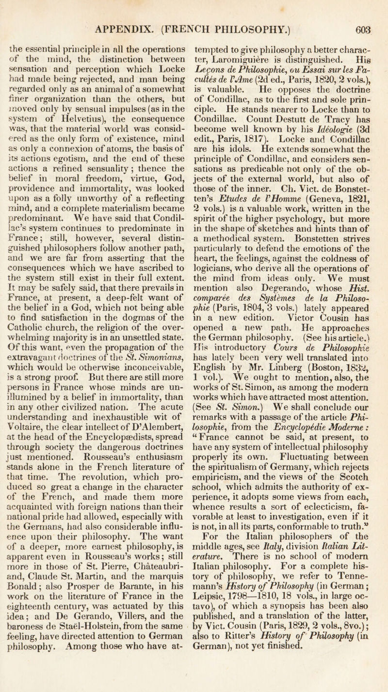 the essential principle in all the operations of the mind, the distinction between sensation and perception which Locke had made being rejected, and man being regarded only as an animal of a somewhat finer organization than the others, but moved only by sensual impulses (as in the system of Helvetius), the consequence was, that the material world was consid- ered as the only form of existence, mind as only a connexion of atoms, the basis of its actions egotism, and the end of these actions a refined sensuality ; thence the belief in moral freedom, virtue, God, providence and immortality, was looked upon as a folly unworthy of a reflecting mind, and a complete materialism became predominant. We have said that Condil- lac’s system continues to predominate in France; still, however, several distin- guished philosophers follow another path, and we are far from asserting that the consequences which we have ascribed to the system still exist in their full extent. It may be safely said, that there prevails in France, at present, a deep-felt want of the belief in a God, which not being able to find satisfaction in the dogmas of the Catholic church, the religion of the over- whelming majority is in an unsettled state. Of this want, even the propagation of the extravagant doctrines of the St. Simonicins, which would be otherwise inconceivable, is a strong proof. But there are still more persons in France whose minds are un- illumined by a belief in immortality, than in any other civilized nation. The acute understanding and inexhaustible wit of Voltaire, the clear intellect of D’Alembert, at the head of the Encyclopaedists, spread through society the dangerous doctrines just mentioned. Rousseau’s enthusiasm stands alone in the French literature of that time. The revolution, which pro- duced so great a change in the character of the French, and made them more acquainted with foreign nations than their national pride had allowed, especially with the Germans, had also considerable influ- ence upon their philosophy. The want of a deeper, more earnest philosophy, is apparent even in Rousseau’s works; still more in those of St. Pierre, Chateaubri- and, Claude St. Martin, and the marquis Bonald; also Prosper de Barante, in his work on the literature of France in the eighteenth century, was actuated by this idea; and De Gerando, Villers, and the baroness de Stael-Holstein, from the same feeling, have directed attention to German philosophy. Among those who have at- tempted to give philosophy a better charac- ter, Laromiguiere is distinguished. His Legons de Philosophic, o u Essai sur les Fa- cultes de VJhne (2d ed., Paris, 1820, 2 vols.), is valuable. He opposes the doctrine of Condillac, as to the first and sole prin- ciple. He stands nearer to Locke than to Condillac. Count Destutt de Tracy has become well known by his Ideologic (3d edit., Paris, 1817). Locke and Condillac are his idols. He extends somewhat the principle of Condillac, and considers sen- sations as predicable not only of the ob- jects of the external world, but also of those of the inner. Ch. Viet, de Bonstet- ten’s Etudes de VHomme (Geneva, 1821, 2 vols.) is a valuable work, written in the spirit of the higher psychology, but more in the shape of sketches and hints than of a methodical system. Bonstetten strives particularly to defend the emotions of the heart, the feelings, against the coldness of logicians, who derive all the operations of the mind from ideas only. We must mention also Degerando, whose Hist, comparee des Systhnes de la Philoso- phic (Paris, 1804, 3 vols.) lately appeared in a new edition. Victor Cousin has opened a new path. He approaches the German philosophy. (See his article.) His introductory Cours de Philosophic has lately been very well translated into English by Mr. Linberg (Boston, 1832, 1 vol.). We ought to mention, also, the works of St. Simon, as among the modern works which have attracted most attention. (See St. Simon.) We shall conclude our remarks with a passage of the article Phi- losophic, from the Encyclopedic Modeme : “France cannot be said, at present, to have any system of intellectual philosophy properly its own. Fluctuating between the spiritualism of Germany, which rejects empiricism, and the views of the Scotch school, which admits the authority of ex- perience, it adopts some views from each, whence results a sort of eclecticism, fa- vorable at least to investigation, even if it is not, in all its parts, conformable to truth.” For the Italian philosophers of the middle ages, see Italy, division Italian Lit- erature. There is no school of modern Italian philosophy. For a complete his- tory of philosophy, we refer to Tenne- mann’s History of Philosophy (in German; Leipsic, 1798—1810, 18 vols., in large oc- tavo), of which a synopsis has been also published, and a translation of the latter, by Viet. Cousin (Paris, 1829, 2 vols., 8vo.); also to Ritter’s History of Philosophy (in German), not yet finished.