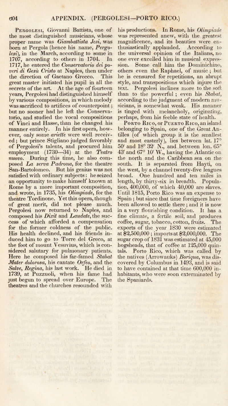 m APPENDIX. (PERGOLESI—PORTO RICO.) Pergolesi, Giovanni Battista, one of the most distinguished musicians, whose proper name was Giambattista Jesi, was born at Pergola (hence his name, Pergo- lesi), in the March, according to some in 1707, according to others in 1704. In 1717, he entered the Conservatono dei po- veri di Gesu Cristo at Naples, then under the direction of Gaetano Grecco. This great master initiated his pupil in all the secrets of the art. At the age of fourteen years, Pergolesi had distinguished himself by various compositions, in which melody was sacrificed to artifices of counterpoint; but no sooner had he left the Conserva- torio, and studied the vocal compositions of Vinci and Hasse, than he changed his manner entirely. In his first opera, how- ever, only some ariette were well receiv- ed ; but prince Stigliano judged favorably of Pergolesi’s talents, and procured him employment (1730—34) at the Teatro nuovo. During this time, he also com- posed La serva Padrona, for the theatre San-Bartolomeo. But his genius was not satisfied with ordinary subjects: he seized an opportunity to make himself known at Rome by a more important composition, and wrote, in 1735, his Olimpiade, for the theatre Tordinone. Yet this opera, though of great merit, did not please much. Pergolesi now returned to Naples, and composed his Dixit and Laudate, the suc- cess of which afforded a compensation for the former coldness of the public. His health declined, and his friends in- duced him to go to Torre del Greco, at the foot of mount Vesuvius, which is con- sidered salutary for pulmonary patients. Here he composed his far-famed Stabat Mater dolorosa, his cantate Orfeo, and the Salve, Regina, his last work. He died in 1739, at Puzzuoli, when his fame had just begun to spread over Europe. The theatres and the churches resounded with his productions. In Rome, his Olimpiade was represented anew, with the greatest magnificence, and its beauties were en- thusiastically applauded. According to the universal opinion of the Italians, no one ever excelled him in musical expres- sion. Some call him the Dominichino, others even the Raphael, of music ; but he is censured for repetitions, an abrupt style, and transpositions which injure the text. Pergolesi inclines more to the soft than to the powerful ; even his Stabat, according to the judgment of modern mu- sicians, is somewhat weak. His manner is tinged with melancholy, originating, perhaps, from his feeble state of health. Porto Rico, or Puerto Rico, an island belonging to Spain, one of the Great An- tilles (of which group it is the smallest and most easterly), lies between lat. 17° 50/ and 18° 32; N., and between Ion. 65° 43' and 67° Kf W., having the Atlantic on the north and the Caribbean sea on the south. It is separated from Hayti, on the west, by a channel twenty-five leagues broad. One hundred and ten miles in length, by thirty-six in breadth. Popula- tion, 400,000, of which 40,000 are slaves. Until 1815, Porto Rico was an expense to Spain ; but since that time foreigners have been allowed to settle there; and it is now in a very flourishing condition. It has a fine climate, a fertile soil, and produces coffee, sugar, tobacco, cotton, fruits. The exports of the year 1830 were estimated at $2,500,000 ; imports at $2,000,000. The sugar crop of 1831 was estimated at 45,000 hogsheads, that of coffee at 125,000 quin- tals. Porto Rico, which was called by the natives (Arrowauks) Boriqua, was dis- covered by Columbus in 1493, and is said to have contained at that time 600,000 in- habitants, who were soon exterminated by the Spaniards.