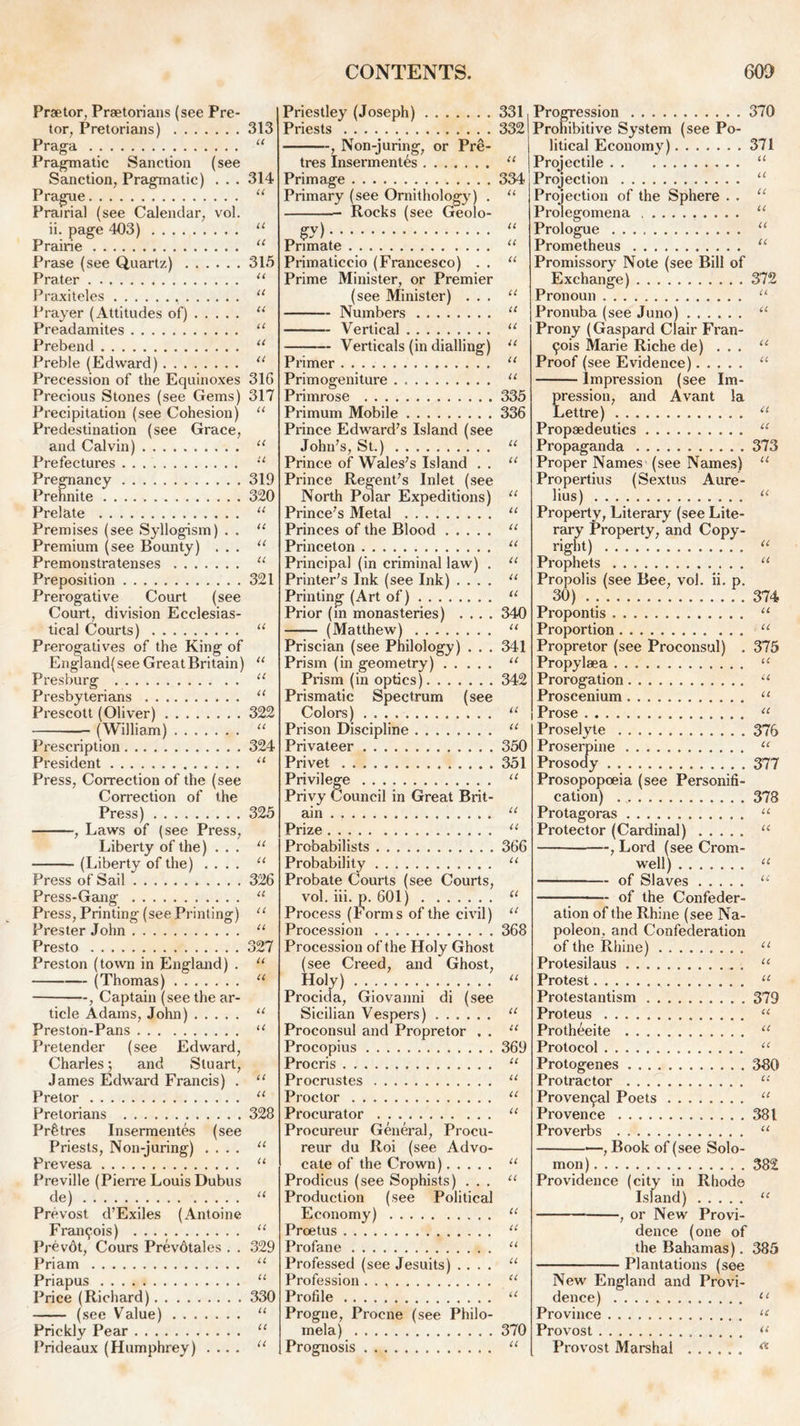 Prsetor, Praetorians (see Pre- tor, Pretorians) 313 Praga “ Pragmatic Sanction (see Sanction, Pragmatic) . . . 314 Prague “ Prairial (see Calendar, vol. ii. page 403) “ Prairie “ Prase (see Quartz) 315 Prater u Praxiteles “ Prayer (Attitudes of) u Preadamites 11 Prebend “ Preble (Edward) “ Precession of the Equinoxes 31G Precious Stones (see Gems) 317 Precipitation (see Cohesion) “ Predestination (see Grace, and Calvin) “ Prefectures “ Pregnancy 319 Prehnite 320 Prelate “ Premises (see Syllogism) . . “ Premium (see Bounty) ... “ Premonstratenses “ Preposition 321 Prerogative Court (see Court, division Ecclesias- tical Courts) “ Prerogatives of the King of England/see Great Britain) “ Presburg “ Presbyterians u Prescott (Oliver) 322 —— (William) “ Prescription 324 President “ Press, Correction of the (see Correction of the Press) 325 , Laws of (see Press, Liberty of the) ... “ (Liberty of the) .... “ Press of Sail 326 Press-Gang “ Press, Printing (see Printing) “ PresterJohn “ Presto 327 Preston (town in England) . “ (Thomas) 11 , Captain (see the ar- ticle Adams, John) “ Preston-Pans “ Pretender (see Edward, Charles; and Stuart, James Edward Francis) . “ Pretor “ Pretorians 328 Pr^tres Insermentes (see Priests, Non-juring) .... “ Prevesa u Preville (Pierre Louis Dubus de) “ Prevost d’Exiles (Antoine Francois) “ Prevdt, Cours Prevdtales . . 329 Priam “ Priapus “ Price (Richard) 330 (see Value) “ Prickly Pear “ Prideaux (Humphrey) .... “ Priestley (Joseph) 331 Priests 332 , Non-juring, or Pre- tres Insermentes “ Primage 334 Primary (see Ornithology) . “ Rocks (see Geolo- gy) “ Primate “ Primaticcio (Francesco) . . “ Prime Minister, or Premier (see Minister) ... “ Numbers “ Vertical “ Verticals (in dialling) u Primer “ Primogeniture “ Primrose 335 Primum Mobile 336 Prince Edward’s Island (see John’s, St.) u Prince of Wales’s Island . . “ Prince Regent’s Inlet (see North Polar Expeditions) “ Prince’s Metal “ Princes of the Blood u Princeton “ Principal (in criminal law) . “ Printer’s Ink (see Ink) .... “ Printing (Art of) “ Prior (m monasteries) .... 340 (Matthew) “ Priscian (see Philology) . . . 341 Prism (in geometry) “ Prism (in optics) 342 Prismatic Spectrum (see Colors) “ Prison Discipline “ Privateer 350 Privet 351 Privilege “ Privy Council in Great Brit- ain . “ Prize “ Probabilists 366 Probability “ Probate Courts (see Courts, vol. iii. p. 601) ct Process (Forms of the civil) a Procession 368 Procession of the Holy Ghost (see Creed, and Ghost, Holy).. “ Procida, Giovanni di (see Sicilian Vespers) “ Proconsul and Propretor . . “ Procopius 369 Procris “ Procrustes u Proctor “ Procurator “ Procureur General, Procu- reur du Roi (see Advo- cate of the Crown) 11 Prodicus (see Sophists) ... “ Production (see Political Economy) “ Proetus “ Profane “ Professed (see Jesuits) .... “ Profession . . “ Profile u Progne, Procne (see Philo- mela) 370 Prognosis “ Progression 370 Prohibitive System (see Po- litical Economy) 371 Projectile 11 Projection u Projection of the Sphere . . u Prolegomena u Prologue u Prometheus “ Promissory Note (see Bill of Exchange) 372 Pronoun u Pronuba (see Juno) “ Prony (Gaspard Clair Fran- cis Marie Riche de) ... u Proof (see Evidence) u Impression (see Im- pression, and Avant la Lettre) te Propaedeutics “ Propaganda 373 Proper Names (see Names) “ Propertius (Sextus Aure- lius) “ Property, Literary (see Lite- rary Property, and Copy- right) u Prophets “ Propolis (see Bee, vol. ii. p. 30) 374 Propontis “ Proportion u Propretor (see Proconsul) . 375 Propylaea u Prorogation u Proscenium “ Prose a Proselyte 376 Proserpine “ Prosody 377 Prosopopoeia (see Personifi- cation) 378 Protagoras “ Protector (Cardinal) “ , Lord (see Crom- well) “ of Slaves “ of the Confeder- ation of the Rhine (see Na- poleon, and Confederation of the Rhine) u Protesilaus “ Protest u Protestantism 379 Proteus “ Protheeite “ Protocol “ Protogenes 380 Protractor u Proven9al Poets “ Provence 381 Proverbs “ , Book of (see Solo- mon) 382 Providence (city in Rhode Island) “ , or New Provi- dence (one of the Bahamas). 385 Plantations (see New England and Provi- dence) 11 Province u Provost Provost Marshal a