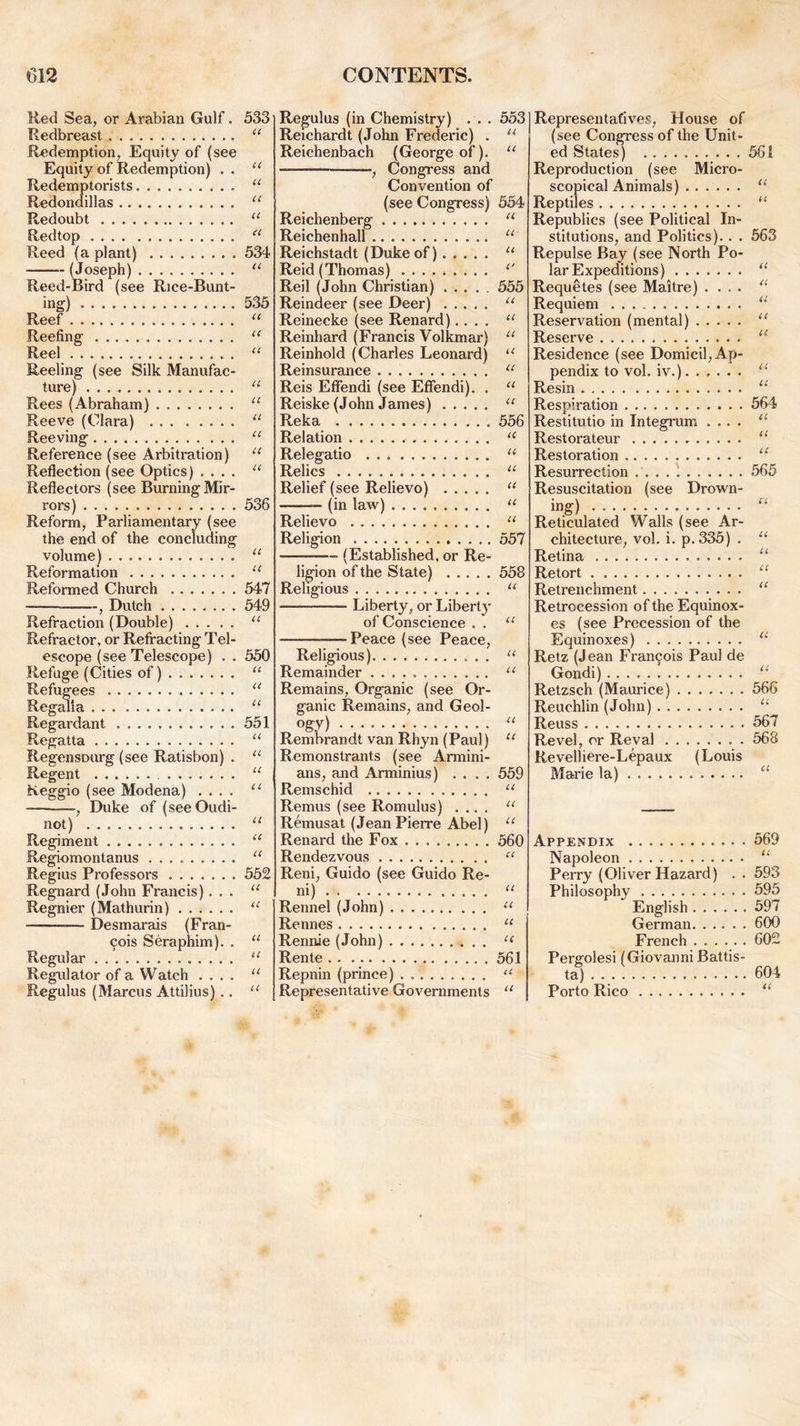 Red Sea, or Arabian Gulf. Redbreast Redemption, Equity of (see Equity of Redemption) . . Redemptorists Redondillas Redoubt Redtop Reed (a plant) (Joseph) Reed-Bird (see Rice-Bunt- ing) Reef Reefing Reel Reeling (see Silk Manufac- ture) . . . Rees (Abraham) Reeve (Clara) Reeving Reference (see Arbitration) Reflection (see Optics) . . . . Reflectors (see Burning Mir- rors) Reform, Parliamentary (see the end of the concluding volume) Reformation Reformed Church , Dutch Refraction (Double) Refractor, or Refracting Tel- escope (see Telescope) . . Refuge (Cities of) Refugees Regalia Regardant Regatta Regensourg (see Ratisbon) . Regent Reggio (see Modena) .... , Duke of (seeOudi- not) Regiment Regiomontanus Regius Professors Regnard (John Francis). . . Regnier (Mathurin) Desmarais (Fran- cis Seraphim). . Regular Regulator of a Watch .... Regulus (Marcus Attilius).. 533 it it ti it a <i 53d it 535 CC cc cc cc cc cc cc cc cc 536 u it 547 549 a 550 it a it 551 ll it a ll ll ll ll 552 u it a it it it Regulus (in Chemistry) Reichardt (John Frederic) . Reichenbach (George of). , Congress and Convention of (see Congress) Reichenberg Reichenhall Reichstadt (Dukeof) Reid (Thomas) Reil (John Christian) ..... Reindeer (see Deer) Reinecke (see Renard).... Reinhard (Francis Volkmar) Reinhold (Charles Leonard) Reinsurance Reis Eft'endi (see Effendi). . Reiske (John James) Reka Relation Relegatio Relics Relief (see Relievo) (in law) Relievo Religion (Established, or Re- ligion of the State) Religious — Liberty, or Liberty of Conscience . . Peace (see Peace, Religious) Remainder Remains, Organic (see Or- ganic Remains, and Geol- ogy) Rembrandt van Rhyn (Paul) Remonstrants (see Armini- ans, and Arminius) .... Remschid Remus (see Romulus) .... Remusat (Jean Pierre Abel) Renard the Fox Rendezvous Reni, Guido (see Guido Re- ni) Rennel (John) Rennes Rennie (John) Rente Repnin (prince) Representative Governments 553 CC cc 554 cc cc u C' 555 CC CC CC CC CC CC CC 556 ti u ii ti ii ii 557 558 a a it it it it 559 it Representatives, House of (see Congress of the Unit- ed States) Reproduction (see Micro- scopical Animals) Reptiles Republics (see Political In- stitutions, and Politics).. . Repulse Bay (see North Po- lar Expeditions) Requetes (see Maitre) .... Requiem Reservation (mental) Reserve Residence (see Domicil, Ap- pendix to vol. iv.) Resin Respiration Restitutio in Integrum .... Restorateur Restoration Resurrection Resuscitation (see Drown- ing) Reticulated Walls (see Ar- chitecture, vol. i. p.335) . Retina Retort Retrenchment Retrocession of the Equinox- es (see Precession of the Equinoxes) Retz (Jean Francis Paul de Gondi) Retzsch (Maurice) Reuchlin (John) Reuss Revel, or Reval . Revelhere-Lepaux (Louis Marie la) 561 CC CC 563 CC cc cc cc cc a cc 564 cc cc cc 565 1C cc cc cc cc cc cc 566 cc 567 568 CC CC cc 560 CC CC cc cc cc 561 CC cc Appendix Napoleon Perry (Oliver Hazard) .. Philosophy English German French Pergolesi (Giovanni Battis- Porto Rico 569 CC 593 595 597 600 602 604