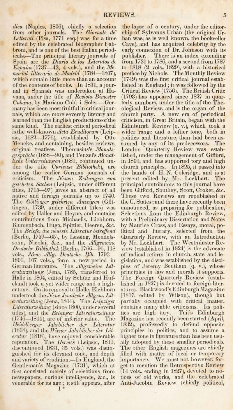 dico (Naples, 1806), chiefly a selection from other journals. The Giomale de’ Letterati (Pisa, 1771 seq.) was for a time edited by the celebrated biographer Fab- broni, and is one of the best Italian period- icals.—The principal literary journals of Spain are the Diario de los Literatos de Espaha (1737—43, 4 vols.), and the Me- morial litterario de Madrid (1784—1807), which contain little more than an account of the contents of books. In 1831, a jour- nal in Spanish was undertaken at Ha- vana, under the title of Revista Bimestre Cubana, by Mariano Cubi i Soler.—Ger- many has been most fruitful in critical jour- nals, which are more severely literary and learned than the English productionsof the same kind. The earliest critical periodical is the well-known Acta Eruditorum (Leip- sic, 1682—1776), established by Otto Mencke, and containing, besides reviews, original treatises. Thomasius’s Monats- gesprdche (1688—90), and Tenzel’s Monat- liche Unterredungen (1689, continued un- der the title Curieuse Bibliothek), are among the earlier German journals of criticism. The JVeuen Zeitungen von gelchrten Sachen (Leipsic, under different titles, 1715—97) gives an abstract of all native and foreign journals up to 1740. The Gbttingcr gelehrten Anzeigen (Got- tingen, 1739, under different titles) was edited by Haller and Heyne, and contains contributions from Michaelis, Eichhorn, Blumenbach, Hugo, Spittler, Heeren, &c. The Briefe, die neueste Literatur betreffend (Berlin, 1759—65), by Lessing, Mendels- sohn, Nicolai, &c., and the Allgemeine Deutsche Bibliothek (Berlin, 1766—96, 118 vols., JYeue Allg. Deutsche Bib. 1793— 1806, 107 vols.), form a new period in German literature. The Allgemeine Lit- eraturzeitung (Jena, 1785, transferred to Halle in 1804, edited by Schutz and Huf- eland) took a yet wider range and a high- er tone. On its removal to Halle, Eichhorn undertook the JYeue Jenaische Allgem. Lit- eraturzeitung (Je na, 1804). The Leipziger Literaturzeitung (since 1800, under several titles), and the Erlanger Literaturzeitung (1746—1810), are of inferior value. The Heidelberger Jahrbucher der Literatur (1808), and the Wiener Jahrbucher der Lit- eratur (1818), have enjoyed considerable reputation. The Hermes (Leipsic, 1819, discontinued 1831, 35 vols.) was distin- guished for its elevated tone, and depth and variety of erudition.—In England, the Gentleman’s Magazine (1731), which at first consisted merely of selections from newspapers, curious intelligence, &c., is venerable for its age ; it still appears, after 1* the lapse of a century, under the editor- ship of Sylvanus Urban (the original Ur- ban was, as is well known, the bookseller Cave), and has acquired celebrity by the early connexion of Dr. Johnson with its publisher. There is an index extending from 1731 to 1786, and a second from 1787 to 1818 (2 vols., 1829), with a historical preface by Nichols. The Monthly Review (1749) was the first critical journal estab- lished in England ; it was followed by the Critical Review (1756). The British Critic (1793) has appeared since 1827 in quar- terly numbers, under the title of the The- ological Review, and is the organ of the church party. A new era of periodical criticism, in Great Britain, began with the Edinburgh Review (q. v.), which took a wider range and a loftier tone, both in politics and literature, than had been as- sumed by any of its predecessors. The London Quarterly Review was estab- lished, under the management of Gifford, in 1809, and has supported tory and high church principles. In 1825, it passed into the hands of H. N. Coleridge, and is at present edited by Mr. Lockhart. The principal contributors to this journal have been Gifford, Southey, Scott, Croker, &c. These two Reviews are republished in the U. States; and there have recently been announced, as preparing for publication, Selections from the Edinburgh Review, with a Preliminary Dissertation and Notes by Maurice Cross, and Essays, moral, po- litical and literary, selected from the Quarterly Review, with an Introduction by Mr. Lockhart. The Westminster Re- view (established in 1824) is the advocate of radical reform in church, state and le- gislation, and was established by the disci- ples of Jeremy Bentham (q. v.), whose principles in law and morals it supports. The Foreign Quarterly Review (estab- lished in 1827) is devoted to foreign liter- atures. Blackwood’s Edinburgh Magazine (1817, edited by Wilson), though but partially occupied with critical matter, contains many able criticisms. Its poli- tics are high tory. Tait’s Edinburgh Magazine has recently been started (April, 1832), professedly to defend opposite principles in politics, and to assume a higher tone in literature than has been usu- ally adopted by these smaller periodicals. The other English magazines are chiefly filled with matter of local or temporary importance. We must not, however, for- get to mention the Retrospective Review (14 vols., ending in 1827), devoted to no- tices of old works, and the celebrated Anti-Jacobin Review (chiefly political,