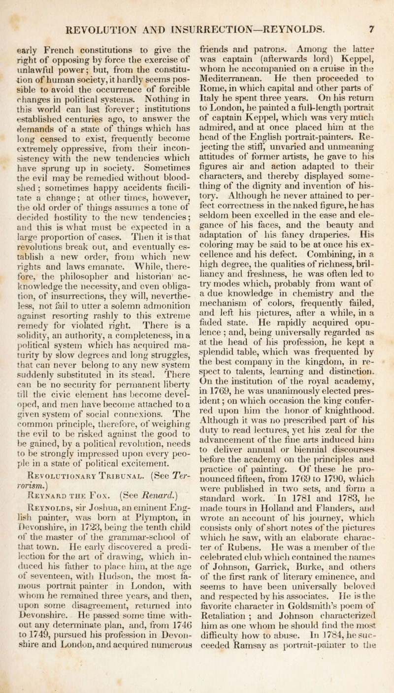 early French constitutions to give the right of opposing by force the exercise of unlawful power; but, from the constitu- tion of human society, it hardly seems pos- sible to avoid the occurrence of forcible changes in political systems. Nothing in this world can last forever; institutions established centuries ago, to answer the demands of a state of things which has long ceased to exist, frequently become extremely oppressive, from their incon- sistency with the new tendencies which have sprung up in society. Sometimes the evil may be remedied without blood- shed ; sometimes happy accidents facili- tate a change; at other times, however, the old order of things assumes a tone of decided hostility to the new tendencies; and this is what must be expected in a large proportion of cases. Then it is that revolutions break out, and eventually es- tablish a new order, from which new rights and laws emanate. While, there- fore, the philosopher and historian ac- knowledge the necessity, and even obliga- tion, of insurrections, they will, neverthe- less, not fail to utter a solemn admonition against resorting rashly to this extreme remedy for violated right. There is a solidity, an authority, a completeness, in a political system which has acquired ma- turity by slow degrees and long struggles, that can never belong to any new system suddenly substituted in its stead. There can be no security for permanent liberty till the civic element has become devel- oped, and men have become attached to a given system of social connexions. The common principle, therefore, of weighing the evil to be risked against the good to be gained, by a political revolution, needs to be strongly impressed upon every peo- ple in a state of political excitement. Revolutionary Tribunal. (See Ter- rorism.) Reynard the Fox. (See Renard.) Reynolds, sir Joshua, an eminent Eng- lish painter, was bom at Plympton, in Devonshire, in 1/23, being the tenth child of the master of the grammar-school of that town. lie early discovered a predi- lection for the art of drawing, which in- duced his father to place him, at the age of seventeen, with Hudson, the most la- mous portrait painter in London, with whom he remained three years, and then, upon some disagreement, returned into Devonshire. He passed some time with- out any determinate plan, and, from 1746 to 1749, pursued his profession in Devon- shire and London, and acquired numerous friends and patrons. Among the latter was captain (afterwards lord) Keppel, whom he accompanied on a cruise in the Mediterranean. He then proceeded to Rome, in which capital and other parts of Italy he spent three years. On his return to London, he painted a full-length portrait of captain Keppel, which was very much admired, and at once placed him at the head of the English portrait-painters. Re- jecting the stiff’, unvaried and unmeaning attitudes of former artists, he gave to his figures air and action adapted to their characters, and thereby displayed some- thing of the dignity and invention of his- tory. Although he never attained to per- fect correctness in the naked figure, he has seldom been excelled in the ease and ele- gance of his faces, and the beauty and adaptation of his fancy draperies. His coloring may be said to be at once his ex- cellence and his defect. Combining, in a high degree, the qualities of richness, bril- liancy and freshness, he was often led to try modes which, probably from want of a due knowledge in chemistry and the mechanism of colors, frequently failed, and left his pictures, after a while, in a faded state. He rapidly acquired opu- lence ; and, being universally regarded as at the head of his profession, he kept a splendid table, which was frequented by the best company in the kingdom, in re- spect to talents, learning and distinction. On the institution of the royal academy, in 1769, he was unanimously elected pres- ident ; on which occasion the king confer- red upon him the honor of knighthood. Although it was no prescribed part of his duty to read lectures, yet his zeal for the advancement of the fine arts induced him to deliver annual or biennial discourses before the academy on the principles and practice of painting. Of these he pro- nounced fifteen, from 1769 to 1790, which were published in two sets, and form a standard work. In 1781 and 1783, he made tours in Holland and Flanders, and wrote an account of his journey, which consists only of short notes of the pictures which he saw, with an elaborate charac- ter of Rubens. He was a member of the celebrated club which contained the names of Johnson, Garrick, Burke, and others of the first rank of literary eminence, and seems to have been universally beloved and respected by his associates. He is the favorite character in Goldsmith’s poem of Retaliation ; and Johnson characterized him as one whom he should find the most difficulty how to abuse. In 1784, he suc- ceeded Ramsay as portrait-painter to the