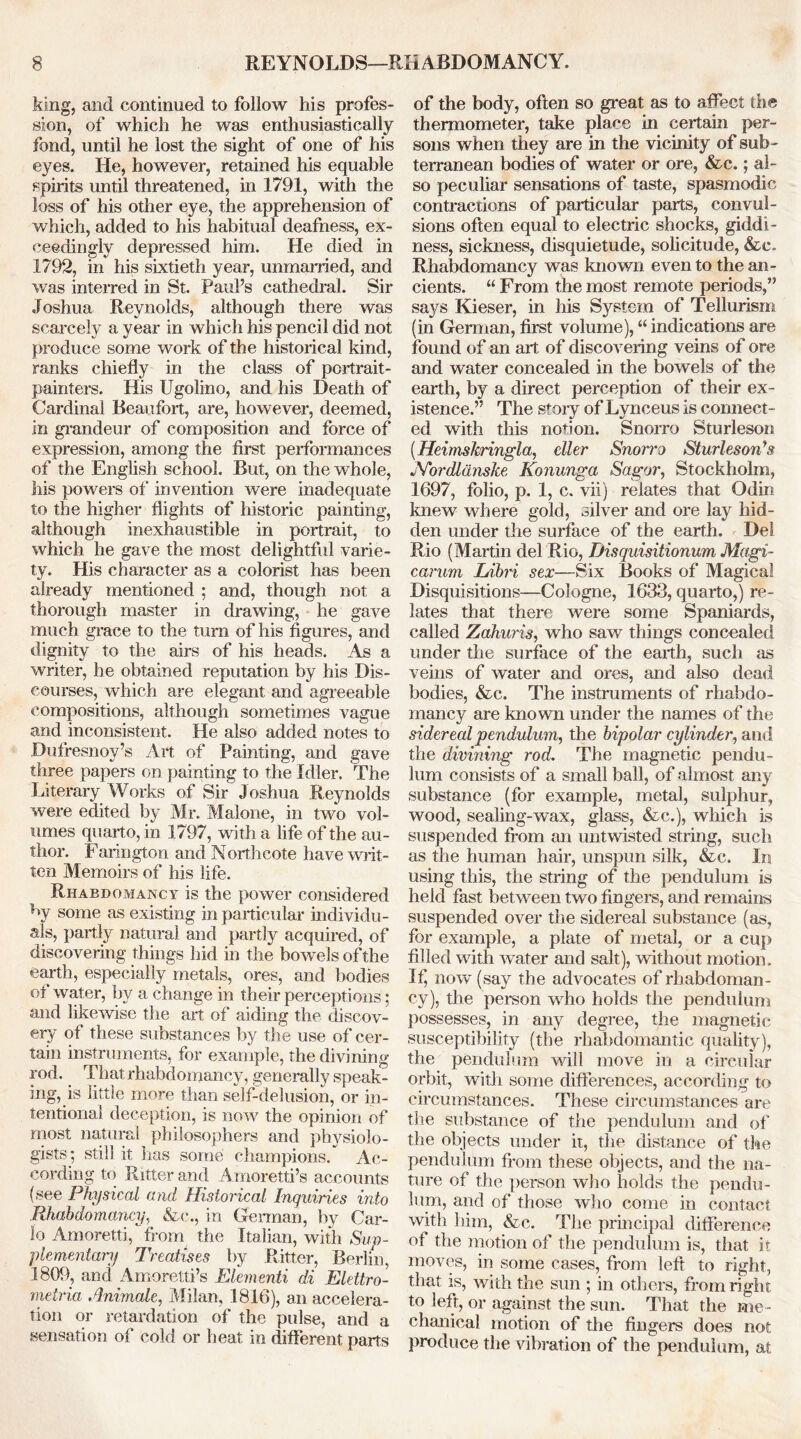 REYNOLDS—RHABDOMANCY. king, and continued to follow his profes- sion, of which he was enthusiastically fond, until he lost the sight of one of his eyes. He, however, retained his equable spirits until threatened, in 1791, with the loss of his other eye, the apprehension of which, added to his habitual deafness, ex- ceedingly depressed him. He died in 1792, in his sixtieth year, unmarried, and was interred in St. Paul’s cathedral. Sir Joshua Reynolds, although there was scarcely a year in which his pencil did not produce some work of the historical kind, ranks chiefly in the class of portrait- painters. His Ugolino, and his Death of Cardinal Beaufort, are, however, deemed, in grandeur of composition and force of expression, among the first performances of the English school. But, on the whole, his powers of invention were inadequate to the higher flights of historic painting, although inexhaustible in portrait, to which he gave the most delightful varie- ty. His character as a colorist has been already mentioned : and, though not a thorough master in drawing, he gave much grace to the turn of his figures, and dignity to the airs of his heads. As a writer, he obtained reputation by his Dis- courses, which are elegant and agreeable compositions, although sometimes vague and inconsistent. He also added notes to Dufresnoy’s Art of Painting, and gave three papers on painting to the Idler. The Literary Works of Sir Joshua Reynolds were edited by Mr. Malone, in two vol- umes quarto, in 1797, with a life of the au- thor. Farington and Northcote have wilt- ten Memoirs of his life. Rhabdomancy is the power considered by some as existing in particular individu- als, partly natural and partly acquired, of discovering things hid in the bowels of the earth, especially metals, ores, and bodies ot water, by a change in their perceptions; and likewise the art of aiding the discov- ery of these substances by the use of cer- tain instruments, for example, the divining rod. That rhabdomancy, generally speak- ing, is little more than self-delusion, or in- tentional deception, is now the opinion of most natural philosophers and physiolo- gists; still it has some champions. Ac- cording to Ritter and Amoretti’s accounts (see Physical and Historical Inquiries into Rhabdomancy, &<*., in German, by Car- lo Amoretti, from the Italian, with Sup- plementary Treatises by Ritter, Berlin, 1809, and Amoretti’s Elementi di Elettro- metria Animate, Milan, 1816), an accelera- tion or retardation of the pulse, and a sensation of cold or heat in different parts of the body, often so great as to affect the thermometer, take place in certain per- sons when they are in the vicinity of sub - terranean bodies of water or ore, &c.; al- so peculiar sensations of taste, spasmodic contractions of particular parts, convul- sions often equal to electric shocks, giddi- ness, sickness, disquietude, solicitude, &c. Rhabdomancy was known even to the an- cients. “ From the most remote periods,” says Kieser, in his System of Tellurism (in German, first volume), “ indications are found of an art of discovering veins of ore and water concealed in the bowels of the earth, by a direct perception of their ex- istence.” The story of Lynceus is connect- ed with this nofion. Snorro Sturleson (Heimskringla, cller Snorro Sturleson's JYordliinske Konunga Sagor, Stockholm, 1697, folio, p. 1, c. vii) relates that Odin knew where gold, silver and ore lay hid- den under the surface of the earth. Del Rio (Martin del Rio, Disquisitionum Magi- carum Libri sex—Six Books of Magical Disquisitions—Cologne, 1633, quarto,) re- lates that there were some Spaniards, called Zahuris, who saw things concealed under the surface of the earth, such as veins of water and ores, and also dead bodies, &c. The instruments of rhabdo- mancy are known under the names of the siderecdpendulum, the bipolar cylinder, and the divining rod. The magnetic pendu- lum consists of a small ball, of almost any substance (for example, metal, sulphur, wood, sealing-wax, glass, &c.), which is suspended from an untwisted string, such as the human hair, unspun silk, &c. In using this, the string of the pendulum is held fast between two fingers, and remains suspended over the sidereal substance (as, for example, a plate of metal, or a cup filled with water and salt), without motion. If) now (say the advocates of rhabdoman- cy), the person who holds the pendulum possesses, in any degree, the magnetic susceptibility (the rhabdomantic quality), the pendulum will move in a circular orbit, with some differences, according to circumstances. These circumstances are the substance of the pendulum and of the objects under it, the distance of the pendulum from these objects, and the na- ture of the person who holds the pendu- lum, and of those who come in contact with him, &c. The principal difference of the motion of the pendulum is, that it. moves, in some cases, from left to right, that is, with the sun ; in others, from right to left, or against the sun. That the me - chanical motion of the fingers does not produce the vibration of the pendulum, at