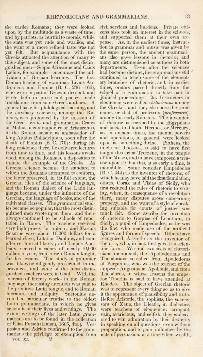 tiie earlier Romans; they were looked upon by the multitude as a waste of time, and by patriots, as hurtful to morals, while the state was yet rude and warlike, and the want of a more refined taste was not yet felt. But acquaintance with the Greeks attracted the attention of many to this subject, and some of the most distin- guished men—Scipio Africanus and Caius Leelius, for example—encouraged the cul- tivation of Grecian learning. The first Roman teachers of grammar, Livius An- dronicus and Ennius (B. C. 236—166), who were in part of Grecian descent, and wrote both in prose and poetry, made translations from some Greek authors. A general taste for philological learning, and the auxiliary sciences, among the Ro- mans, was promoted by the mission of the Greek critic and grammarian Crates of Mallus, a contemporary of Aristarchus, to the Roman senate, as ambassador of king Attalus Philadelphus, soon after the death of Ennius (B. C. 170): during his long residence there, he delivered lectures from time to time, and Ins lessons awak- ened, among the Romans, a disposition to imitate the example of the Greeks. As Grecian science became the standard to which the Romans attempted to conform, the latter preserved, in its full extent, the Grecian idea of the science of language, and the Roman dialect of the Latin lan- guage became, under the influence of the Grecian, the language of books, and of the cultivated classes. The grammatical stud- ies became so popular, that the most distin- guished men wrote upon them; and there always continued to be schools of repu- tation in Rome. The teachers received very high prices for tuition; and Marcus Scauras gave about 16,000 dollars for a learned slave, Lutatius Daphnis, and soon after set him at liberty ; and Lucius Apu- leius received a salary of nearly 10,000 dollars a year, from a rich Roman knight, for his lessons. The study of grammar was likewise diligently prosecuted in the provinces, and some of the most distin- guished teachers were in Gaul. With the increase of literary works in the Roman language, increasing attention was paid to the primitive Latin tongue, and to Roman literature and antiquity. Suetonius de- voted a particular treatise to the oldest Latin grammarians, in which he gives accounts of their lives and writings. The extant writings of the later Latin gram- marians are to be found in the collection of Elias Putsch (Hanau, 1605, 4to.). Ves- pasian and Adrian confirmed to the gram- marians the privilege of exemption from VOL. xi. 2 civil services and burdens. Private citi- zens also took an interest in the schools, and supported them at their own ex- pense. As, in the earliest times, instruc- tion in grammar and music was given by the same person, the ancient grammari- ans also gave lessons in rhetoric; and many are distinguished as authors in both departments. Even after the sciences had become distinct, the grammarians still continued to teach some of the element- ary branches of rhetoric, and, in earlier times, orators passed directly from the school of a grammarian to take part in judicial proceedings.—2d. Instructors in eloquence were called rhetoricians among the Greeks ; and they also bore the same name, or that of professors (professores), among the early Romans. The invention of rhetoric is ascribed by the ^Egyptians and poets to Thoth, Hermes, or Mercury, as, in ancient times, the mental powers and operations, in general, were looked upon as something divine. Pittheus, the uncle of Theseus, is said to have first taught this art at Troezene, in the temple of the Muses, and to have composed a trea- tise upon it; but this, at so early a time, is incredible. Some consider Empedocles (B. C. 444) as the inventor of rhetoric, of which he may have laid the first foundation; others, Corax and Tisias of Sicily, who first reduced the rules of rhetoric to writ- ing, when, in consequence of a revolution there, many disputes arose concerning property, and the want of a style of speak- ing suitable for courts of justice was much felt. Some ascribe the invention of rhetoric to Gorgias of Leontium, in Sicily, a pupil of Empedocles, as he was the first who made use of the artificial figures and forms of speech. Others have recognised Aristotle as the inventor of rhetoric, who, in fact, first gave it a scien- tific form. We find two sects of rhetori- cians mentioned, the Apollodorians and Theodorians, so called from Apollodorus of Pergamus, who was the teacher of the emperor Augustus at Apollonia, and from Theodoras, to whose lessons the empe- ror Tiberius is said to have attended at Rhodes. The object of Grecian rhetoric was to represent every thing so as to give it the appearance of plausibility and truth. Before Aristotle, the sophists, the succes- sors of Zeno, the Eleatic, in dialectics, were teachers of eloquence: arrogant, vain, avaricious, and selfish, they endeav- ored to win admiration by then dexterity in speaking on all questions, even without preparation, and to gain influence by the acts of persuasion, at a time when wealth,