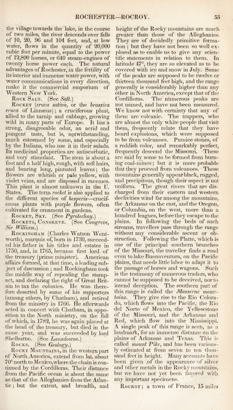the village towards the lake, in the course of two miles, the river descends over falls of 10, 20, 96 and 104 feet, and, at low water, flows in the quantity of 20,000 cubic feet per minute, equal to the power of 12,800 horses, or 640 steam-engines of twenty horse power each. The natural advantages of Rochester, in the fertility of its interior and immense water power, with water communications in every direction, make it the commercial emporium of Western New York. Rock Salt. (See Salt.) Rocket (eruca saliva, or the brassica eruca of Linnaeus); a cruciferous plant, allied to the turnip and cabbage, growing wild in many parts of Europe. It has a strong, disagreeable odor, an acrid and pungent taste, but is, notwithstanding, much esteemed by some, and especially by the Italians, who use it in their salads. Its medicinal properties are antiscorbutic, and very stimulant. The stem is about a foot and a half high, rough, with soft hairs, and bearing long, pinnated leaves; the flowers are whitish or pale yellow, with violet veins, and are disposed in racemes. This plant is almost unknown in the U. States. The term rocket is also applied to the different species of hesperis—crucif- erous plants with purple flowers, often cultivated for ornament in gardens. Rocket, Sky. (See Pyrotechny.) , Rockets, Congreve. (See Congreve Sir William.) Rockingham (Charles Watson Went- worth), marquis of, born in 1730, succeed- ed his father in his titles and estates in 1750, and, in 1765, became first lord of the treasury (prime minister). American affairs formed, at that time, a leading sub- ject of discussion ; and Rockingham took the middle way of repealing the stamp- act, and declaring the right of Great Brit- ain to tax the colonies. He was there- fore deserted by some of his supporters (among others, by Chatham), and retired from the ministry in 1766. He afterwards acted in conceit with Chatham, in oppo- sition to the North ministry, on the fall of which, in 1782, he was again placed at the head of the treasury, but died in the same year, and was succeeded by lord Shelburne. (See Lansdoume.) Rocks. (See Geology.) Rocky Mountains, in the western part of North America, extend from lat. about 70° north to Mexico,where the chain is con- tinued by the Cordilleras. Their distance from the Pacific ocean is about the same as that of the Alleghanies from the Atlan- tic ; but the extent, and breadth, and height of the Rocky mountains are much greater than those of the Alleghanies. They are of decidedly primitive forma- tion ; but they have not been so well ex- plored as to enable us to give any scien- tific statements in relation to them. In latitude 47°, they are so elevated as to be covered with ice and snow in July. Some of the peaks are supposed to be twelve or thirteen thousand feet high, and the range generally is considerably higher than any other in North America, except that of the Cordilleras. The numerous peaks are not named, and have not been measured. We know not with certainty that any of them are volcanic. The trappers, who are almost the only white people that visit them, frequently relate that they have heard explosions, which were supposed to be from volcanoes. Pumice stones, of a reddish color, and remarkably perfect, frequently descend the Missouri. These are said by some to be formed from burn- ing coal-mines; but it is more probable that they proceed from volcanoes. These mountains generally appear black, rugged, and precipitous, though their aspect is not uniform. The great rivers that are dis- charged from their eastern and western declivities wind far among the mountains, the Arkansas on the east, and the Oregon, or Columbia, on the west, more than a hundred leagues, before they escape to the plains. In following the beds of such streams, travellers pass through the range without any considerable ascent or ob- struction. Following the Platte, which is one of the principal southern branches of the Missouri, the traveller finds a road even to lake Buenaventura, on the Pacific plains, that needs little labor to adapt it to the passage of horses and wagons. Such is the testimony of numerous traders, who cannot be supposed to be deceived, nor to intend deception. The southern part of this range is called the Masserne moun- tains. They give rise to the Rio Colora- do, which flows into the Pacific, the Rio del Norte of Mexico, 'the Yellowstone of the Missouri, and the Arkansas and Red, which flow into the Mississippi. A single peak of this range is seen, as a landmark, for an immense distance on the plains of Arkansas and Texas. This is called mount Pike, and has been various- ly estimated at from seven to ten thou- sand feet in height. Many accounts have been given of the appearance of silver and other metals in the Rocky mountains, but we have not yet been favored with any important specimens. Rocroy; a town of France, 15 inilea