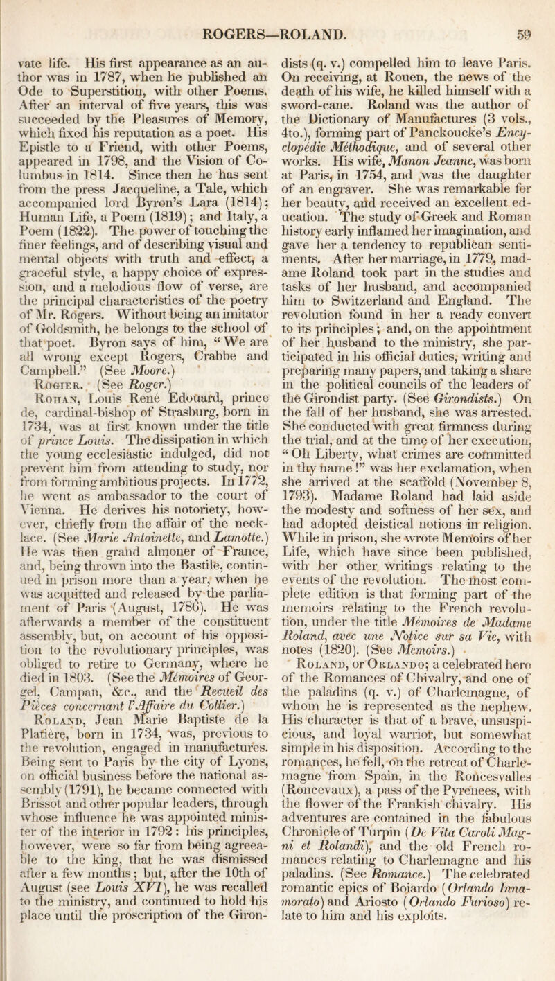 vate life. His first appearance as an au- thor was in 1787, when he published an Ode to Superstition, with other Poems. After an interval of five years, this was succeeded by the Pleasures of Memory, which fixed his reputation as a poet. His Epistle to a Friend, with other Poems, appeared in 1798, and the Vision of Co- lumbus in 1814. Since then he has sent from the press Jacqueline, a Tale, which accompanied lord Byron’s Lara (1814); Human Life, a Poem (1819); and Italy, a Poem (1822). The power of touching the finer feelings, and of describing visual and mental objects with truth and effect, a graceful style, a happy choice of expres- sion, and a melodious flow of verse, are the principal characteristics of the poetry of Mr. Rogers. Without being an imitator of Goldsmith, he belongs to the school of that poet. Byron says of him, “We are all wrong except Rogers, Crabbe and Campbell.” (See Moore.) Rogier. (See Roger.) Rohan, Louis Rene Edouard, prince de, cardinal-bishop of Strasburg, born in 17:34, was at first known under the title of prince Louis. The dissipation in which the young ecclesiastic indulged, did not prevent him from attending to study, nor from forming ambitious projects. In 1772, he went as ambassador to the court of Vienna. He derives his notoriety, how- ever, chiefly from the affair of the neck- lace. (See Marie Antoinette, and Lamotte.) He was then grand almoner of France, and, being thrown into the Bastile, contin- ued in prison more than a year, when he was acquitted and released by the parlia- ment of Paris (August, 1786). He was afterwards a member of the constituent assembly, but, on account of his opposi- tion to the revolutionary principles, was obliged to retire to Germany, where he died in 1803. (See the Memoires of Geor- gel, Campan, &c., and the Recueil des Pieces concernant VAffaire du Collier.) Roland, Jean Marie Baptiste de la Platiere, born in 1734, was, previous to the revolution, engaged in manufactures. Being sent to Paris by the city of Lyons, on official business before the national as- sembly (1791), he became connected with Brissot and other popular leaders, through whose influence he was appointed minis- ter of the interior in 1792 : his principles, however, were so far from being agreea- ble to the king, that he was dismissed after a few months; but, after the 10th of August (see Louis XVI), he was recalled to the ministry, and continued to hold his place until the proscription of the Giron- dists (q. v.) compelled him to leave Paris, On receiving, at Rouen, the news of the death of his wife, he killed himself with a sword-cane. Roland was the author of the Dictionary of Manufactures (3 vols., 4to.), forming part of Panckoucke’s Ency- clopedic Methodique, and of several other works. His wife, Manon Jeanne, was bom at Paris, in 1754, and was the daughter of an engraver. She was remarkable for her beauty, and received an excellent ed- ucation. The study of Greek and Roman history early inflamed her imagination, and gave her a tendency to republican senti- ments. After her marriage, in 1779, mad- ame Roland took part in the studies and tasks of her husband, and accompanied him to Switzerland and England. The revolution found in her a ready convert to its principles; and, on the appointment of her husband to the ministry, she par- ticipated in his official duties, writing and preparing many papers, and taking a share in the political councils of the leaders of the Girondist party. (See Girondists.) On the fall of her husband, she was arrested. She conducted with great firmness during the trial, and at the time of her execution, “ Oh Liberty, what crimes are committed in thy name !” was her exclamation, when she arrived at the scaffold (November 8, 1793). Madame Roland had laid aside the modesty and softness of her sex, and had adopted deistical notions in religion. While in prison, she wrote Memoirs of her Life, which have since been published, with her other writings relating to the events of the revolution. The most com- plete edition is that forming part of the memoirs relating to the French revolu- tion, under the title Memoires de Madame Roland, avec une JYotice sur sa Vie, with notes (1820). (See Memoirs.) Roland, or Orlando; a celebrated hero of the Romances of Chivalry, and one of the paladins (q. v.) of Charlemagne, of whom he is represented as the nephew. His character is that of a brave, unsuspi- cious, and loyal warrior, but somewhat simple in his disposition. According to the romances, he fell, on the retreat of Charle- magne from Spain, in the Roncesvalles (Roncevaux), a pass of the Pyrenees, with the flower of the Frankish chivalry. His adventures are contained in the fabulous Chronicle of Turpin {De Vita Car oli Mag- ni et Rolandi), and the old French ro- mances relating to Charlemagne and his paladins. (See Romance.) The celebrated romantic epics of Boiardo (Orlando Inna- morato) and Ariosto (Orlando Furioso) re- late to him and his exploits.