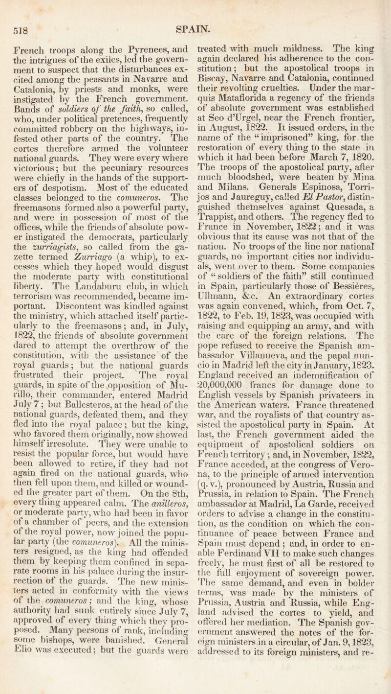 French troops along the Pyrenees, and the intrigues of the exiles, led the govern- ment to suspect that the disturbances ex- cited among the peasants in Navarre and Catalonia, by priests and monks, were instigated by the French government. Bands of soldiers of the faith, so called, who, under political pretences, frequently committed robbery on the highways, in- fested other parts of the country. The cortes therefore armed the volunteer national guards. They were every where victorious; but the pecuniary resources were chiefly in the hands of the support- ers of despotism. Most of the educated classes belonged to the comuneros. The freemasons formed also a powerful party, and were in possession of most of the offices, while the friends of absolute pow- er instigated the democrats, particularly the zurriagists, so called from the ga- zette termed Zurriago (a whip), to ex- cesses which they hoped would disgust the moderate party with constitutional liberty. The Landaburu club, in which terrorism was recommended, became im- portant. Discontent was kindled against the ministry, which attached itself partic- ularly to the freemasons; and, in July, 1822, the friends of absolute government dared to attempt the overthrow of the constitution, with the assistance of the royal guards; but the national guards frustrated their project. The royal guards, in spite of the opposition of Mu- rillo, their commander, entered Madrid July 7; but Ballesteros, at the head of the national guards, defeated them, and they fled into the royal palace; but the king, who favored them originally, now showed himself irresolute. They were unable to resist the popular force, but would have been allowed to retire, if they had not again fired on the national guards, who then fell upon them, and killed or wound- ed the greater part of them. On the 8th, every thing appeared calm. The anUleros, or moderate party, who had been in favor of a chamber of peers, and the extension of the royal power, now joined the popu- lar party (the comuneros). All the minis- ters resigned, as the king had offended them by keeping them confined in sepa- rate rooms in his palace during the insur- rection of the guards. The new minis- ters acted in conformity with the views of the comuneros; and the king, whose authority had sunk entirely since July 7, approved of every thing which they pro- posed. Many persons of rank, ill eluding some bishops, were banished. General Elio was executed; but the guards were treated with much mildness. The king again declared his adherence to the con- stitution ; but the apostolical troops in Biscay, Navarre and Catalonia, continued their revolting cruelties. Under the mar- quis Matafiorida a regency of the friends of absolute government was established at Seo d’Urgel, near the French frontier, in August, 1822. It issued orders, in the name of the “ imprisoned” king, for the restoration of every thing to the state in which it had been before March 7, 1820. The troops of the apostolical party, after much bloodshed, were beaten by Mina and Milans. Generals Espinosa, Torri- jos and Jaureguy, called El Pastor, distin- guished themselves against Quesada, a Trappist, and others. The regency fled to France in November, 1822; and it was obvious that its cause was not that of the nation. No troops of the line nor national guards, no important cities nor individu- als, went over to them. Some companies of “ soldiers of the faith” still continued in Spain, particularly those of Bessieres, Ullmann, &c. An extraordinary cortes was again convened, which, from Oct. 7, 1822, to Feb. 19,1823, was occupied with raising and equipping an army, and with the care of the foreign relations. The pope refused to receive the Spanish am- bassador Villanueva, and the papal nun- cio in Madrid left the city in January, 1823. England received an indemnification of 20,000,000 francs for damage done to English vessels by Spanish privateers in the American waters. France threatened war, and the royalists of that country as- sisted the apostolical party in Spain. At last, the French government aided the equipment of apostolical soldiers on French territory; and, in November, 1822, France acceded, at the congress of Vero- na, to the principle of armed intervention (q. v.), pronounced by Austria, Russia and Prussia, in relation to Spain. The French ambassador at Madrid, La Garde, received orders to advise a change in the constitu- tion, as the condition on which the con- tinuance of peace between France and Spain must depend ; and, in order to en- able Ferdinand VII to make such changes freely, he must first of all be restored to the full enjoyment of sovereign power. The same demand, and even in bolder terms, was made by the ministers of Prussia, Austria and Russia, while Eng- land advised the cortes to yield, and offered her mediation. The Spanish gov- ernment answered the notes of the for- eign ministers in a circular, of Jan. 9,1823, addressed to its foreign ministers, and re-