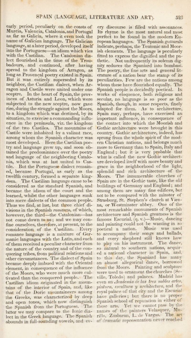 early period, peculiarly on the coasts of Murcia, Valencia, Catalonia, and Portugal as far as Galicia, where it even took the name of Galician language. The Galician language, at a later period, developed itself into the Portuguese—an idiom which vies with the Castilian. The Catalonian dia- lect flourished in the time of the Trou- badours, and continued, after having spread to the kingdom of Arragon, as long as Provencal poetry existed in Spam. But it was entirely superseded by its neighbor, the Castilian dialect, when Ar- ragon and Castile were united under one sceptre. In the heart of Spain, the prov- inces of Asturia and Leon, which were subjected to the new' sceptre, now' gave rise, during the struggle against the Moors, to a kingdom which was destined, by its situation, to exercise a commanding influ- ence in the peninsula, viz. the kingdom of the two Castiles. The mountains of Castile were inhabited by a valiant race, among whom the Spanish character was most developed. Here the Castilian poe- try and language grew' up, and soon ob- tained the predominance over the poetry and language of the neighboring Catalo- nia, which was at last united to Cas- tile. But the Portuguese dialect remain- ed, because Portugal, as early as the twelfth century, formed a separate king- dom. The Castilian language came to be considered as the standard Spanish, and became the idiom of the court and the learned, whilst the other languages sunk into mere dialects of the common people. Thus we find, at last, but three chief di- visions in the Spanish romanzo, of which, however, the third—the Catalonian—has not come down to us; and we may con- fine ourselves, therefore, at present, to the consideration of the Castilian. Every romance language is a mixture of Ger- manic languages with the Latin, and each of them received a peculiar character from the nature of the country and of the con- quering tribes, from political relations and other circumstances. The dialect of Spain became deeply imbued with the Oriental element, in consequence of the influence of the Moors, who wrere much more cul- tivated than the conquered people. The Castilian idiom originated in the moun- tains of the interior of Spain, and, like that of the Doric mountaineers among the Greeks, was characterized by deep and open tones, which now distinguish the Spanish from the Portuguese. The latter we may compare to the Ionic dia- lect in the Greek language. The Spanish abounds in full-sounding vowels, and ev- ery discourse is filled with assonances. Its rhyme is the most natural and most perfect to be found in the modem Eu- ropean languages. The Spanish gutturals indicate, perhaps, the Teutonic and Moor- ish elements. The language is peculiarly fitted to express the dignified and the pa- thetic. Not unfrequently its solemn dig- nity seduces the Spaniard into bombast. The poetry, the fine arts and general lit- erature of a nation bear the stamp of its peculiarities. Few are the nations among whom these have flourished equally. The Spanish people is decidedly poetical. In w orks of eloquence, both religious and secular, no language is so poor as the Spanish, though, in some respects, finely adapted for them. As to architecture, Spain may, perhaps, have exercised an important influence, in consequence of the contact into which the Moorish and Gothic architecture were brought in this country. Gothic architecture, indeed, has sprung from the whole spirit of the mod- ern Christian nations, and belongs much more to Germany than to Spain, Italy and England; but it is very probable that what is called the new Gothic architect- ure developed itself with more beauty and grace in the neighborhood of the light, splendid and rich architecture of the Moors. The innumerable churches of Spain are in the Gothic taste, like the old buildings of Germany and England; and among them are many fine edifices, but not to be compared with the minster of Strasburg, St. Stephen’s church at Vien- na, or Westminster abbey. One of the most remarkable monuments of Spanish architecture and Spanish greatness is the famous Escurial. (q. v.)—Music, dancing and painting could not be wanting in so poetical a nation. Music was used to accompany their songs and ballads, and every shepherd still knowrs how to play on his instrument. The dance, so natural to southern nations, acquir- ed a national character in Spain, and, to this day, tire Spaniard has many an almost allegorical dance, borrowed from the Moors. Painting and sculpture were used to ornament the churches (Se- ville, Toledo) and palaces. Madrid has even an Academia de las tres nobles artes, pintura, escultufa y architectural and the royal palace of that city and the Escurial have galleries; but there is no proper Spanish school of reputation in either of those arts. Yet we cannot pass by the names of the painters Velasquez, Mu- rillo, Zusbaran, L. de Vargas. The art of dramatic representation never reached