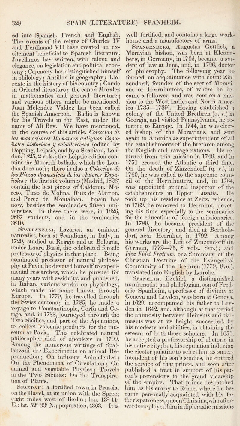 ed into Spanish, French and English. The events of the reigns of Charles IV and Ferdinand VII have created an ex- citement beneficial to Spanish literature. Jovellanos has written, with talent and elegance, on legislation and political econ- omy ; Capmany has distinguished himself in philology; Antilion in geography ; Llo- rente in the history of his country; Conde in Oriental literature ; the canon Moralez in mathematics and general literature; and various others might be mentioned. Juan Melendez Valdez has been called the Spanish Anacreon. Badia is known for his Travels in the East, under the name of Ali Bey. We have mentioned, in the course of this article, Coleccion de las mas celebres Romances antiguos Espa- noles histoncos y caballerescos (edited by Bepping, Leipsic, and by a Spaniard, Lon- don, 1825,2 vols.; the Leipsic edition con- tains the Moorish ballads, which the Lon- don does not); there is also a Coleccion de las Piezas dramaticas de los Autores Espa- noles : the first six volumes (Madrid, 1826) contain the best pieces of Calderon, Mo- reto, Tirso de Molina, Ruiz de Alarcon, and Perez de Montalban. Spain has now, besides the seminaries, fifteen uni- versities. In these there were, in 1826, 9867 students, and in the seminaries 3810. Spallanzani, Lazarus, an eminent naturalist, born at Scandiano, in Italy, in 1729, studied at Reggio and at Bologna, under Laura Bassi, the celebrated female professor of physics in that place. Being nominated professor of natural philoso- phy at Pavia, he devoted himself to experi- mental researches, which he pursued for many years with assiduity, and published, in Italian, various works on physiology, which made his name known through Europe. In 1779, he travelled through the Swiss cantons; in 1785, he made a voyage to Constantinople, Corfu and Ce- rigo, and, in 1788, journeyed through the Two Sicilies, and part of the Apennines, to collect volcanic products for the mu- seum at Pavia. This celebrated natural philosopher died of apoplexy in 1799. Among the numerous writings of Spal- lanzani are Experiments on animal Re- production ; On infusory Animalcules ; On the Phenomena of Circulation ; On animal and vegetable Physics ; Travels in the Two Sicilies; On the Transpira- tion of Plants. Spandau ; a fortified town in Prussia, on the Havel, at its union with the Spree; eight miles west of Berlin; Ion. 13° IF E.; lat. 52° 33' N.; population, 4303. It is well fortified, and contains a large work- house and a manufactory of arms. Spangenberg, Augustus Gottlieb, a Moravian bishop, was bom at Kletten- berg, in Germany, in 1704, became a stu- dent of law at Jena, and, in 1726, doctor of philosophy. The following year he formed an acquaintance with count Zin- zendorff, founder of the sect of Moravi- ans or Herrnhutters, of whom he be- came a follower, and was sent on a mis- sion to the West Indies and North Amer- ica (1735—1739). Having established a colony of the United Brethren (q. v.) in Georgia, and visited Pennsylvania, he re- turned to Europe. In 1744, he was elect- ed bishop of the Moravians, and sent again to America as superintendent of all the establishments of the brethren among the English and savage nations. He re- turned from this mission in 1749, and in 1751 crossed the Atlantic a third time. On the death of Zinzendorff (q. v.), in 1760, he was called to the supreme coun- cil of the Herrnhutters, and, in 1764, was appointed general inspector of the establishments in Upper Lusatia. He took up his residence at Zeitz, whence, in 1769, he removed to Herrnhut, devot- ing his time especially to the seminaries for the education of foreign missionaries. In 1789, he became president of the general directory, and died at Berthols- dorf, near Herrnhut, in 1792. Among his works are the Life of Zinzendorff (in German, 1772-—75, 8 vols., 8vo.); and Idea Fidei Fratrum, or a Summary of the Christian Doctrine of the Evangelical Community of the Brethren (1779, 8vo.),. translated into English by Latrobe. Spanheim, Ezekiel, a distinguished numismatist and philologian, son of Fred- eric Spanheim, a professor of divinity at Geneva and Leyden, was born at Geneva, in 1629, accompanied his father to Ley- den in 1642, and, although at that period the animosity between Heinsius and Sal- masius was at its height, succeeded, by his modesty and abilities, in obtaining the esteem of both those scholars. In 1651, he accepted a professorship of rhetoric in his native-city; but, his reputation inducing the elector palatine to select him as super- intendent of his son’s studies, he entered the service of that prince, and soon after published a tract in support of his pat- ron’s pretensions to the grand vicarship of the empire. That prince despatched him as his envoy to Rome, where he be- came personally acquainted with his fa- ther’s patroness, queen Christina,who after- wardsemployed him in diplomatic missions