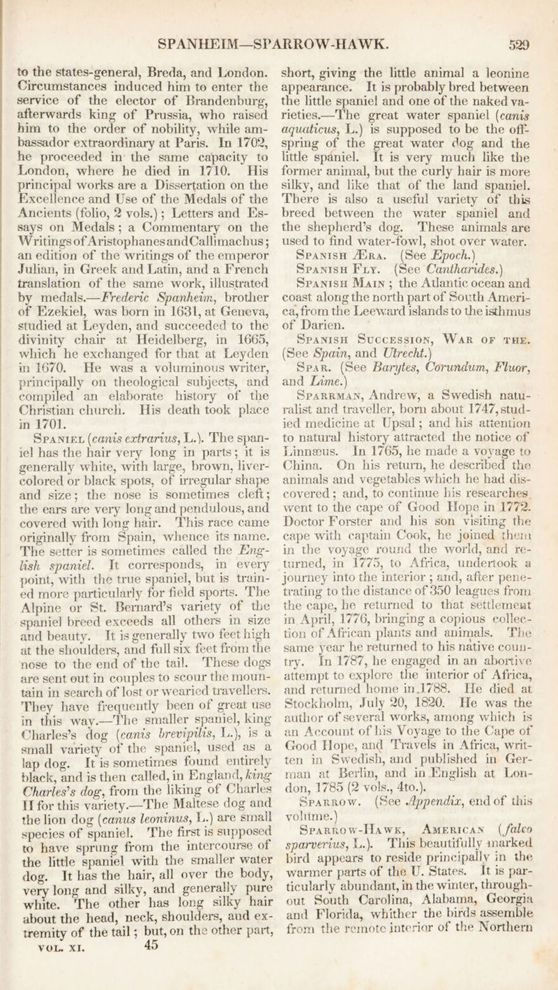 to the states-general, Breda, and London. Circumstances induced him to enter the service of the elector of Brandenburg, afterwards king of Prussia, who raised him to the order of nobility, while am- bassador extraordinary at Paris. In 1702, he proceeded in the same capacity to London, where he died in 1710. His principal works are a Dissertation on the Excellence and Use of the Medals of the Ancients (folio, 2 vols.); Letters and Es- says on Medals ; a Commentary on the Writings of Aristophanes andCallimachus; an edition of the writings of the emperor Julian, in Greek and Latin, and a French translation of the same work, illustrated by medals.—Frederic Spanheim, brother of Ezekiel, was born in 1631, at Geneva, studied at Leyden, and succeeded to the divinity chair at Heidelberg, in 1665, which he exchanged for that at Leyden in 1670. He was a voluminous writer, principally on theological subjects, and compiled an elaborate history of the Christian church. His death took place in 1701. Spaniel (cams cxtrarius, L.j. The span- iel has the hair very long in parts; it is generally white, with large, brown, liver- colored or black spots, of irregular shape and size; the nose is sometimes cleft; the ears are very long and pendulous, and covered with long hair. This race came originally from Spain, whence its name. The setter is sometimes called the Eng- lish spaniel. It corresponds, in every point, with the true spaniel, but is train- ed more particularly for field sports. The Alpine or St. Bernard’s variety of the spaniel breed exceeds all others in size and beauty. It is generally two feet high at the shoulders, and full six feet from the nose to the end of the tail. These dogs are sent out in couples to scour the moun- tain in search of lost or wearied travellers. They have frequently been of great use in this way.—The smaller spaniel, king Charles’s dog (canis hrevipilis, L.), is a small variety of the spaniel, used fis a lap dog. It is sometimes found entirely black, and is then called, in England, king Charles'1s dog, from the liking of Charles II for this variety.—The Maltese dog and the lion dog (canus leoninus, L.) are small species of spaniel. The first is supposed to have sprung from the intercourse of the little spaniel with the smaller water dog. It has the hair, all over the body, very long and silky, and generally pure white. The other has long silky hair about the head, neck, shoulders, and ex- tremity of the tail; but, on the other part, vol. xi. 45 short, giving the little animal a leonine appearance. It is probably bred between the little spaniel and one of the naked va- rieties.—The great water spaniel (canis aquaticus, L.) is supposed to be the off- spring of the great water dog and the little spaniel. It is very much like the former animal, but the curly hair is more silky, and like that of the land spaniel. There is also a useful variety of this breed between the water spaniel and the shepherd’s dog. These animals are used to find water-fowl, shot over water. Spanish Tra. (See Epoch.) Spanish Fly. (SeeCanihandes.) Spanish Main ; the Atlantic ocean and coast along the north part of South Ameri- ca, from the Leeward islands to the isthmus of Darien. Spanish Succession, War of the. (See Spain, and Utrecht.) Spar. (See Banjtes, Corundum, Fluor, and Lime.) Sparrman, Andrew, a Swedish natu- ralist and traveller, bom about 1747, stud- ied medicine at Upsal; and his attention to natural history attracted the notice of LinnEeus. In 1765, he made a voyage to China. On his return, he described the animals and vegetables which he had dis- covered; and, to continue his researches went to the cape of Good Hope in 1772. Doctor Forster and his son visiting the cape with captain Cook, he joined them in the voyage round the world, and re- turned, in 1775, to Africa, undertook a journey into the interior ; and, after pene- trating to the distance of 350 leagues from the cape, he returned to that settlement in April, 1776, bringing a copious collec- tion of African plants and animals. The same year he returned to his native coun- try. In 1787, he engaged in an abortive attempt to explore the interior of Africa, and returned home in .1788. He died at Stockholm, July 20, 1820. He was the author of several works, among which is an Account of his Voyage to the Cape of Good Hope, and Travels in Africa, writ- ten in Swedish, and published in Ger- man at Berlin, and in English at Lon- don, 1785 (2 vols., 4to.). Sparrow. (See Appendix, end of this volume.) Sparrow-Hawk, American (falco sparverius, L.). This beautifully marked bird appears to reside principally in the warmer parts of the U. States. It is par- ticularly abundant, in the winter, through- out South Carolina, Alabama, Georgia and Florida, whither the birds assemble from the remote interior of the Northern