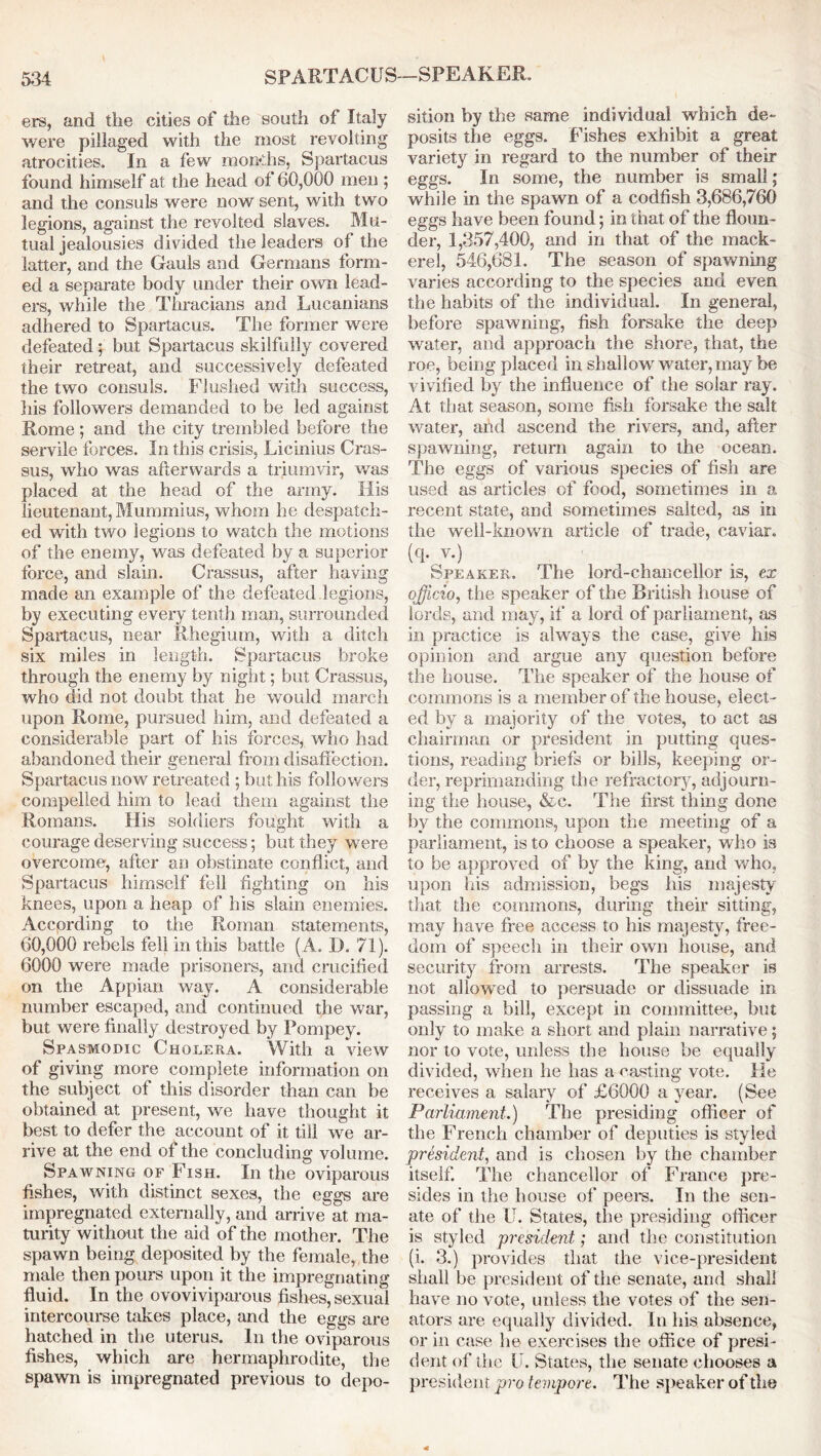 ers, and the cities of the south of Italy were pillaged with the most revolting atrocities. In a few mondis, Spartacus found himself at the head of 60,000 men ; and the consuls were now sent, with two legions, against the revolted slaves. Mu- tual jealousies divided the leaders of the latter, and the Gauls and Germans form- ed a separate body under their own lead- ers, while the Thracians and Lucanians adhered to Spartacus. The former were defeated; but Spartacus skilfully covered their retreat, and successively defeated the two consuls. Flushed with success, his followers demanded to be led against Rome; and the city trembled before the servile forces. In this crisis, Licinius Cras- sus, who was afterwards a triumvir, was placed at the head of the army. His lieutenant, Mummius, whom he despatch- ed with two legions to watch the motions of the enemy, was defeated by a superior force, and slain. Crassus, after having made an example of the defeated legions, by executing every tenth man, surrounded Spartacus, near Rhegium, with a ditch six miles in length. Spartacus broke through the enemy by night; but Crassus, who did not doubt that he would march upon Rome, pursued him, and defeated a considerable part of his forces, who had abandoned their general from disaffection. Spartacus now retreated ; but his followers compelled him to lead them against the Romans. His soldiers fought with a courage deserving success; but they were overcome, after an obstinate conflict, and Spartacus himself fell fighting on his knees, upon a heap of his slain enemies. Accprding to the Roman statements, 60,000 rebels fell in this battle ( A. D. 71). 6000 were made prisoners, and crucified on the Appian way. A considerable number escaped, and continued the war, but were finally destroyed by Pompey. Spasmodic Cholera. With a view of giving more complete information on the subject of this disorder than can be obtained at present, we have thought it best to defer the account of it till we ar- rive at the end of the concluding volume. Spawning or Fish. In the oviparous fishes, with distinct sexes, the eggs are impregnated externally, and arrive at ma- turity without the aid of the mother. The spawn being deposited by the female, the male then pours upon it the impregnating fluid. In the ovoviviparous fishes, sexual intercourse takes place, and the eggs are hatched in the uterus. In the oviparous fishes, which are hermaphrodite, the spawn is impregnated previous to depo- sition by the same individual which de- posits the eggs. Fishes exhibit a great variety in regard to the number of their eggs. In some, the number is small; while in the spawn of a codfish 3,686,760 eggs have been found; in that of the floun- der, 1,357,400, and in that of the mack- erel, 546,681. The season of spawning varies according to the species and even the habits of the individual. In general, before spawning, fish forsake the deep water, and approach the shore, that, the roe, being placed in shallow water, may be vivified by the influence of the solar ray. At that season, some fish forsake the salt water, aiid ascend the rivers, and, after spawning, return again to the ocean. The eggs of various species of fish are used as articles of food, sometimes in a recent state, and sometimes salted, as in the well-known article of trade, caviar, (q. v.) Speaker. The lord-chancellor is, ex officio, the speaker of the British house of lords, and may, if a lord of parliament, as in practice is always the case, give his opinion and argue any question before the house. The speaker of the house of commons is a member of the house, elect- ed by a majority of the votes, to act as chairman or president in putting ques- tions, reading briefs or bills, keeping or- der, reprimanding the refractory, adjourn- ing the house, &c. The first thing done by the commons, upon the meeting of a parliament, is to choose a speaker, who is to be approved of by the king, and who, upon his admission, begs his majesty that the commons, during their sitting, may have free access to his majesty, free- dom of speech in their own house, and security from arrests. The speaker is not allowed to persuade or dissuade in passing a bill, except in committee, but only to make a short and plain narrative; nor to vote, unless the bouse be equally divided, when be has a casting vote. He receives a salary of £6000 a year. (See Parliament.) The presiding officer of the French chamber of deputies is styled president, and is chosen by the chamber itself. The chancellor of France pre- sides in the house of peel's. In the sen- ate of the U. States, the presiding officer is styled president; and the constitution (i. 3.) provides that the vice-president shall be president of the senate, and shall have no vote, unless the votes of the sen- ators are equally divided. In liis absence, or in case he exercises the office of presi- dent of the U. States, the senate chooses a president pro tempore. The speaker of the