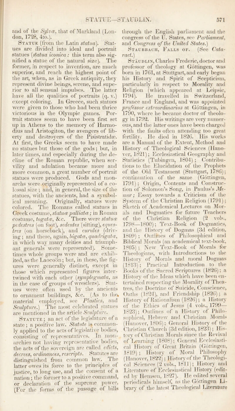 and of the Sylvce, that of Markland (Lon- don, 1728, 4to.). Statue (from the Latin statua). Stat- ues are divided into ideal and portrait statues (statua iconica: this term also sig- nified a statue of the natural size). The former, in respect to invention, are much superior, and reach the highest point of the art, when, as in Greek antiquity, they represent divine beings, serene, and supe- rior to all sensual impulses. The latter have all the qualities of portraits (q. v.) except coloring. In Greece, such statues were given to those who had been thrice victorious in the Olympic games. Por- trait statues seem to have been first set up in Athens to the memory of Harmo- dius and Aristogiton, the avengers of lib- erty and destroyers of the Pisistratidse. At first, the Greeks seem to have made no statues but those of the gods; but, in later times, and especially during the de- cline of the Roman republic, when ser- vility and adulation became more and more common, a great number of portrait statues were produced. Gods and mon- archs were originally represented of a co- lossal size ; and, in general, the size of the statues, with the ancients, had a symbol- ical meaning. Originally, statues were colored. The Romans called statues in Greek costume, statucepalliates; in Roman costume, togatcs, &c. There were statues pedestres (on foot), sedentes (sitting), eques- tres (on horseback), and curules (driv- ing ; and these, again, higatee, quadrigates, in which way many deities and triumph- ant generals were represented). Some- times whole groups were and are exhib- ited, as the Laocoon; but, in these, the fig- ures were generally distinct, except in those which represented figures inter- twined with each other (symplegmata, as in the case of groups of wrestlers). Stat- ues were often used by the ancients to ornament buildings, &c. (As to the* material employed, see Plastics, and Sculpture.) The most celebrated statues are mentioned in the article Sculpture. Statute ; an act of the legislature of a state; a positive law. Statute i§ common- ly applied to the acts of legislative bodies, consisting of representatives. In mon- archies not having representative bodies, the acts of the sovereign are called edicts, decrees, ordinances, rescripts. Statutes are distinguished from common law. The latter owes its force to the principles of justice, to long use, and the consent ol a nation ; the former to a positive command, or declaration of the supreme power. (For the forms of the passage of lulls through the English parliament and the congress of the U. States, see Parliament, and Congress of the United States.) Staubbach, Falls of. (See Cata- ract.) Staudlin, Charles Frederic, doctor and professor of theology at Gottingen, was born in 1761, at Stuttgart, and early began his History and Spirit of Scepticism, particularly in respect to Morality and Religion (which appeared at Leipsic, 1794). lie travelled in Switzerland, France and England, and was appointed professor extraordinarius at Gottingen, in 1790, where he became doctor of theolo - gy in 1792. His writings are very numer- ous, and the latter ones have been charged with the faults often attending too great, fertility. He died in 1826. His works are a Manual of the Extent, Method and History of Theological Sciences (Hano- ver, 1821); Ecclesiastical Geography and Statistics (Tubingen, 1804) ; Contribu- tions to the Elucidation of the Prophets of the Old Testament (Stuttgart, 1786); continuation of the same (Gottingen, 1791); Origin, Contents and Construc- tion of Solomon’s Song, in Paulus’s Me- mor: Essay towards a Criticism of' the System of the Christian Religion (1791); Sketch of Academical Lectures on Mor- als and Dogmatics for future Teachers of the Christian Religion (2 vols., 1798—1800); Text-Book of Dogmatics, and the History of Dogmas (3d edition, 1809) ; Outlines of Philosophical and Biblical Morals (an academical text-book, 1805) ; New Text-Book of Morals for Theologians, with Introductions to the History of Morals and moral Dogmas (1813)'; Practical Introduction to the Books of the Sacred Scriptures (1826); a History of the Ideas which have been en- tertained respecting the Morality of Thea- tres, the Doctrine of Suicide, Conscience, Oaths (1824), and Friendship (1826); a History of Rationalism (1826); a History of the Ethics of Jesus (4 vols., 1799— 1823); Outlines of a History of Philo- sophical, Hebrew and Christian Morals (Hanover, 1806); General History of the Christian Church (3d edition, 1823); His- tory of Christian Morals since the Revival of Learning (1808); General Ecclesiasti- cal History of Great Britain (Gottingen, 1819); History of Moral Philosophy (Hanover, 1822); History of the Theologi- cal Sciences (2 vols., 1811); History and Literature of Ecclesiastical History (edit- ed by Hemsen, 1827). He edited several periodicals himself, as tin' Gottingen Li- brary of the latest Theological Literature