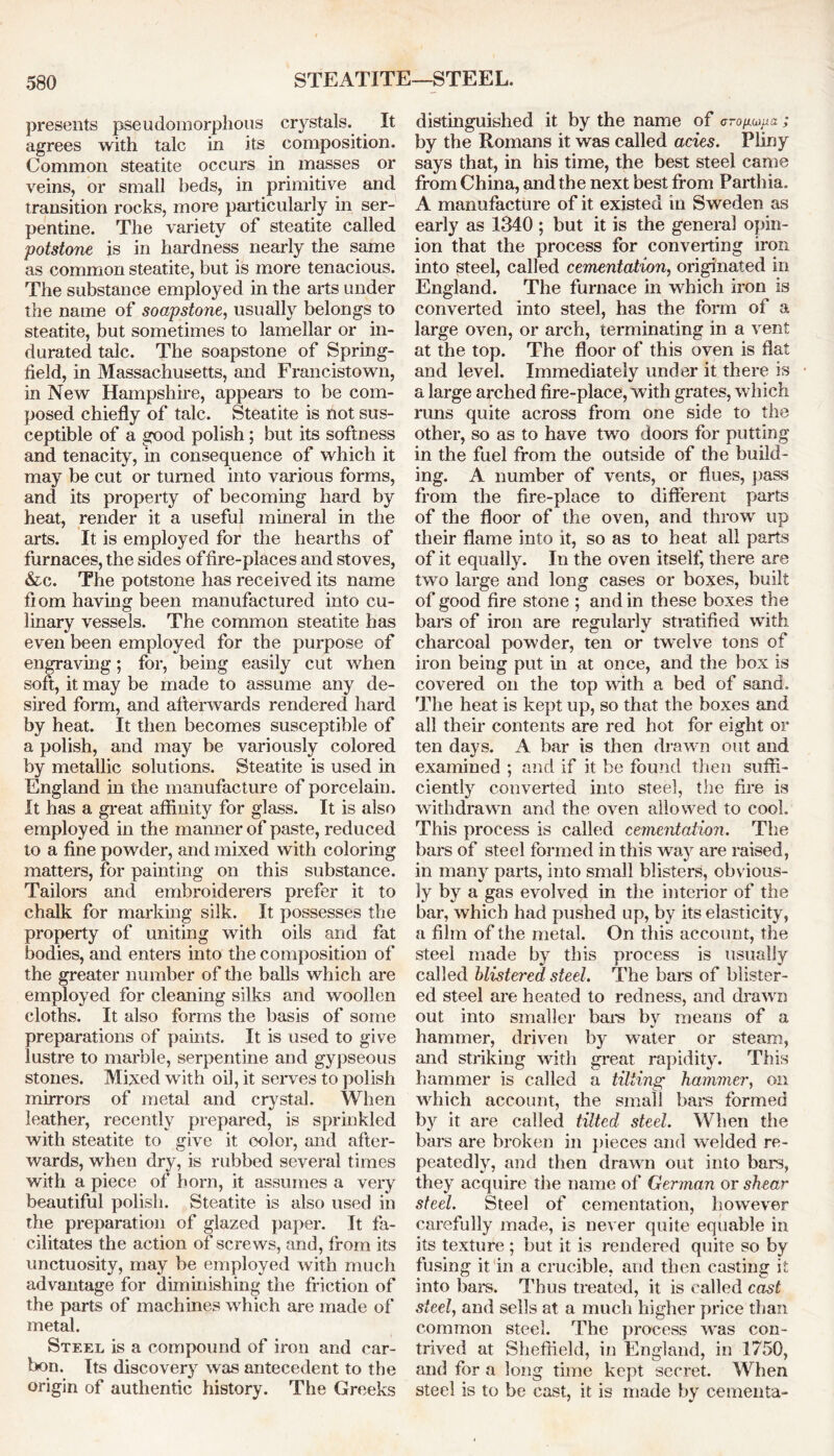 STEATITE—STEEL. presents pseudomorplious crystals. It agrees with talc in its composition. Common steatite occurs in masses or veins, or small beds, in primitive and transition rocks, more particularly in ser- pentine. The variety of steatite called potstone is in hardness nearly the same as common steatite, but is more tenacious. The substance employed in the arts under the name of soapstone, usually belongs to steatite, but sometimes to lamellar or in- durated talc. The soapstone of Spring- field, in Massachusetts, and Francistown, in New Hampshire, appears to be com- posed chiefly of talc. Steatite is not sus- ceptible of a good polish; but its softness and tenacity, in consequence of which it may be cut or turned into various forms, and its property of becoming hard by heat, render it a useful mineral in the arts. It is employed for the hearths of furnaces, the sides of fire-places and stoves, &c. The potstone has received its name fiom having been manufactured into cu- linary vessels. The common steatite has even been employed for the purpose of engraving; for, being easily cut when soft, it may be made to assume any de- sired form, and afterwards rendered hard by heat. It then becomes susceptible of a polish, and may be variously colored by metallic solutions. Steatite is used in England in the manufacture of porcelain. It has a great affinity for glass. It is also employed in the manner of paste, reduced to a fine powder, and mixed with coloring matters, for painting on this substance. Tailors and embroiderers prefer it to chalk for marking silk. It possesses the property of uniting with oils and fat bodies, and enters into the composition of the greater number of the balls which are employed for cleaning silks and woollen cloths. It also forms the basis of some preparations of paints. It is used to give lustre to marble, serpentine and gypseous stones. Mi^ed with oil, it serves to polish mirrors of metal and crystal. When leather, recently prepared, is sprinkled with steatite to give it color, and after- wards, when dry, is rubbed several times with a piece of horn, it assumes a very beautiful polish. Steatite is also used in the preparation of glazed paper. It fa- cilitates the action of screws, and, from its unctuosity, may be employed with much advantage for diminishing the friction of the parts of machines which are made of metal. Steel is a compound of iron and car- bon. Its discovery was antecedent to the origin of authentic history. The Greeks distinguished it by the name of c-o^a; by the Romans it was called acies. Pliny says that, in his time, the best steel came from China, and the next best from Parthia. A manufacture of it existed in Sweden as early as 1340 ; but it is the general opin- ion that the process for converting iron into steel, called cementation, originated in England. The furnace in which iron is converted into steel, has the form of a large oven, or arch, terminating in a vent at the top. The floor of this oven is flat and level. Immediately under it there is a large arched fire-place, with grates, which runs quite across from one side to the other, so as to have two doors for putting in the fuel from the outside of the build- ing. A number of vents, or flues, pass from the fire-place to different parts of the floor of the oven, and throw up their flame into it, so as to heat all parts of it equally. In the oven itself, there are two large and long cases or boxes, built of good fire stone ; and in these boxes the bars of iron are regularly stratified with charcoal powder, ten or twelve tons of iron being put in at once, and the box is covered on the top with a bed of sand. The heat is kept up, so that the boxes and all their contents are red hot for eight or ten days. A bar is then drawn out and examined ; and if it be found then suffi- ciently converted into steel, the fire is withdrawn and the oven allowed to cool. This process is called cementation. The bars of steel formed in this way are raised, in many parts, into small blisters, obvious- ly by a gas evolved in the interior of the bar, which had pushed up, by its elasticity, a film of the metal. On this account, the steel made by this process is usually called blistered steel. The bars of blister- ed steel are heated to redness, and drawn out into smaller bars by means of a hammer, driven by water or steam, and striking with great rapidity. This hammer is called a tilting hammer, on which account, the small bars formed by it are called tilted steel. When the bars are broken in pieces and wrelded re- peatedly, and then drawn out into bars, they acquire the name of German or shear steel. Steel of cementation, however carefully made, is never quite equable in its texture ; but it is rendered quite so by fusing it in a crucible, and then casting it into bare. Thus treated, it is called cast steel, and sells at a much higher price than common steel. The process wras con- trived at Sheffield, in England, in 1750, and for a long time kept secret. When steel is to be cast, it is made by cementa-