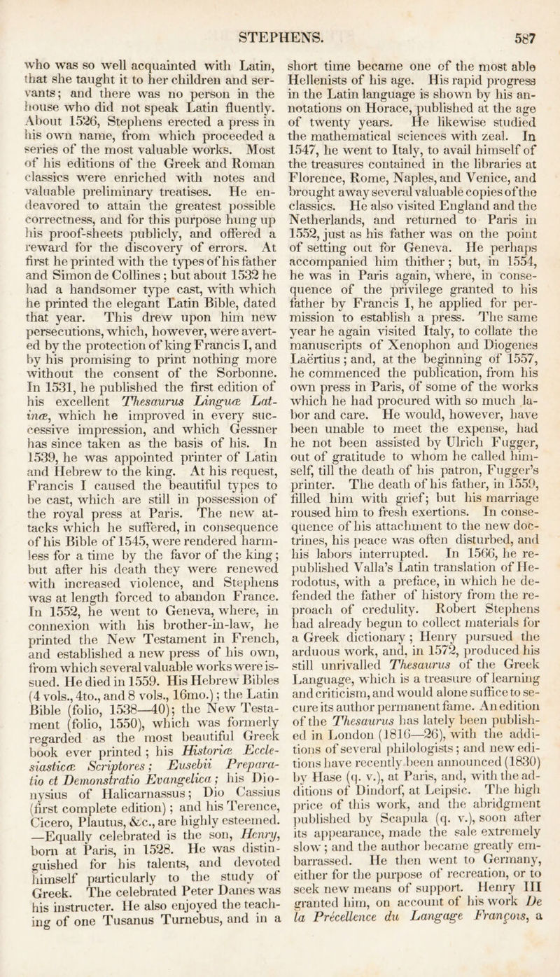 who was so well acquainted with Latin, that she taught it to her children and ser- vants; and there was no person in the house who did not speak Latin fluently. About 1526, Stephens erected a press in his own name, from which proceeded a series of the most valuable works. Most of his editions of the Greek and Roman classics were enriched with notes and valuable preliminary treatises. He en- deavored to attain the greatest possible correctness, and for this purpose hung up his proof-sheets publicly, and offered a reward for the discovery of errors. At first he printed with the types of his father and Simon de Collines ; but about 1532 he had a handsomer type cast, with which he printed the elegant Latin Bible, dated that year. This drew upon him new persecutions, which, however, were avert- ed by the protection of king Francis I, and by his promising to print nothing more without the consent of the Sorbonne. In 1531, he published the first edition of his excellent Thesaurus Lingua Lat- ina., which he improved in every suc- cessive impression, and which Gessner has since taken as the basis of his. In 1539, he was appointed printer of Latin and Hebrew to the king. At his request, Francis I caused the beautiful types to be cast, which are still in possession of the royal press at Paris. The new at- tacks which he suffered, in consequence of his Bible of 1545, were rendered harm- less for a time by the favor of the king; but after his death they were renewed with increased violence, and Stephens was at length forced to abandon France. In 1552, he went to Geneva, where, in connexion with his brother-in-law, he printed the New Testament in French, and established a new press of his own, from which several valuable works were is- sued. He died in 1559. His Hebrew Bibles (4 vols., 4to., and 8 vols., 16mo.); the Latin Bible (folio, 1538—40); the New Testa- ment (folio, 1550), which was formerly regarded as the most beautiful Greek book ever printed ; his Historia Eccle- siastica Sci'iptores; Eusebii Prepara- tio ct Demonstratio Evangelica; his Dio- nysius of Halicarnassus; Dio Cassius (first complete edition); and his Terence, Cicero, Plautus, &c., are highly esteemed. —Equally celebrated is the son, Henry, bom at Paris, in 1528. He was distin- guished for his talents, and devoted himself particularly to the study of Greek. The celebrated Peter Danes was his instructer. He also enjoyed the teach- ing of one Tusanus Turnebus, and in a short time became one of the most able Hellenists of his age. His rapid progress in the Latin language is shown by his an- notations on Horace, published at the age of twenty years. He likewise studied the mathematical sciences with zeal. In 1547, he went to Italy, to avail himself of the treasures contained in the libraries at Florence, Rome, Naples, and Venice, and brought away several valuable copies of the classics. He also visited England and the Netherlands, and returned to Paris in 1552, just as his father was on the point of setting out for Geneva. He perhaps accompanied him thither; but, in 1554, he was in Paris again, where, in conse- quence of the privilege granted to his father by Francis I, he applied for per- mission to establish a press. The same year he again visited Italy, to collate the manuscripts of Xenophon and Diogenes Laertius ; and, at the beginning of 1557, he commenced the publication, from his own press in Paris, of some of the works which he had procured with so much la- bor and care. He would, however, have been unable to meet the expense, had he not been assisted by Ulrich Fugger, out of gratitude to whom he called him- self, till the death of his patron, Fugger’s printer. The death of his father, in 1559, filled him with grief; but his marriage roused him to fresh exertions. In conse- quence of his attachment to the new doc- trines, his peace was often disturbed, and his labors interrupted. In 1566, lie re- published Valla’s Latin translation of He- rodotus, with a preface, in which he de- fended the father of history from the re- proach of credulity. Robert Stephens had already begun to collect materials for a Greek dictionary; Henry pursued the arduous work, and, in 1572, produced his still unrivalled Thesaurus of the Greek Language, which is a treasure of learning and criticism, and would alone suffice to se- cure its author permanent fame. An edition of the Thesaurus has lately been publish- ed in London (1816—26), with the addi- tions of several philologists; and new edi- tions have recently been announced (1830) by Hase (q. v.), at Paris, and, with the ad- ditions of Dindorf, at Leipsic. The high price of this work, and the abridgment published by Scapula (q. v.), soon after its appearance, made the sale extremely slow ; and the author became greatly em- barrassed. He then went to Germany, either for the purpose of recreation, or to seek new means of support. Henry III granted him, on account ot his work JJe la Prtcellcnce du Langage tYangois, a