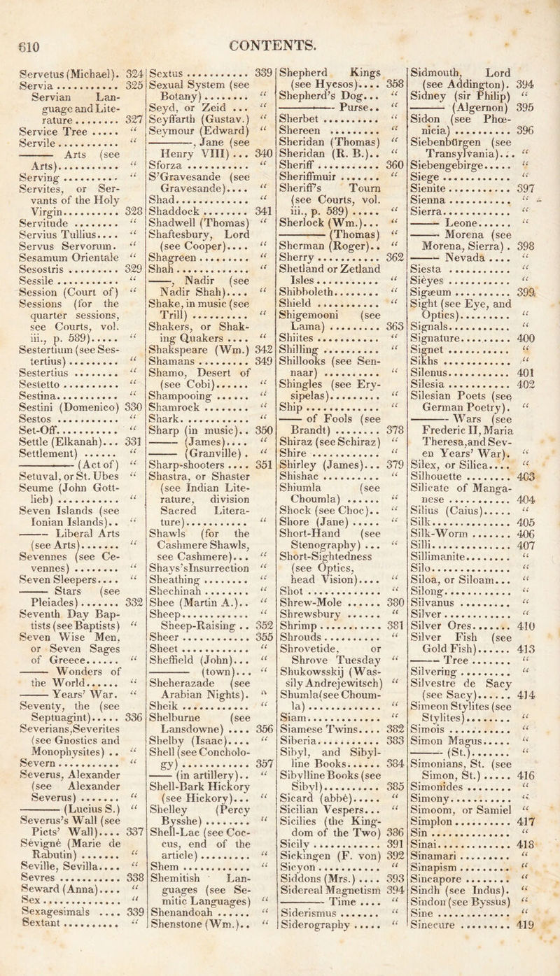 Servetus(Michael). 324 Servia 325 Servian Lan- guage and Lite- rature 327 Service Tree u Servile u ■ Arts (see Arts) “ Serving u Servites, or Ser- vants of the Holy Virgin. 328 Servitude “ Servius Tullius.... u Servus Servorum. u Sesamum Orientale u Sesostris 329 Sessile 11 Session (Court of) “ ' Sessions (for the quarter sessions, see Courts, vol. iii., p. 589) « Sestertium (see Ses- tertius) “ Sestertius u Sestetto “ Sestina. “ Sestini (Domenico) 330 Sestos 11 Set-Off “ Settle (Elkanah)... 33] Settlement) u —--{Act of) u Setuval, or St. Ubes *'•' Seume (John Gott- lieb) “ Seven Islands (see Ionian Islands).. “ Libera.1 Arts (see Arts! “ Sevennes (see Ce- vennes) “ Seven Sleepers.... u Stars (see Pleiades) 332 Seventh Day Bap- tists (see Baptists) u Seven Wise Men, or Seven Sages of Greece u Wonders of the World u Years7 War. u Seventy, the (see Septuagint) 336 Severians,Severites (see Gnostics and Monophysites) .. u Severn u Severus, Alexander (see Alexander Severus) “ (Lucius S.) u Severus’s Wall (see Piets7 Wall).... 337 Sevigne (Marie de Rabutin) 11 Seville, Sevilla.... “ Sevres 338 Seward (Anna).... u Sex “ Sexagesimals .... 339 Sextant u Sextus 339 Sexual System (see Botany) “ Seyd, or Zeid ... “ Seyffarth (Gustav.) u Seymour (Edward) u , Jane (see Henry VIII) ... 340 Sforza u S’Gravesande (see Gravesande).... “ Shad “ Shaddock 341 Shadwell (Thomas) “ Shaftesbury, Lord (see Cooper).... “ Shagreen “ Shah “ , Nadir (see Nadir Shah).... u Shake, in music (see Trill)  Shakers, or Shak- ing Quakers .... “ Shakspeare (Wm.) 342 Shamans 349 Shamo, Desert of (see Gobi) “ Shampooing u Shamrock “ Shark “ Sharp (in music).. 350 — (James).... u (Granville) . “ Sharp-shooters .... 351 Shastra, or Shaster (see Indian Lite- rature, division Sacred Litera- ture) u Shawls (for the Cashmere Shawls, see Cashmere)... “ Shays’slnsurrection “ Sheathing “ Shechinah ........ “ Shee (Martin A.).. “ Sheep u Sheep-Raising .. 352 Sheer 355 Sheet “ Sheffield (John)... “ (town)... u Sheherazade (see Arabian Nights). A Sheik u Shelburne (see Lansdowne) .... 356 Shelby (Isaac).... “ Shell (see Concholo- gy) 357 (in artillery).. “ Shell-Bark Hickory (see Hickory)... “ Shelley (Percy Bysshe) “ Shell-Lac (see Coc- cus, end of the article) u Shem u Shemitish Lan- guages (see Se- mitic Languages) “ Shenandoah “ Shenstone (Wm.).. “ Shepherd Kings (see Hycsos).... 358 Shepherd’s Dog... u ——Purse.. “ Sherbet “ Shereen “ Sheridan (Thomas) “ Sheridan (R. B.).. « Sheriff... 360 Sheriffmuir “ Sheriff’s Tourn (see Courts, vol. iii., p. 589) “ Sherlock (Wm.)... u (Thomas) u Sherman (Roger).. “ Sherry 362 Shetland or Zetland Isles “ Shibboleth u Shield u Shigemooni (see Lama) 363 Shiites “ Shilling “ Shillooks (see Sen- naar) “ Shingles (see Ery- sipelas) u Ship “ of Fools (see Brandt) ........ 378 Shiraz (see Schiraz) “ Shire “ Shirley (James)... 379 Shishac “ Shiumla (see Choumla) il Shock (see Choc).. “ Shore (Jane) “ Short-Hand (see Stenography) ... “ Short-Sightedness (see Optics, head Vision).... “ Shot « Shrew-Mole 380 Shrewsbury u Shrimp 381 Shrouds “ Shrovetide, or Shrove Tuesday “ Shukowsskij (Was- sily Andrejewitsch) “ Shumlal see Choum- la)..: “ Siam u Siamese TAvins.... 382 Siberia 383 Sibyl, and Sibyl- line Books 384 Sibylline Books (see Sibyl) 385 Sicard (abbe) “ Sicilian Vespers... “ Sicilies (the King- dom of the Two) 386 Sicily 391 Sickingen (F. von) 392 Sicyon “ Siddons (Mrs.) .... 393 Sidereal Magnetism 394 Time .... “ Siderismus “ Siderography “ Sidmouth, Lord (see Addington). 394 Sidney (sir Philip) U (Algernon) 395 Sidon (see Phoe- nicia) 396 Siebenbtirgen (see Transylvania)... U Siebengebirge u Siege u Sienite 397 Sienna £ £ Sierra U Leone ££ Morena (see Morena, Sierra] . 398 ——■ Nevada .... U Siesta cc Sieyes, u Sigaeum 399, Sight (see Eye, and Optics) ££ Signals U Signature 400 Signet ££ Sikhs ££ Silenus 401 Silesia 402 Silesian Poets (see German Poetry). U Wars (see Frederic II, Maria Theresa,and Sev- en Years’ Warl. u Silex, or Silica.... £( Silhouette 403 Silicate of Manga- nese 404 Silius (Caius) U Silk 405 Silk-Worm '306 Silli 407 Sillimanite U Silo cc Siloa, or Siloam... u Silong cc Silvanus cc Silver cc Silver Ores 410 Silver Fish (see Gold Fish) 413 CC Silvering CC Silvestre de Sacy (see Sacy) 414 Simeon Stylites (see Stylites) CC Simois CC Simon Magus cc - (St.) cc Simonians, St. (see Simon, St.) 416 Simonides CC Simony cC. Simoom, or Samiel cc Simplon 417 Sin CC Sinai 418 Sinamari CC Sinapism cc Sincapore cc Sindh (see Indus). cc Sindon (see Byssus) cc Sine cc Sinecure 419