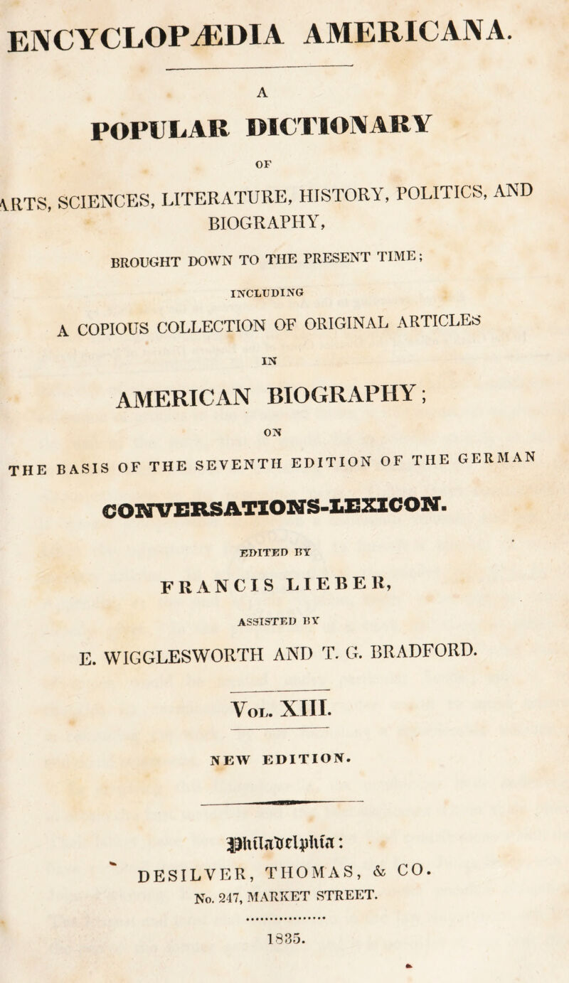 ENCYCLOPAEDIA AMERICANA. A POPULAR DICTIONARY OF \RTS, SCIENCES, LITERATURE, HISTORY, POLITICS, AND BIOGRAPHY, BROUGHT DOWN TO THE PRESENT TIME; INCLUDING A COPIOUS COLLECTION OF ORIGINAL ARTICLES IN AMERICAN BIOGRAPHY; ON THE BASIS OF THE SEVENTH EDITION OF THE GERMAN CONVERSATIONS-lEXICON. EDITED BY FRANCIS LIERER, ASSISTED BY E. WIGGLES WORTH AND T. G. BRADFORD. VoiT xm. NEW EDITION. DESILVER, THOMAS, & CO. No. 247, MARKET STREET. 1835.