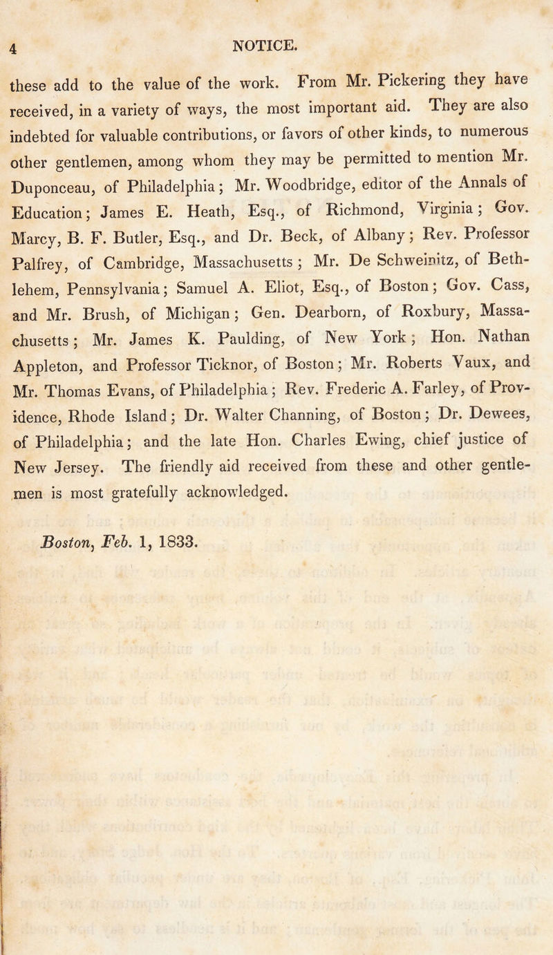 these add to the value of the work. From Mr. Pickering they have received, in a variety of ways, the most important aid. They are also indebted for valuable contributions, or favors of other kinds, to numerous other gentlemen, among whom they may be permitted to mention Mr. Duponceau, of Philadelphia; Mr. Woodbridge, editor of the Annals of Education; James E. Heath, Esq., of Richmond, Virginia; Gov. Marcy, B. F. Butler, Esq., and Dr. Beck, of Albany; Rev. Professor Palfrey, of Cambridge, Massachusetts ; Mr. De Sehweinitz, of Beth- lehem, Pennsylvania; Samuel A. Eliot, Esq., of Boston; Gov. Cass, and Mr. Brush, of Michigan ; Gen. Dearborn, of Roxbury, Massa- chusetts ; Mr. James K. Paulding, of New York; Hon. Nathan Appleton, and Professor Ticknor, of Boston; Mr. Roberts Vaux, and Mr. Thomas Evans, of Philadelphia; Rev. Frederic A. Farley, of Prov- idence, Rhode Island; Dr. Walter Channing, of Boston; Dr. Dewees, of Philadelphia; and the late Hon. Charles Ewing, chief justice of New Jersey. The friendly aid received from these and other gentle- men is most gratefully acknowledged. Bostonj Feb. 1, 1833. /