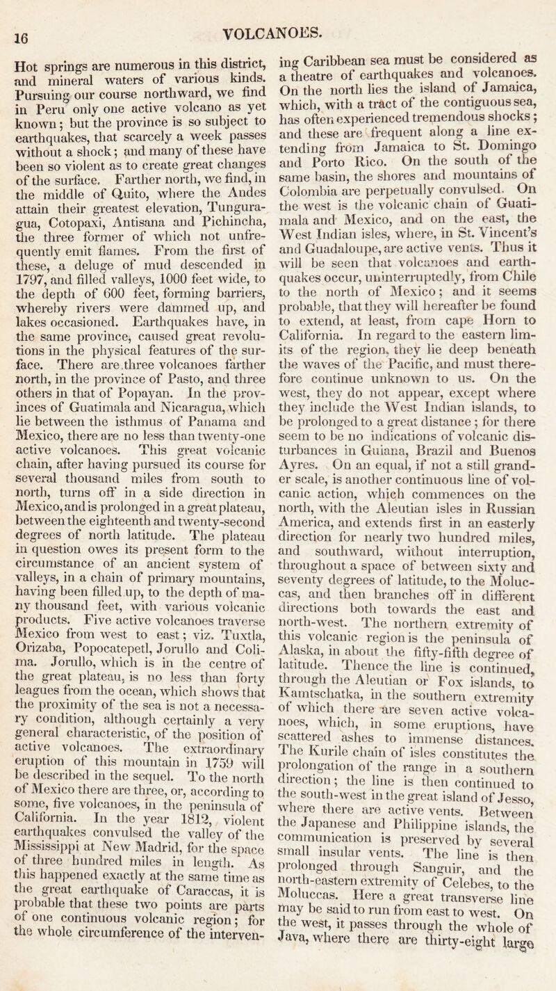 Hot springs are numerous in this district, and mineral waters of various kinds. Pursuing our course northward, we find in Peru only one active volcano as yet known; but the province is so subject to earthquakes, that scarcely a week passes without a shock; and many of these have been so violent as to create great changes of the surface. Farther north, we find, in the middle of Quito, where the Andes attain their greatest elevation, Tungura- gua, Cotopaxi, Antisana and Pichincha, the three former of which not unfre- quently emit flames. From the first of these, a deluge of mud descended in 1797, and filled valleys, 1000 feet wide, to the depth of 600 feet, forming barriers, whereby rivers were dammed up, and lakes occasioned. Earthquakes have, in the same province, caused great revolu- tions in the physical features of the sur- face. There are.three volcanoes farther north, in the province of Pasto, and three others in that of Popayan. In the prov- inces of Guatimala and Nicaragua, which lie between the isthmus of Panama and Mexico, there are no less than twenty-one active volcanoes. This great volcanic chain, after having pursued its course for several thousand miles from south to north, turns off in a side direction in Mexico, and is prolonged in a great plateau, between the eighteenth and twenty-second degrees of north latitude. The plateau in question owes its present form to the circumstance of an ancient system of valleys, in a chain of primary mountains, having been filled up, to the depth of ma- ny thousand feet, with various volcanic products. Five active volcanoes traverse Mexico from west to east; viz. Tuxtla, Orizaba, Popocatepetl, Jorullo and Coli- ma. Jorullo, which is in the centre of the great plateau, is no less than forty leagues from the ocean, which shows that the proximity of the sea is not a necessa- ry condition, although certainly a very general characteristic, of the position of active volcanoes. The extraordinary eruption of this mountain in 1759 wiil be described in the sequel. To the north of Mexico there are three, or, according to some, five volcanoes, in the peninsula of California. In the year 1812, violent earthquakes convulsed the valley of the Mississippi at New Madrid, for the space of three hundred miles in length. As this happened exactly at the same time as the great earthquake of Caraccas, it is probable that these two points are parts of one continuous volcanic region; for the whole circumference of the interven- ing Caribbean sea must be considered as a theatre of earthquakes and volcanoes. On the north lies the island of Jamaica, which, with a tract of the contiguous sea, has often experienced tremendous shocks; and these are frequent along a line ex- tending from Jamaica to St. Domingo and Porto Rico. On the south of the same basin, the shores and mountains of Colombia are perpetually convulsed. On the west is the volcanic chain of Guati- mala and Mexico, and on the east, the West Indian isles, where, in St. Vincent’s and Guadaloupe, are active vents. Thus it will be seen that volcanoes and earth- quakes occur, uninterruptedly, from Chile to the north of Mexico; and it seems probable, that they will hereafter be found to extend, at least, from cape Horn to California. In regard to the eastern lim- its of the region, they lie deep beneath the waves of the Pacific, and must there- fore continue unknown to us. On the west, they do not appear, except where they include the West Indian islands, to be prolonged to a great distance ; for there seem to be no indications of volcanic dis- turbances in Guiana, Brazil and Buenos Ay res. On an equal, if not a still grand- er scale, is another continuous line of vol- canic action, which commences on the north, with the Aleutian isles in Russian America, and extends first in an easterly direction for nearly two hundred miles, and southward, without interruption, throughout a space of between sixty and seventy degrees of latitude, to the Moluc- cas, and then branches off in different directions both towards the east and north-west. The northern extremity of this volcanic region is the peninsula of Alaska, in about the fifty-fifth degree of latitude. Thence the line is continued through the Aleutian or Fox islands, to Kamtschatka, in the southern extremity of which there are seven active volca- noes, which, in some eruptions, have scattered ashes to immense distances. The Kurile chain of isles constitutes the prolongation of the range in a southern direction; the line is then continued to the south-west in the great island of Jesso, where there are active vents. Between the Japanese and Philippine islands, the communication is preserved by several small insular vents. The line is then prolonged through Sanguir, and the north-eastern extremity of Celebes, to the Moluccas. Here a great transverse line may be said to run from east to west. On the west, it passes through the whole of Java, where there are thirty-eight large