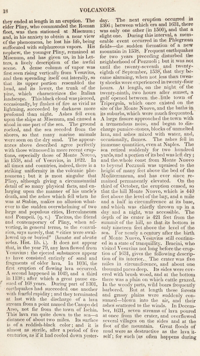 they ended at length in an eruption. The elder Pliny, who commanded the Roman fleet, was then stationed at Misenum; and, in his anxiety to obtain a near view of the phenomena, he lost his life, being suffocated with sulphureous vapors. His nephew, the younger Pliny, remained at Misenum, and has given us, in his Let- ters, a lively description of the awful scene. A dense column of vapor was first seen rising vertically from Vesuvius, and then spreading itself out laterally, so that its upper portion resembled the head, and its lower, the trunk of the pine, which characterizes the Italian landscape. This black cloud was pierced, occasionally, by dashes of fire as vivid as lightning, succeeded by darkness more profound than night. Ashes fell even upon the ships at Misenum, and caused a shoal in one part of the sea. The ground rocked, and the sea receded from the shores, so that many marine animals were seen on the dry sand. The appear- ances above described agree perfectly with those witnessed in more recent erup- tions, especially those of Monte Nuovo, in 1538, and of Vesuvius, in 1822. In all times and countries, indeed, there is a striking uniformity in the volcanic phe- nomena ; but it is most singular that Pliny, although giving a circumstantial detail of so many physical facts, and en- larging upon the manner of his uncle’s death, and the ashes which fell when he was at Stabise, makes no allusion what- ever to the sudden overwhelming of two large and populous cities, Herculaneum and Pompeii, (q. v.) Tacitus, the friend and contemporary of Pliuy, when ad- verting, in general terms, to the convul- sion, says merely, that “ cities were swal- lowed up or buried” (haustai aut obrirtcR urbes. Hist. lib. i.). It does not appear that, in the year 79, any lava flowed from Vesuvius: the ejected substances appear to have consisted entirely of sand and fragments of older lava. In 1036, the first eruption of flowing lava occurred. A second happened in 1049, and a third in 1138 ; after which a great pause en- f sued of 168 years. During part of 1301, earthquakes had succeeded one another with fearful rapidity; and they terminated at last with the discharge of a lava stream from a point named the Campo del Arso, not far from the town of Ischia. This lava ran quite down to the sea—a distance of about two miles. Its surface is of a reddish-black color; and it is almost as sterile, after a period of five centuries, as if it had cooled down yester- day. The next eruption occurred in 1306 ; between which era and 1631, there was only one other (in 1500), and that a slight one. During this interval, a mem- orable event occurred in the Phlegreean fields—the sudden formation of a new mountain in 1538. Frequent earthquakes for two years preceding disturbed the neighborhood of Pozzuoli ; but it was not until the twenty-seventh and twenty- eighth of September, 1538, that they be- came alarming, When not less than twen- ty shocks were experienced in twenty-four hours. At length, on the night of the twenty-ninth, two hours after sunset, a gulf opened between the little town of Tripergola, which once existed on the site of the Monte Nuovo, and the baths in its suburbs, which were much frequented. A large fissure approached the town with a tremendous noise, and began to dis- charge pumice-stones, blocks of unmelted lava, and ashes mixed with water, and, occasionally, flames. The ashes fell in immense quantities, even at Naples. The sea retired suddenly for two hundred yards, and a portion of its bed was left dry ; and the whole coast from Monte Nuovo to beyond Pozzuoli was upraised to the height of many feet above the bed of the Mediterranean, and has ever since re- mained permanently elevated. On the third of October, the eruption ceased, so that the hill Monte Nuovo, which is 440 feet above the level of the bay, and a mile and a half in circumference at its base, and which was chiefly thrown up in a day and a night, was accessible. The depth of its crater is 421 feet from the summit of the hill, so that its bottom is only nineteen feet above the level of the sea. For nearly a century after the birth of Monte Nuovo, Vesuvius still continu- ed in a state of tranquillity. Bracini, who visited Vesuvius not long before the erup- tion of 1631, gives the following descrip- tion of its interior. The crater was five miles in circumference, and about one thousand paces deep. Its sides were cov- ered with brush wood, and at the bottom there was a plain on which cattle grazed. In the woody parts, wild boars frequently harbored. But at length these forests and grassy plains were suddenly con- sumed—blown into the air, and their ashes scattered to the winds. In Decem- ber, 1631, seven streams of lava poured at once from the crater, and overflowed several villages on the sides and at the foot of the mountain. Great floods of mud were as destructive as the lava it- self; for such (as often happens during