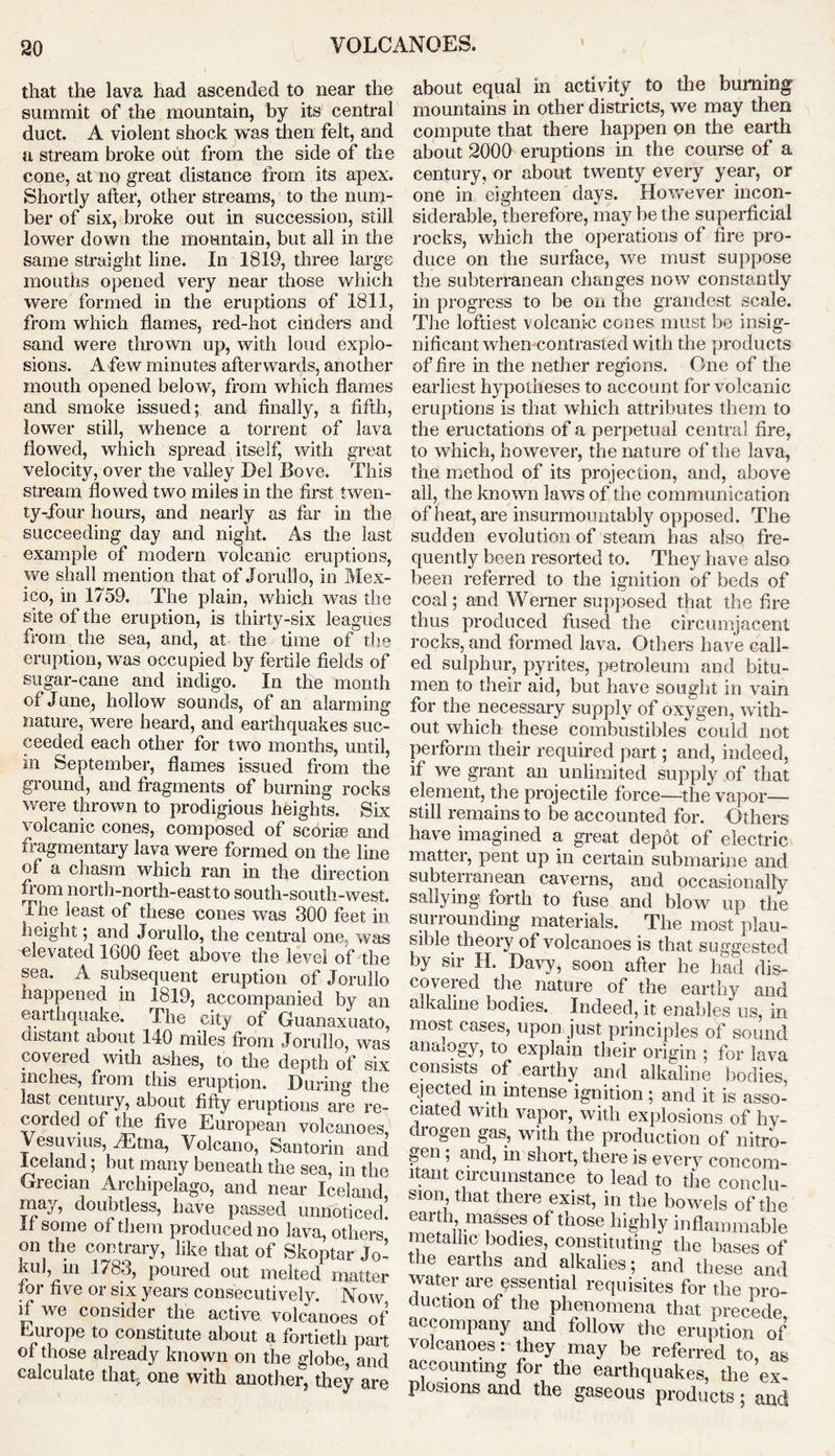 that the lava had ascended to near the summit of the mountain, by its' central duct. A violent shock was then felt, and u stream broke out from the side of the cone, at no great distance from its apex. Shortly after, other streams, to the num- ber of six, broke out in succession, still lower down the mountain, but all in the same straight line. In 1819, three large mouths opened very near those which were formed in the eruptions of 1811, from which flames, red-hot cinders and sand were thrown up, with loud explo- sions. A few minutes afterwards, another mouth opened below, from which flames and smoke issued; and finally, a fifth, lower still, whence a torrent of lava flowed, which spread itself, with great velocity, over the valley Del Bove. This stream flowed two miles in the first twen- ty-four hours, and nearly as far in the succeeding day and night. As the last example of modern volcanic eruptions, we shall mention that of Jorullo, in Mex- ico, in 1759. The plain, which was the site of the eruption, is thirty-six leagues from the sea, and, at the time of the eruption, was occupied by fertile fields of sugar-cane and indigo. In the month of June, hollow sounds, of an alarming nature, were heard, and earthquakes suc- ceeded each other for two months, until, in September, flames issued from the ground, and fragments of burning rocks were thrown to prodigious heights. Six volcanic cones, composed of scoria? and fragmentary lava were formed on the line of a chasm which ran in the direction from north-north-east to south-south-west. The least of these cones was 300 feet in height; and Jorullo, the central one. was -elevated 1600 feet above the level of the sea. A subsequent eruption of Jorullo happened in 1819, accompanied by an earthquake. The city of Guanaxuato, distant about 140 miles from Jorullo, was covered with ashes, to the depth of six inches, from this eruption. During the last century, about fifty eruptions are re- corded of the five European volcanoes, Vesuvius, .Etna, Volcano, Santorin and Iceland; but many beneath the sea, in the Grecian Archipelago, and near Iceland may, doubtless, have passed unnoticed! If some of them produced no lava, others on the contrary, like that of Skoptar Jo- kul, m 1783, poured out melted matter for five or six years consecutively. Now if we consider the active volcanoes of Europe to constitute about a fortieth part of those already known on the globe, and calculate that one with another, they are about equal in activity to the burning mountains in other districts, we may then compute that there happen on the earth about 2000 eruptions in the course of a century, or about twenty every year, or one in eighteen days. However incon- siderable, therefore, may be the superficial rocks, which the operations of fire pro- duce on the surface, we must suppose the subterranean changes now constantly in progress to be on the grandest scale. The loftiest volcani-c cones must be insig- nificant wrhen contrasted with the products of fire in the nether regions. One of the earliest hypotheses to account for volcanic eruptions is that which attributes them to the eructations of a perpetual central fire, to which, however, the nature of the lava, the method of its projection, and, above all, the known laws of the communication of heat, are insurmountably opposed. The sudden evolution of steam has also fre- quently been resorted to. They have also been referred to the ignition of beds of coal; and Werner supposed that the fire thus produced fused the circumjacent rocks, and formed lava. Others have call- ed sulphur, pyrites, petroleum and bitu- men to their aid, but have sought in vain for the necessary supply of oxygen, with- out which these combustibles could not perform their required part; and, indeed, if we grant an unlimited supply of that element, the projectile force—the vapor— still remains to be accounted for. Others have imagined a great depot of electric matter, pent up in certain submarine and subterranean caverns, and occasionally sallying forth to fuse and blow up the surrounding materials. The most plau- sible theory of volcanoes is that suggested by sir H. Davy, soon after he had dis- covered the nature of the earthy and alkaline bodies. Indeed, it enables us, in most cases, upon just principles of sound anaiogy, to explain their origin ; for lava consists of earthy and alkaline bodies, ejected in intense ignition ; and it is asso- ciated with vapor, with explosions of hy- drogen gas, with the production of nitro- gen ; and, in short, there is every concom- itant circumstance to lead to the conclu- sion that there exist, in the bowels of the earth masses of those highly inflammable metallic bodies, constituting the bases of the earths and alkalies; and these and water are essential requisites for the pro- duction of the phenomena that precede accompany and follow the eruption of volcanoes: they may be referred to, as accounting for the earthquakes, the ex- plosions and the gaseous products; and
